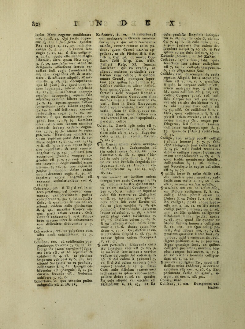 latim Metti cogatur confiderare c,ut. 3, i3. 73. Qui facile cogan- tur 3, n, 8 fcii. fervi, quoties Res coegit 1, 12, 17. nifi Re» coegit 6, 9. 21. fi tamen Res coget 3, 11, 24. fi Res coegerit 4, 2, 61. potio eiTe debet magis liberalis , ultra quam Sitii coget 3, 6, 50. cum infinitivo: atque ita deligando affuefcere iterum ve- tuitae fedi cogit (membrum) 8, 10, 124. cogendus eit & atten- dere, & edilcere aliquid, &me* minilTe 3, a 8, 73. decoquebant- que id (lac ) , quod quafi fe- rum fupexerat, bibere cogebant 2, 12, 3 i. orelinebant tanquam medici, decoquebat aquam fale adjefto , eamque bibere cogebat 3» 9, 14. aquam quoque ialfam purgationis cauia bibere cogebat 3, 24, 9. nifi feitinare. curandi imbecillitas cogit 7, 2, 12. re- citare, fi qua meminerunt, . co- gendi funt 3, 18, 39. faeminae oras naturalium iuorum manibus admotis fcabere crebro cogun- tur i, 7, 39 fc. calculo in vefica firaefenti. liberaliter oportet a- quam tepidam potui dare & vo- mere cogere 3, 6, 54. add. 3,1 7 & 28. plus etiam aquae frigi- dae ingerebat , & tum vomere cogebat 3, 9, 12. inclinata jam accesfione (febris,) vomere co- gendus eit 3, 7» ]7■ ‘Vomo, nes interdum coeit emoliri manu urinam 7, tC, 3“. cum infinitivo^ [ pasjivo .* quodix dolor eximi cum (dentem ) cogit 6, 9 > 26. inprimis nutrix cogenaa eit exerceri ambulationibus r<i«. 6, 11, 13. Cohaereo , ere. fi Digiti vel in u- tero protinus, vel propter com- munem exulcerationem poitea cohaeferunt 7, 32, 1. latius frafta Osfa , fi qua inter fe non celxae- sebuut , eodem callo glutinantur 3t, 4, 41, maxillae femper ali- qua , parte etiam vexata , Osfa inter ie cohaerent 8, 7, 6. Palpe- brae tantum inter fe cohaerentes non difficulter diducuntur 7, 7, 49- , , Cohaerefco , ere. tlt palpeorae cum albo oculi cohaerefcant 7, 7, 47. Cohibeo , ere. ad cohibendos pur- gandosque Cancros 7, 27, 11. in fpergenda ( carni increfcenti ) fqua- jm aeiis eft, ut Id reprimat & cohibeat 8, 4, 78. ut pituitae impetum cohibeat C, 6, 32. five Aliquid Sanguinis ex ea profluit, cohibeatur 8, 4, 62. fpongiil cd- folbendus eft (Sanguis) 8,4, 32. curatio fecunda eit , Sudorem cohibere 3, 19, y. 'Cohortalis, e. quo tenerior pHllus .seiBKalis cft >*< l8» KoiMxk'«s , i, «f. is (morbus,) qui xeihtxxbs a Graecis nomina- tur 4, 12, 1 quo capite traclattsr a x»(Ai«s, venter: venter enim pa- titur, quem Graeci y.oiXixr ap- pellant , ut ait Plinius Hilt. Nat. .Lib. 2. Cap. 26. de morbo Coe- liaco Celfi Disp. Dan. Wilh. Trilleri Refp. XI. Imman. Loefcher : qui eo evadit, uc afferat, noftrum confudisfe coe- liacum cum colico , fi quidem omnes Graeci , quotquot fuper- funt (ex quibus lua lumferit fc, Celfus) coeliacum alicer deleri- baut quam Celfus. Potuit tamen fortaslis Celfi tempore Romae a vulgo mediorum Graecorum alias morbus fingulaiis hoc nomine vo- cari , licet in libris Graecorum hodie non inveniatur lxaec fignifi- catio. Nam in aliis , quoque no- minibus idem apud Celfum anL- madvertere licet , ut in apoplexia , paralyfi, colico. Coles, is. Brevis ipfe coles eft 7, 23, 3. diducenda cutis ab Inte- riore cole eft 7, 23, 9. Superior coles 7, 18, 34. colem Malculi J7> 2<J, 9. ^f”fi Cancer ipfum colem occupa- vit 6, 18, 51. Carbunculus ibi (in cole) natus 6, 18, 66. In- flammatio 6, 18, 6. quae (Ma- la) in cole ipfo fiunt 7, 25, 1. ne ex cole Profufio fanguinis in- fequatur 6, 18, 54- Ulcera in co- le reperientur <*, 18, *4- conf, ib. 42. cum verbis: ut incifum colem integra pars cutis Comegat 7,28, 16. medicus liniltra quidem ma- nu colem mafculi Continere de- bet 7, 26, 9. adeo uc fuperior coles fub tumore eo Delitefcat 7, 18, 34. interdum per ipfa ul- cera coles fub cute Exelus eft fic, ut glans excidat 6, 18, 42. colemque Extendendo dolorem levant calculofi 2, 7, 36. a latere redla plagii coles Incidendus 7, 26, 1 y. Incifum colem 7, 26, 16. fi ex inflammatione coles Intu- muit 6, 18, 6. donec coles Nu- detur 7, 23, 3. Occallefcit inco- le interdum aliquid 6, 18, 83. fi. cancer ipfum colem Occupavit 6, 18, JI. ' Uj cum particulis: diducenda cutis Ab interiore cole eft 7, 23, 9- in mafculis iter urinae a cervice veficae defeendit Ad colem 4, i> 36. fi Ad colem it (cancer) 7, 27, 8. fi Ad colem canceris (colli veficae) tendat 7, 27, 4. fimul Cum cole fiftulam (catheterem) inclinatam in ipfam veficam com- pellere debet 7, 26, 10. quoties Ex cole aliquid vel excidit vel abfanditus f, i*> 4J.« ne Zs cole profufio fanguinis infeqne- tur 6, 18, 54. In cole 6, 18. 14. 63. 7, 25, 1. In cole ipfo 7, 23^ i- pars (urinae) Per colem de- fcendere incipit 7, 27, 26. fi Per ipfum colem fluit fanies 7, 27, i„ KaaAixif, Colice , v. fub K»Ao». Collabor, lapfus fum, labi, quia leneftute iter urinae collapfum eft 7, 26, 1. collapfa tempora 2^_ 6, 2 in Hippocralica facie. Collido, ere. quacunque de caufa ruptum Aliquid intus atque col- lifum eft 2, 10, 17 ». contufum. fi quid in corpore collifum eft, reficic malagma fequ. 5, 18, 10. id , quod collifum eft y, 26, 1 38. collilo Corpore y, 26, 136 coi- lifis Corporibus vel per iftus , vel ubi ex alto deciderunt y, 23, 2, ubi interior Pars collifa eft 5, 29, 266. Gs colliditur 8, 2, 1. Osfa , quae colliduntur 8, 8, 18. pocelt etiam evenire , ut ex iftu. neque findatur Os, neque per- fringatur, led fummum tantum collidatur exafpereturque 8,_ 3, 39. quum ea ( Osfa ) collifa iiint ib. 41. Colligo, ere. neque poteft colligi ( elfufus humor) 7, 7, 3, for- cipe colligenda funt (offa fradta ) 8, 4, 54. mali Punici tenues ra- diculas colligat (aeger,) quantum manu comprehendet 4, 17, 4. fi quid fcobis membranae infedit * colligendum 8, 3, 36. ludor, qui Necesfario in capite colledhis eft 6, 6, 76. f miilis inter fe rofae foliis ari- dis , nucleis pini, mentha , col- leftis cum meile 6, 11, 20 i. co~ a ilis , in unam masjam reda ii is. concludo, cum ex: os laefum effe „ ex Dolore colligimus 8, 8, 22. colligi idem poteft etiam ex Dolore S ex Febre 8, 2, 16. ex Eo colligat, posfit necne fuper- effe caet. 2, 10, ix. ex His autem colligi poteft, utrum, an y, 26, 117. ex His quidem colliguntur liftularum fedes, fpacia , noxae 3, 28, 173. quod hic quoque ex Modo fluentis humoris colligitur 8, io, 101. ex Quo colligi po- teit , dari debere caet. 4, 7, 28. protinus quaedam Notae funt, ex quibus, quid eventurum fit, col- ligere posfimus 6. 6, 3, protinus .Signa quaedam funt, ex quibus colligere posfumus, morbum lon- gius tempus habiturum 2, 7, 3. id ex Viribus hominis colligen- dum eft 2, 14, 20. fine ex: colligitur Eo, quod dif- ficilius urina redditur, in cervice calculum effe caet. 7, 26, 64. Ex- perimento facile colligitur , u- trum , an non y, 28, 301. Collis , unde. Collinus, a, um, frumentum va- lentius