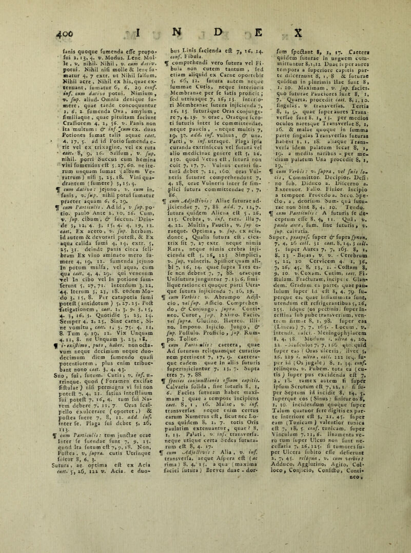 lanis quoque fumenda elTe propo- fui i. 13, 4. v. Modus. Lene Mol- le , v. nihil. Nihil , v. cum dativ. potui. Nihil nili molle & lene fu- matur 4, 7 extr. ut Nihil falfum, Nihil acre, Nihil ex his, quae ex- tenuant, fumatur 6, 6, 29 conf. inf. cum dativo potui. Nimium , •v. fup. aliud. Omnia denique (u- mere, quae tarde concoquuntur I, 6, 2 fumenda Ova, amylum, limiliaque , quae pituitam faciunt Crafliorem 4, 2, 56. v. Panis non ita multum: & inf cum ex. duas Potiones fumat talis aquae caet. 4, 17, 5. ad id Potio fumenda e- rit vel ex trixagine, vel ex ruta • tatt. 8, 9, 16. aalfum , v. fup. nihil, porri Succus cum hemina vini fumendus eit 5 27, 60. ne ite- rum unquam iumat (album Ve- ratrum) ni fi 3, 23,18. Vini qua- drantem (fumere) 3,13,4. cum dativo: jejuno, v. cum in. fanis, v.fup. nihil potui fumatur praeter aquam 6, 6, 29. cum Paniculi!. Ad id , v fup. po- tio. paulo Ante 2, 10, 26. Cum, v. fup. cibum, & fuccus. Dein- de 3, 12, 4. 3, 13, 4- 4> '9, '2. caet. F.x aceto , v. fup. herbam, id autem & devotari poteil, & Ex aqua calida fumi 4, 14, extr. 3, 23, 31. deinde panis citca feli- bram Ex vino aminaeo mero fu- mere 4, 19, 12. fumenda jejuno In potum mulfa, vel aqua, cum qua caet. 4, 4, 29. qui venenum vel In cibo vel In potione fu in- ferunt 3. 27,71. Interdum 3,22, 44. Iterum 3, 23, 18. eodem Mo- do 3, 15, 8. Per catapotia fumi potelt ( antidotum ) 5,17.25. Polt fatigationem , cael. 1, 3, 9. 3,1 5, 4. 5, 16, 3. Quotidie 5, 23, 14. Semper 4, 2, 25. Sine carne , Si- re vomitu, caet. 1, 3. 75. 4, 11, 8. Tum 4, 19, 12. Vix Unquam 4,11, 8. ne Unquam 3. 13, 1 S. f i-txiftimo, puto, habeo, nonoila- vum neque decimum neque duo- decimum diem fumendo quait otentiorem , plus enim tribue- ant nono caet. 3, 4, 43. Suo, fui, fucum. Cutis, v. inf. u- trinque. quod ( Foramen excifae fiftulae) nifi permagna vi (ui non potelt 7, 4, 11. fatius lnteltinum lui potelt 7, 16, 4. tum fui Na- rem debere 7, 11, 7 Oras Ical- pello exulcerare (oportet,) & poltea fuere 7, 8, 12. add. inf. inter fe. Plaga fui debet 5, 16, 1 *3- . , y cum Particulis: tum junctae orae Inter fe fuendae funt 7, 9. 15. quod Ita futum elt 7, 9, 18, Non, Poltea , v, fupra. cutis Uttinque fnitut 8, 6, 3. Sutura, ae optima elt ex Acia caet. 5, 16, 121 v. Acia, e duo- bus Linis facienda elt 7. 16, 14. conf. Fibula. comprehendi vero futura vel Fi- bula non cutem tantum , (ed etiam aliquid ex Carne oportcbic 5, 66, 12. futura autem neque lummae Cutis, neque interioris Membranae per fe latis proficit; fed utriusque 7, 16, 13. inttrio- ri Membranae futura injicienda 7, 16, 15 futuraque Oras conjunge- re 7, 4, 19- 2/. ora e. Oraeque fcro- ti futuris inter le committendae, neque paucis, -neque multis 7, 19, 31. add. inf. vulnus, & una. Parti, v /«/.utraque. Plaga ipfa curanda extriniccus vel futura vel alio medicinae genere elt 5, 26, 150. quod Vetus elt, lutura non coit 7, 17, 7. Vulnus curari fu- tura debet 7, 11, 160. oras Vul- neris futurae comprehendunt 7, 4, 18, orae Vulneris inter fe (im- plici futura committendae 7 , 7, 86, cum ^dcljePlivis : Altae futurae ad- jiciendae 7, 7, 88 add. 7, 12,7. lutura quidem Aliena eit 5 , 26, 115. Crebra, v. inf. rara. Illa 7, 4,22. Multis, Paucis, v. Jup o- raeque. Optima, v. fup. ex acia, donec , Qualis futura eit , cica- trix fit 7, 27 extr neque nimis Rara , neque nimis crebra inji- cienda elt 5, 26, 123 Simplici, ■v. fup. vulneris. Spiliiorquam ali- bi 7, 16, 14. quae lupra Tres es- fe nen debent 7, 7, 88. oraeque Unalutura junguntur 7, 15, 6. fimi- lique ratione ei quoque parti Utra- que futura injicienda 7, 16, 19. •][ cum Verbis: v. Abrumpo Adji- cio, vel fup. .Afficio Comprihcn do, & Conjungo, fupra Conti- neo. Curor, fup. Eximo. Facio, vel fupra. Glutino. Haereo. Illi- no. Impono. Injicio. Jungo , & fup. Poltulo. Proficio, Jup Rum- po. Tollor. cum Patii.ulis : caecera, quae Ad futuram reliquamque curatio- nem pertinent 7, 17, 9. caetera- que eadem quae in aliis futuris fuperinjiciuntur 7, 13, 7. Supta tres 7, 7, 88. fpecies conjunctionis cffium capitis. Calvaria folida , fine luturis 8, 1, 6. Facies futuram habet maxi- mam ; quae a tempotc incipiens caet. 8, 1 , 16. Malae, v. inf. transverfas neque enim certus earum Numerus elt, licut nec Lo- cus quidem 8, 1, 7. totis Oris paulatim extenuantur, quae? 8, i, 13. Pa'ati , v. inf. transverla. neque utique certa Sedes futura- rum elt 8, 4. 17. cum ^IdjeShvis : Alia , v. inf. transverfa, aeque Afpera elt (ac rima) 8, 4,' 15. a qua (maxima faciei fututa ) Breves duae - dor- fum fpe&ant 8, 1, 17. Caeter* quidem futurae in unguem com- mittuntur 8,1,12 Duae 111 per aures tempora a luperiore capitis par- te etilcernunc 8, 1 , 8 tst futurae quidem in plurimis Hae funt 8, 1, 20. Maximam . v. fup. facies, quo luturae Pauciores lunt 8, 1, 7. Quarta, procedit caet. 8,1,10. fingutas, v transverlas. Tertia 8, i, 9. quae iuperaures Trans- verfae funt 8, 1, 13. per medios oculos naresque Tiansverlae 8, 1, 16. & malae quoque in lumma parte lingulas Transverfas luturas habent 8. 1, 18. aliaque Xrans- verla idem palatum lccat 8, 1, 19. a mediis naribus - per me- dium palatum Una procedit 8, 1, 19. “Ji cum Verbis: v. fupra, vel fetis Io. cis, Committor- Decipior. Deli: ■ no fub. Diduco a. Diicerno a. Extenuor. Fallo. Finior Incipio a tempore. Procedo a. Seco. Spe- £to, a , deortum. Sum. qua futu- tae non Sint 8, 4, 10. Tendo. eum Particulis : A luturis fe de- ceptum elTe 8, 4, 11. Qua, v. paulo ante, lum. fine futuris, v. Jup. calvaria. Super, praepof. fuper & fupra fynon. 7, 4, 26 coli. 31 caet. 8,14,3 coli. 5. fuper Aures 7, 7, 163. 8, 1, 8, 13 -Bajas, v. v. - Cerebrum 5, 22, 20 Cervicem 4. 1, 36, 7, 26, 45, 8, 13, 1. -Coit,m 8, 9, 10. v. Coxam. Cutim, caet. Fi- ltulam. Fratturam, incipe, e Glan- dem. Gradum, ea parte, quae pau- lulum iuper Id elt 8, 4, 79. fu- perque ea, quae in fiam mata funt, utendum elt refrigerantibus 5, 26, 255. idque (os pectinis, luperln- teitiiu lub pnbe transverlum, ven- tr.m firm.,t S, 1, 98. Iuper eas (Linea,) 7, 7, 165. - Locum , v, intendi, nalci.- Meningophylacem 8, 4> 58 Modum 1. ultra 4, 20, 22 - Aiufculos 7, 7, 1 66 qui. quid fuper eas ( Oras ulceiis, livet 5, 16, 229 /. ultra, coli. 222 le.,. fu- per id (Os jugale) 8, 1, 34. conf. relinquo, v. Pubem, tota ea (cu- tis ) iuper pus excidenda elt 7, 2, iS. ramex autem fi fuper ipfum Scrotum elt 7, 11, 1 fi fu- per Septum id incidit 8, 14, 5. luperque cos (Sinus,1 finicur os 8, 1, 30. incidendum quoque fuper Talum quatuor fere digitis ex par- te interiore elt 3, 11, 43. fuper eam (Tunicam ) valentior tunica elt 7, iS, 5. conf. tunicam, fuper Vinculum 7.21,6. linamenta ve- ro tum iuper Ulcus non funt ne- ceffaria 7, 26,125. fi tumores fu- per Ulcera fubito elTe defierunt 2, 7, 45. rclinua , v. cum verbis: Adduco, Agglutino, Agito, Col- loco 1 Conjicio, Coniilto, Conti- neo ■