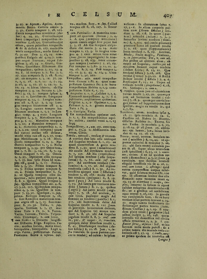 15, v. Aptum 1 Aptius. Autu- mnale. Breve. Caetera omnia 3, 5, 37. Certo tempore 5, 28, 163. Certis temporibus revertitur (do- lor) 4, 24, 30. Certioribusque haec (impetigo) temporibus re- vertitur 5,181173. Certioribusque etiam, quam prioribus temporib. & iit & definit ib. 177. modo Di- veriis temporibus, modo iimul 1, 0, 34 epp. Duo i> 17, 14- tem- poribus Exiguis abi 4,14,7. tem. pus neque Fervens, neque Fri- gidum 5, 16, 34 v. Gravi, Gra. vibus, Graviiiimo. Hibernum. His temporibus, quibus 3, io, 19. 4. 24, 6. id tempus 1, 7, 81, 3, 5, 17. ejus temporis 8, 7, 18. 8, 10, 36. eo tempore 1, 3, 76. 77. 79. 2, I, 5. 18. 1, 6, 13. 3, 5 , 19. b iG, 4. 3, 17, 36. 5, 19, 15. 7, 27, 13. v. Idem. Idonea, ab Illo tempore 3, 4, 14. Incerta t. (fe- bris) 3, 11, 1. tempus lpfum 3, 19, 23. v. Leviiiimum. Longoque tempore 4, ij, 5. Longius tem- pus eft 2, 8, 97. 3, 5, 19. Lon- gius tempus fecuturum eft 3, 4, 55. Longius tamen tempus ha- biturum morbum 2, 5,3 in Lon gius temp. 4, 3 extr. Longiore tempore 1, 3, 7. Matutinum tem pus 3, 5. ij. Matutino tempore ), 5, lr. a Matutino tempore 2, 4, 2. Matutinis temporibus 2, 1, ). 2,3,iOi quod (tempus) quum lua natura melius effe debeat, morbi vitio non eft 3,5, 17. tem. pps Meridianum 3, 5, 18. Meri, ciianis temporibus 2, I., 3. No- cturnis temporibus 2, 1, 3. Nullo tempore 3, 5,39- per Omne tem, pus 2, 7, 81 3, 14» 16. 8, 7, 14. Omni tempore 7, 26, 19. Omnia }, 5, 37« Optimum cibo tempus 3, S, 37. hoc ipfo Pejus id tem- J)«s e it, quod 3, 5, 17 Pericu- ofa 3, j, 37. Primo tempore 8, 21, 7. Primo quoque tempore 8, J2, 4. Primis temporibus 8, 6, 9., ut Qualia tempora cibo fe- quuntur, talia potioni quoque 5, £>, 8. v. Quieta. Quod tempus v. fup. Quibus temporibus abi. 4, 6, 17.7,16, 117. Quibusdam tempo- ribus 4, 3, 14. Quolibet is tem- pore 7, 19,10. Quodque , v. fup. primo. Reliquo tempore 3, 16, 2.. fere Remiffius matutinum tem- pus aegtis eft 3, 5, 15. Suotem- poie 8, 10, 99. Talia, 1. Jup. qualia. Tertium 3, 5, 57. ma- xime Tuta 2 Pr. ?■_ 2,. Vacuo. Variis. Vernum, Vernis. Vefper- tinis. Utrumque, v. cum inter. cum Verbis: v. Decurro longiffi- me Diftante. Eligo. Explico. Fa- cio, morbos Incido, media brevi. Interpoiito , Interpofitis. Lego ». eligo. Pateo , peitilentiae. Patior. Praetereo. Servo referve. Sol- vo, morbos. Sum , v. fup. fi aliud tempus eft 6, 18, 127. v. Trans* eo cum Particulis: A matutino tem- pore ad quartam (horam ) 2, 4, 2. A quo (tempore meridiano) quum omnis aeger fere pejor hae 3, 5, 18 Ab illo tempore exfpe- fbato die tertio 3, 4, 24. Ante templis 1, 17, 9. in longius tem- pus 4, 3 extr mitius vero errae (haec fpecies impetiginis) ln tem- poribus 5, 28, 279. Inter utrum- que tempus ( vulneris) {, 26, 69. Per tempus 2,7,81. 3, 12,10. 3, 24. 16. 8, 7, 14. Poft tempus i, «7. 3* J. 43- 4, 15» 4. Citra tempus 5, 26, 160. Tempeftas, atis. omni tempefta- tum Genere 2 Pr. 4. quae tem- peftatum General Pr. 3. in bono tempeftatum Habitu 2,1,9. tem* peltatum Vitio 6, 6, 71. ^ Aequales 2, 1, 2. ,Calidae 2,1,2. Ejusmodi tempeftatcs 3, 7, 6 i. peflilentia, conjtitutiones epidemicae. Frigidae 2, 1, 2- Optimae 2, 1, i, Peiiimae 2, 1, 2. genera maxime Tuta 1 Pr. 3. v. Corripio, Vario. Ex tempettatibus optimae raet. 1, 1, 2. Ex cempeltatibus aqui- lo, aufter , caeteri venti 2,1,23 -rfeqq /2- Tempeftmts , a , um. opp. ante tem- pus 2, 17,^9. v. Abltinentia. Bal- neum. Cibus. Tendo , tetendi, tenfum ir tentum. A cervice duo lata olfa utrinque Ad fcapulas tendunt 8, 1, 63. os quod transverfum A genis ten- dens 8, 1,30. quae (membranae) Ab oculis Ad cerebrum tendent 7, 7, 157. Ab his (verticibus) Ad Ipinam tendunt ( offa fcapu- iarum ) 8, I, 66. add. inf cum per. Ad cerebrum tendunt ( fo- ramina) 8, 1, 22. 26. Ad digitos tendentia (offa) 8, 1, 91. Ad in- inteftina quoque eam ( fiftulam ) tendere 5, 28, 166. modo Adla- bra tendens (polypus) 6, 8, 19. quae (pars) Ad latus tendit 8, 1,75. Ad latera per verticem ten- deRS (lutura ) 8, 1, 9. quibus (aegris) Ad nares tendit (aegi- lops) 7, 7, 58. Ad oculum, v. cum intus, pauloque magis Ad femods os tendens ( patella ) 8,1, 177. ubi humerorum dolor Ad fcapulas tendit 2, 8, 120 fynon. ib. pervenit, humerorum dolores, qui Ad fcapulas vel manus ten- dunt 2, 8, 40, ubi Ad fcapulas jugulum tendic 8, 8, 7. conf. cum in , per , & usque : it. translate. quisquis dolor Deorfuro tendit 2, 8, 41. Deotfumque tendere (de- bet fafeia ) 8, 10,18. Jam, v. in- fra translate. In quam partem can- cer is tendat; ad colem: inipfam veficain: In alterutrum latus 7, t-7,3-6. ln aliam corporis par- tem eum ( finum fittulae ) ren. dere 5, 28, 178. In quam (par- tem) tetendit (telum) 7, j, Introrftis leviter tendunt ( femi- na ) 8, 1,104. qui (ordo pilorum) protinus Intus ad oculum tendic 7, 7, fi8- quae (fuppurationes) Intus tendunt 2, 8, 69. Leviter, Modo, Paulo magis, Protinus, v. in fuperioiibus Fer, v. cum ad. Per pedtus ad alteram alam , ab eaque ad fcapulas, rurfusque ad ejusdem humeri caput tendere (debet fafeia) 8, 15, 21. Quo tendat)( filiula ) 5, 28, 168. Quo tendat (vena) 7,31,10. Ci RedU Subter tendic ( ftltula ) 7, 4, 6. Rurfusque 8,15, 21 Usque ad veiicam tendit ( phagedaena ) 6, 18, 6u Ucrinque, v. cuma. ‘ranjiaie. quum jam ad cicatricem vulnus tendit 7,27,30. quumque jam ad faniratem tendet ( vul- 11115)7,28,9. quumque omnislon- gus tumor ad iuppurationem fere lpediec, magis eo tendic is, qui 2,7.83. Tenebrae , _ arum, tenebras ipfas 3, 18, 13. iplis tenebris ib. 14, v. Confero ad. Habeo in. Horreo, Offufae. Refideo in. Terreo. U« tor. Turbo, in tenebris 3, 6, 25. 3, 18, I.J. ir 16 fynon. 17. obfcu- ro: epp. lumen, lux, locus luci- dus ib. 14. 15. 16. 17. Teneo, renui, tentum, baculum te- net ( miniiter ) 8,10,44. ut ap- pareat calculus & teneatur 7, 16, S 5- ubi fatis reneri calculum pa- tet ib. 58. fuper ulcus tenendum (eft fpecillum) 6,15, 12 i. conti- neo , retineo, fi ne id quidem te- nuit (ftomachus) 4, 5, 3 S f)»on. 34 continui», quo facilius tenendi aliquid inteitinis vis fit 4, 16, 2. conf. cum intus, i. aflringo : quid autem compreffum corpus refol- vat, quid folutum reneat 1 Pr, 100 opp. id affumturp leniter fine ulla ltomachi noxa ventrem tenet 4, 19, 21 de diarrhoea i. occupo, im- pleo, inhaereo: In folium is aquae calidae refupinus demittendus elt fic, ut a genibus ad umbilicum aqua teneat 7,26,105. in grande vas conjicienda funt, - fle ut haec tertiam ollae partem teneant 4, 19, 21. magis tamen finiitcriores in- ferioresque partes tenens (inre- ftinum Craffius ) 4, 1,29. fi non- dum plane tenet ( gangraena ) fecJ adhuc incipit 5, 26, 248. quem lnterdiu vel domeitica vel civilia officia tenuerunt 1, 2, 9, i. con- flant er fervo , obfervo: fed , ut his fuccum nullo modo poteft , fic a j)rimo tamen die tenenda ratio cu- rationis eft 7, 27, 18. j. trado, cure.: ac primo quidem fic tenendus eft (ac£«/