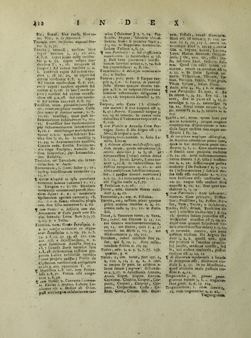 Sic, Simul, Sine canfa, Siner.o- xa, Vix , v. in fuperiorib. Topcsxif, caet. inciforius. rauixt) den- tes 8, I, 37. Tondeo , totondi , tonfutn. tunc caput tondere 3, 2.3, 10. adii. 6,7,6. caput hujus rede tondea- tur 4, 4, 94. caput utique con* ciendum 6, 7, 56. nunquam id (caput) Ad cutem tondere 1, 4> 2. convenit caput Ad cutem ton- dere 3, iS. 26. 27. ut caput Ad cutem tondeatur 6,8, 4. caput Ad cutem tondendum 6, 6, 116. tmitt caput: tondere oportet Ad cutem 4, 2, 16. in h-oc ( morbo ca- pitis ) tonderi Ad cutem necefla- rium elt 4,1,28. fed ante tonde- ri Ad cutem convenit 6,6. 73. Tonfiilae, arum, glandulae juxta fau- its, etiam amygdalae vocatae. Celfo fere tumor <fr durities earum , v. 7, 12,15. tonfillas , quae poit In- flammationes induruerunt 7, n, 23. fi tonfiilae fine exulceratione per inflammationem intumefeunt 6, 10, 1. tonfillaeque male habenC (quos) r, 5, 1. quum fub levi Tu- nica fint 7, 12, 2,5. in tonfillis 7» 11,34, v- Accommodata tonfillis. Gircum rado. Evello. Excido me. dia longa. Excipio, hamulo. Il- lino. Jndurefco , fup. Intumcfco , fup. Refolvo, Torcular, vel Torculare, ris. in tor- cularibus. v Axes. Tormentum , i. fynon. dolor 3,21, 34feq. Inteftinorum tormenta 5, M>7- quum Aliquid in ipfa curatione tormenti habeat (ozaena ) 7,11, ~. Longum 7, 7, 77» Maximis tormentis annumerari poteft (den- tium dolor) 6, 9, 1. tormentis Quibusdam optime curatur3, 18, 72. i. e ib. fame, vinculis, plagis enet, fine Ullo tormento S, 4, 60. cum Verbis: v. Adjicio cum dat. Annumero & Curo pastio ante. Fi- rio. Intendo. Levo. Sum 7>7> 77- 4, 15, 7. v Tollo. Tormina, num, Crate e luT-fipuc. 7. 9. hoc nomine reddunt my tx Hrpptm tra.ee SvtrftltptXt 2, l, 29> i1- 2* 7> 74. 2, 8, 15. 30 34. 43- IOI. Ito. met. difl. a dejediionjbus, v. v. quae torminum Auxilia funt 4 , 18, 7 lienofis Bono tormina fgnt 1,8^ 48. dyfenteriam noftnun per- peram Latine reddidifle tormina t quae proprie epolpot ) Trilier. de Clyfterum nutrientium antiquitate ctufup.403. opusculor T. 1* «; Mortifera t, 8. 101. nom. Pericu- i |ofa 2,8,30. Vetera eflfe coepe- runt 1. 8,^8. t: Verbis: v. Converto t.commu- i to Excito produco. Laboro. Le- niuntur vit a. Ordior ab. Odor. p0Jtt alvi longam refolutionem tor- mina ( Oriuntur ) 2, 7. 74. Pre- hendo. Sequor, folutara alvum. Subeo. Sum : fi tormina Sunt 4 , n, 10. t». Supprimo, tormina :n- faniam Tollunt 2,8, 39, cum Particulis: v. Ad de efficientia remediorum. In torminibus 4, 18, 3. Poit haec (tormina ) intefti- norum laevitas oritur 2,7, 74. Sub his (torminibus) 1, 8, 101. Torminalis, e. adverjus tormina uti- lis , v■ Sorba. Torpeo, pui, pere. fi Corpus tor- pet 2, 2,6. v. Locus, de parte af- fella. Manus quoque dextra tor- pet 4, 3..2. ne torpeat (Membrum nimium vehementer deligatum ) 5,27,28. torpentis Membri 3, 17, 1 2. Torpor-, oris. Coxa ( i. ifchiadi- cum malum ) fi fine torpore eft 2, 8, 3 S i.ftupore. Ejusmodi torpor 3, 20, 19 de lethargo, in coxae vero doloribus fi Vehemens torpor eft 2, 8, 11 8. cum Ve.rbis: v Accedo-Creo Per- vagor. Sum: fi diu frigus eft ( in febre,) & torpor 3, 9, 6, Torqueo, rodi, tortum, v. Acia. La- mina. Linum. i. dolorem afferor- molejleafficio, qui- dam etiam, quum torquentur [fc. calculi doloribus ) 2, 7, 38. ut t torquentibus ( rebus) exitus detur 7,7,53. Jecur, Lienis, Lacus tor- quet 5,25,8. v. Imbecillitas. In- teflina torquentur 4, 11, 3. ubi circa umbilicum lnteftina torquen- tur , ( <rpo<$C9 Graeci nominant) 2, 7, 1 j. fi Lienis torquet 5, 18, 11. ubi Vigilia torfic 2,7,77. Paululum 7, 5, 26. Tortor, oris, tortoris vicem exhi- buit 3, 4, 12. Tortuofus, a, um. v. Fiftulae. Torreo , rui, toftum. plani quoque pileis aculeus torretur 6, 9, 27. omnia tofia 2, 30, 11. v: Panis. Sal. Torus, i. Venarum toros, v. Vena. Tot, indecl. tot Dierum 3, zj, 10. tot Genera machinamentorum 8, 20, 13. tot Horae, quot 5, 4, 57 refpond. tot Malis 3, 2j, 5. tot Medicamentis j, 28, 201. Totidem, indecl. totidem fere ca- fus, qui 8, 19, 1, duas anfas, totidem fafeias 6, 18, 99. Toties, adv. 3, 4, 9. 7, 7.77- tefp. quoties, g. v. Totus, a, um. totus, pars opp. 2, 8, 110. 2, ij, 5. 4, 2, 8. caet. v. corpus fy pars, in calidum o- leum totum ( aegrum ) defeende- ^4,3,17. v. Acceffionis. Annum, Anno. Caput. Capite. Cavum. Cervicem. Cicatrix. Corpus , Cor- poris, Corpori, Corpore, Cor- pora, Corporibus. Cofta , Co ■ fiam. Cutis, Cutem. Die. Dolo- tem. Fiftuia, cavat. Hominem. Hora abi. Id totuin7, 7, to s. to- tum Id 8, 10, iij i, omnia ?a, totumque Illud 7, 29,43 i. omnia illa. v. Inguen. Locus, Locum, Loco. Manus. Mentum. Oris(az&- lativ.) Os, otis. Os, olfis: OS- fe. inferiori Parti. Pedoris. Pul- mo. Quod (in ofle) totum vi- tiatum, totum ex.mendum eft g, 2, 23. v. Se Sinus Sputum ae- quale., Teftjculum. Thorace. Tu. nica. Varicem. Ventri. Vitaeger.it. Vitam. Vitium, latius. Ulcus. f dativ. toto 4, 12, 3 v. in venter U cum Particulis t Ex toto , v. Ex In totum t, 3, gj. five id In toto, five in parte eft z, ij,j. totusQue 7. J3, j. rotumQue 7, 29. 43- Simul totum coipus i, s, 95. rotumVe 2, 2, 7, totoVe 2, g. It s. Ttafto , avi, atum. quum haec pec multa volumina , perqtte magnae contentionis dilputatiores -a me- dicis faepe «affata fint atque tta- flentur I Pr. 74. U de curatione magisque chirurgica. in Auribus admodum pauca iunr, qua* in hac medicinae parte tra- dentur 7, g, z. Caro caiciroma- ti fimilis cum periculo tradatut 7, 14, 16. ante inflammationem tutius Omnia f/c. Offa ) tradan- tur s, 2, 26. difBciiiusque poflea tradatur (Os fradum ) 8, 4, 2.14 ea (inflammatione) fublati fUr- fus OtTa efle tractanda 8, 7, 17. tum facillime Offa tradantur 8, 10, 31. r.eque OlTa rradari fatis expedit $, 10, 85. Pars quae tra- dabicur 7, 7, 39. ^ cum Paniculis : Ante inflamma- tionem. Cum periculo. Diffici- lius, Facillime, In, Poftea.Rur^ fus, Tum , Tutius; v. infuperior. Trado, didi, ditum. Brachium al- teti ( miniffro tradendum ) 8,15, 18. quoties Infans protradus eft, trnurndus miniftro eft 7, 29, 40. atque eam quoque PalpebrarrTtra- dere alteriCminiftro debet) 7, 7, 25. de curandis, curatio, qua nunc quidam traditos fibi Aegros fa- nant 3, 9, 8. quodfi non, quo die primum is (morbus comitia- lis) incidit, medicus accedit, fed is, qui cadete confuevir, poftei ■traditus eft 3, 23, ij. de Uterarum monimeniis. a fututis fe deceptum efle , Memoriae tra- didit 8, 4, n. in eo Minifterio, quc-d utilitatis caula poderis tra- ditur g, 4,13. Tragacantha , ae. gummi gemus. glutinat vulnus 5, z, z. rragacanv thae genit. 6, 6, 59. 104. Tragacanthum, i. idem, lacvat5, 13, cuar tragacantho 4, 4, 45. Ti^goriganui».