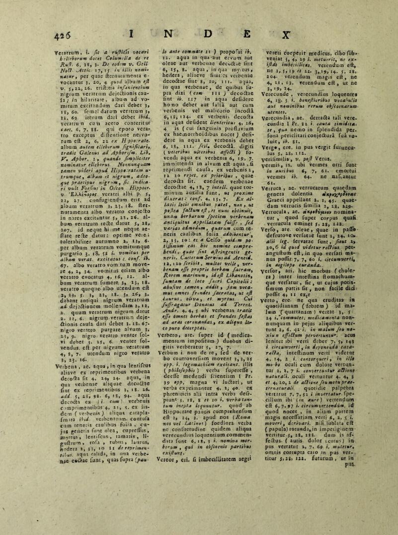 Veratrum, i. /tc a rufticis vocari h elleborum docet Clium;lia de re Rufi. 6, 3«, 3- De eodem v. Geli NoH Attic. 17, ij in illis nomi- natur, per quae fternutamenta e- vocantur 3, 20, 4 quod album ejl v. 5,11,16. trift:tia infunientium nigrum veratrum dejectionis cau- Ja; in hilaritate, album ad vo- mitum excitandum dari debet 3, 18, 60. femel datum veratrum 3, 18, 69 iterum dari debet ibid. Veratrum cum aceto conteritur eaet. 6, 7, 88. qui epoto vera- tro exceptus diftentione neivo- rum eft 2, 6, 21 ex H pvotrate. album autem elleborum ftgnificari, tradit Galenus ai Aphort/m. Lib. V. Aphor. : , quando /impliciter nominatur elleborus Nonnunquam tamen videri apud Hippocratem u- trumque, album et nigrum, adeo- que praecipue nigr-m,ftc indica- ri vult Foefius in Odcon Hippocr. v. 'EXXinoptf veratri albi p. 5, 2i, 27. confugiendum erit ad album veratrum 3, 25, 18. fter- nutamenta albo veratro conjcCto in nares excitantur 5, n, 26. al- bum veratrum reite datur 5, 28, 107. id neque hi me neque ae- flate refte datur: optime veie: tolerabiliter autumno a, 13» 6- per album veratrum vomitumque purgatio 3, 18, JS i. vomitus per album verat, excitatus : conf. tb. 67. albo veratro vom:tum move- te 4, 2, 34. vomitus etiam albo veratro evocatus 4, 16, «2. al- bum veratrum fumere. 3, 2}, 18. veratro quoque-albo utendum eft 2, 13> S 3, 23, 18. 3, 26, 3- dabant antiqui nigrum veratrum ad dejt&ionem moliendam 2, 12, z. quum veratrum nigrum darut 2, iz, 6. nigrum veratrum deje- ctionis caula dari debet 3. 18, 6;. nigro veratro purgate alvum 3, 2j, 9. nigro veratro venter fol- vi debet 3, 15, 6. venter fol- vendus. eft per nigrum veratrum 4, 8, 7. utendum nigto veratro 3, 23, 16. V-erbena , ae. aqua, in qua lentifcus aliave ex reprimentibus verbena decofta fit 4, 14» 24. aqua, in qua verbenae aliquae decore fint ex reprimentibus 3, 18. 26. add. 5, 23, 98. 6, IS, 94- aqm decocta ex ( i cum ) verbenis comprimentibus 4, n, 5. ex iis- dem ( verbenis ) aliqua catapla- fnuta ibid. verbenarum, contufa cum teneris caulibus folia , cu- jus generis funt olea, cu pre filis , myrtus, lentifcus, tamarix, li- guftrum , rofa , rubus, laurus, hedera i, }!, 10 II de reprimen- tibus. aqua calida, in una veibe- nae e»v>ae lunt, quas fupra (pau- 10 ante commate 11 ) propofui ib. 12. aqua 111 qua'aut ervum aut oleae aut verbenae deco&ae line 6, rj, 8. aqua, in qua royaus, hedera , aliaeve fimi:es verbenae deco£tae fine 8, ro, 111. aqua, in qua verbenae, de quibus fu- pra dixi ( com iu ) decoCtae lint ib. 117 in aqua defidere homo debet aut falfa aut cum verbenis vel malicorio incoita 6,18,124. ex verbenis decofta in aqua defideat lientericus 4, 16, 4 is ( cui fanguinis profluvium ex haemorrhoidibus nocet J defi- dere in aqua ex verbenis debet 6, 18* 111. fcil. decofta. digiti ( veteribus ulceribus affebli ) fo- vendi aqua ex verbenis 6, 19, 7. immittenda in alvum eft aqua , fi reprimendi caufa, ex verbenis 2, 11 20 repet, ex prioribus , quae decocta fit. eaedem verbenae decoftae 4, 1 8, 7 intell. quae tor- minum auxilia funt, ut proxime dixerat: conf, 4, ij, 7. Ex al- latis locis omnibus patet, non , ut peflea [alium eft , et nunc obtinuit, unam herbarum fpeciem verbenam antiquitus appellatam fuijfe , fed varias admodum, quarum cum te- neris caulibus folia adhibentur, 2, 33. 10: et. a Celfo quid.m po ■ tijjimum eas hoc nomine compre- hendi, quae fint aftringentis ge- neris. Caeler um Servius ad Aeneid. 12,120 Peribit, mullos velle, ver- benam effe proprie herbam /aeram. Rorem marinum, id eft Libanotin, fumtxm de loco /acri Capitolii: ahufive tamen , addit , jam voca- mus omnes frendes /aeratas, ut eft laurus, oliva, et myrtus Cui fujfragaiur Donatus ad Terent. Andr. 4, 4, 5 ubi verbenas tradit tjft omnes herbas et frondes feftas ad aras coronandas , ex aliquo ter co puro decerptas. Verbero, are. fuper id (medica- mentum impolitum ) duobus di- gitis verberatur j, 27, 7. Verbum i non de re, led de ver> bo coutroverfiam movent 3, 3, 2j opp. i. logomachiam excitant, illis ( pbilo/ophis } verba fupereffe , deefle medendi fcientiam I Pr. 39 opp, magna vi JuCtari, ut verba exprimantur 4, 2; 40. e* phreniticis alii intra verba deft- piunt 3, 18, 8 et 10 i. verba tan- tum inepta loquuntur. quod ab Hippocrate paucis comprehenfum eft 2, 14, 3. apud nos (Roma nos vel Latinos) foediora vetba nc conluetudine quidem aliqua verecundius loquentium commen- data funt 6, 18, 3 *. nomina mor. horum , qui in obfeoenis partibus exiftur.t. Vereor, eri. fi imbecillitatem aegri vereri coeperit medicus, cibofiib» veniat 3, 4, 19 i. metuerit, n: ex - iftat imbecillitas, verendum eft, ne 3,5,19« 11. 3,19,14. j, 28, 204. vetendum magis eft, ne 4. 11. 13. veiendum eft, ut ne 3, '9, 24. Verecunde , verecundius ioquentes 6, 18' 5 i- boneftioribus vocabulis aut nominibus rerum obfeoenarum utentes. Verecundia , ae. detradta tali vere- cundia 1 Pr. 82 i cauta timidtta. te , qua nemo in fplendida per- lotia periclitari conje&ura fua vo- luit, ib. 81. Verg», ere. in pus vergit furuncu- lus j, 28, 112. yerifiiuilis, v. poft Verus. yermis, is. ubi vermes orti funt in auribus 6, 7, 61. emortui vermes ib. 64. ne nafiantut '61. Verruca , ae. verrucarum quaedam genera dolentia cexpi^f^bixs Graeci appellant 2, 1, 45. quae- dam venucis fimilia 2, 28, 129- Verrucula, ae. otKpohvpeioo nomina- tur , quod fuper corpus quali verrucula eminet 5, 28, 222. Verfo, are. oleae, quae in palfi» defrutove verfatae liint 2, 24, 10» alii leg. lervatac funt, fttut i> 20,6 id quod videtur reffius per* anguftutn eft, in quo verfari ma- nus poflir 7, 7, 60 i. circumverti, in aegilopi curanda. yerfor, ati. hic morbus (chole,- ra) inter inteftina Itomachum- que verfatur, fic , ut cujus potis- fimum partis fic , non facile dici poflit 4, 11 extr Verto, ere. ne qua crudita» ia quotidianam ( febrem ) id ma- lum fquartanam ) vertat 3, s 24 i/commutet, medicamenta non- nunquam in pejus aliquibus ver- tunt 2, 6, qi-i. in malum /eu n»- xiu n ejfcElum pervertuntur, acus leniter ibi verti debet 7, j, 143 i circumverti, in deponenda cata- rabla. inteftinum verti videtur 4, 14, 2 i. contorqueri, in illt mo bo oculi cum dolore vertun- tur 2, 2, 7 i. convertuntur aDione naturali, oculi vertuntur 4, 4, 3 et 4, 10, 2 de ablione /eu motu pr ae- ternatur ali. quotidie palpebra veitarut 7, 7, J2 i invertatur, fpe* cillum ibi (iis aure) vertendum eft 6,7,97 i- circumvertendum, id quod nocet , in aliam partem magis neeeflariam vertj 6, 2, j i. moveri, derivari, nili fublata eft ( papula) rotunda, in impetiginem vertitur.5, 28, 288. dum is af- fe&us- ( autis dolor tcutus) in pus vertatur 1, 7. 69 i. mutetur, omnis corrupta caro in pus ver- titur 5,28) 122. futurum, ut in put