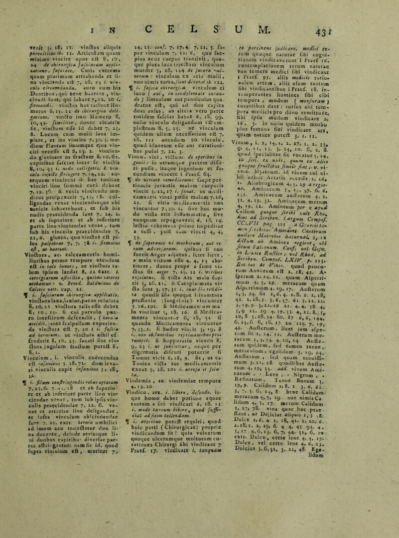 C E L S Vtfnft 5> 18, II. vinflus aliquis phreniticus ib. n. Articulum quam minime vincire opus e It 8, io, 24 de chirurgica jaficiarum appli- catione , fajetare. Cutis extrema quam plurimum attrahenda et li- no vincisnda eit 7, 26, 14 i. vin- culo circumdanda. auro cum his Dentibus, qui bene haerent , vin- ciendi (unt, qui labant 7,11, 10 firmandi, vinctus hac ratione Hu- merus 8,15, 21 de chirurgica ieli- g&tione. viudto imo Humero 8, 10, 4$. fiimiliter , donec cicatrix fit, vinftum effe Id debet 7, 25, 8. Locum cum molli lana im- plere, et ita vincire 7, 30, f. me- diam Plarrtam imumque ejus vin- ciri neceffe tll 8,13, 2. vincien- do glutinare os fraftum 8, 10,62. capitibus falciae inter fe vinclis 8, 10, 43 i. nodo colligatis, i. vin- culo injecto Jlringere 7, 14,22. an- tequam vincirent ib. hae tunicae vinciri lino fumma cura debent 7, 14, 36. ii venis vinciendo me- dicus prolpexeric 7, iy, '8. col- ligendae venae vinciendaeque ubi tunicis inhaerebunt , et fub his nodis praecidenda funt 7, 24, 2. et ab fuperiore et ab inferiore parte lino vinciendae venae , tum lub his vinculis praecidendae 7, 12, 6. gluten, quo vinctus eit pi- lus palpebrae 7, 7, 78 /. firmatus ejb , ut haereat. Vinflura , ae. calceamentis humi- lioribus primo tempore utendum ctt in talo luxato , ne vinflura ta- lum ipfum laedat 8, 22 extr. i. corrigiarum ajiriilio , quibus veteres utebantur: v. Bened. Balduinus de Calceis vett. cap. 21. i. fafeiarum chirurgica applicatio. vinflura laxa,laxior,paene rcloluta 8,10,25 v indura talis effe debet 8, 10, 25. ii cui parvulo pue- ro inteltinum defeendit , ( hernia accidit, iante fcalpellum experien- da vinctura eit 7, 20 1 i. f a/ei a ad herniam, ut vinflura nihil of fenderit S, 10, 15. fanari fine vin- ctura jugulum fractum potelt 8, 8,1. Vinculum, i. vinculis coercendus eit infaniens 5.18,72. dum leva- ri vinculis cupit infaniens }, 18, xH i. filum confringendis rebus aptatum 7, 25, 6. 7 -14.28 et ab fuperio - re et ab inferiore parte lino vin- ciendae venae, tum iubipfis vin- culis praecidendae 7, 22, 6. ve- nae et arteriae lino deligandae , er infra vinculum ablcindendae funt 7, 12, extr kernla umbilici ad imum acu trajeflatur duo li- na ducente , deinde utriusque li- ni duobus capiribu' diverfae par- tes aftrit guntur: nam fic id, quod fupra. vinculum eit, moritur 7, 14, 11. confi. 7, 17,4- 7> 21, %■ fu* per vinculum 7, 21, 6, quo lae- pitts acus corpus transivit, quo- que plura loca injectum vinculum mordet 5, 26, 124 de Jutura 'iul~ nerum : vinculum ex acia molli, non nimis torta,ficui dixerat ib. 1 22. *• fiajcia chirurgi.a. vinculum ei loco ( ani, in condylomate curan- do ) linteolum aut panniculus qua- dratus eit, qui ad duo capita duas anfas , ab alteia vero parte totidem fafeias habet 6, 18, 99. nullo vinculo deligandum elirem- plaftrum 8, 5, 25. ne vinculum quidem ullum neceflarium eit 7, 26, 111 utendum eo vinculo , quod idoneum effe ani curationi- bus pofui 7, 22, 3. Vinco, vici, viflunr. dc operibus in genii: in utramque partem diffe- ri pofle , itaque ingenium et fa- cundiam vincere l firaef. 64. de virtute remediorum: faepe per- tinacia juvantis malum corporis vincit 5,12,17 i. fanat, ut medi- camentis vinci polfit malum 7,26', 21. fi vitia medicamentis non vincuntur 7,30, 1, fiv-e hoc mo- do victa erit inflammatio , live nunquam repugnaverit 6, 18, 14; leflio vehemens primo impeditur a tuffi , polt eam vincit 4, 45 - 55- de fiuperanle vi morborum , aut re- rum adierjarum. quibus ii non fuerit Aeger adjutus , fcire licet , a malo victum ede 4, 4, 14 abs- tinere, donec prope a fame vi- ftus fit aeger 7, 25, 11 viribus exjolutus. Ii yifta Ars malo fue- rit 5, 26,41. Ii Catnplalmata vi* fla funt.3, 17,31 '• ‘nut. lia reddi- ta quodfi illa quoque Linamenta profluvio ((anguinis) vincuntur 5 2$,101. Ii Medicamentum ma io vincitur 5, 28, 16. fi Medica- menta vincunt,.r 6, iS, 52 fi quando Medicamenta vincuntur 7, 33,1. fi Sudor vincit 3, 19, 3 i. non oblantikus reprimentibus pro- rumpit. fi Suppuratio vicerit 8, 9, 23 /. ut Jubjicitur , ne-pie per digerentia difcuci potuerit fi Tumor vicit 6,18, 9. fit, ut ea Tunica vifta tot medicamentis exeat 5, 28, 201 /'. arroja et Jolu ta. Vindemia , ae. vindemiae tempore 4, 1 9, 20 Vindico, are. i. libero, defendo, is- que homo debet potione aquae tantum a fui vindicari 6, 18, 1 2 i. medo tactum bibere, quod fiuffi- ciai adfttim tollendam, i. attribue potelt requiri, quod huic parti (Chirurgicae) proprie vindicandum fit ! quia vulnerum quoque ulcerumque multorum cu- rationes Chirurgi fibi vindicant 7 1’raef. 17. vindicare i, lar.quam eo pertinens judicare, medici re- rum quoque naturae fibi cogni- tionem vindicaverunt I Praef 16. contemplationem rerum naturae, non temere medici fibi vindicant J Pcaef. 9j. aliis medicis ratio* nalem artem , aliis ufum tantum fibi vindicantibus 1 Praef. 18. in- temperantes homines fibi cibi tempora , modum ( men/uram j curantibus dant: rurfus alii tem- pera medicis pro dono remittunt, iibi ipfis modum vindicant 2, 18, s- in nudo quidem morbo plus fortuna fibi vindicare ars quam natura potelt 3, 1, u. ’ Vinum , i. 2, 14, 1. 2, 27, 1. 1, 33, 5- 4. > 15- 14. 6, 2, 3. quod Ipecialiter. fic vocatur 5, 24, 10 feti, ex uvis, quum ex aliis quoque frudibus ftmile Jiat :-v. vi- num. Murteum, id vinum cui ni- hil arth.ic Aetatis aeceliit 1, i- Aliobrogicum 4,5, 29 a regio- ne. Aminaeum 5 , t j, ,j7. <3, 6, HI' Aminaeum aulterurn 4, 2, 4, 19, 32- Aminaeum merum 4, >9, 1 Amineum per e apud Celfiim quoque Jcribi vult Rho- ad Scribon. largum Compof CCLVU pag' J2s ^ a G-aecista- men f rtbttur’Afitoditos Caelerum auctore Macrobm haturnaU J, i5 ditium ab Aminea regione, ubi Jttum Falernum. Confi. vel Gcjnr. in L xico RuJ/ico vel Rhod. ad Scrtbon. Compo/. LXlF. p. I23,. Bac.ius de Finis, quod pauco- rum Annorum eit i, 18, 42. A* fperum 2, 24, it. quam Afperri* nium 4, 5, 29. meracum quam Afperrimum 4, 19, i7. Aulterurn 1, L S4- 61 i>6. 4. 1,8, 2. 2, 18, 41 2,28,5. 3,6,57. 61.5,12,22. 3. H.SS- 3> 22.-iS 22. 4, 4, 58 4, 5,9 12. 29 4, 19,35. 4, n, g. , 20,8 5,28,54 80. 87 6( 6> ,44; 6,14,6. 6, 18, 17. 20 125. 7, 1 p, 42. Aulterurn , licet jam afpc- rum fit 2, 24, in Aulterurn me- racum 1,3,54. 4,20,24 Aulte- rum quidem, fed tamen tenue, meraculum, egelidum 3, 19, 14, Aulterurn , led quam tenuifll- mnm 3, 21, 28. quodlibet Aulle* rum 4,19, 33. add. vinum Ami- naeum , - Leve , - Nigrum , - R clinatum , Tenue- Ronum 3, 19>S- Calidum 1,8, 2 3, g, 3, 7> 5- 6, 14, 8 bene Calidum- meracuni4, !> 29 non nimisCa lidum 4, 5, 17. merum Calidum t, 27, 78. vina quae hoc prae ftant, ut Dejiciat aliquis 1,3 ^g. Dulce 1,6, 4 2, 18, 41. 2, 20, 6. i. 28, 2, 2, 29, 6. 4 4, 45 93. 4, 5,i7 4.6,23, 6,7,44.51,6,1» extr. Dulce, certe lene 4, 5, 17. Dulce, vel certe lene 4, 6, 25. Dulcius 3,6,51, 3, 21, 48. Ege- lidum