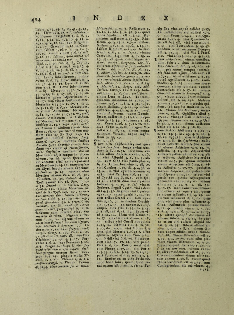 4H liduro 3, t$, 14. 3, 22, 41* <1> 10 » 14. Firmius 2. 17. 7 '■ valentius , v. Firmus. Frigidum 1, 8, G. 3, 6,61. 3,11.41. 4, U*9' 4*. \l’ 4- 4,11,4.4,2-0,14. non Frigidum 4,5,17. Graecum 5,14. 14 Grae* Cum falfum 5,16,7. 3» 141 12-- 5* 27,19. omitt. vitium 3.6,51 coli. 3, 17, 19. falfum, quia muria ici aqua marina admifla erat: v. Plaut, 7\ud. 1.7,31. Cato %. \ Cap. 24. Lene 1,4.12. 2, 20, 6. 4> 5* ‘7- 4> 6, 13. j iS, 10. 5, 18, 78. 5. 20, 19. C, 10, 6. 6, 18.91. conf. vinum Dul- ce. I.ene , lubaulterum > modice .vetus 6, 6, 68. Leve auiterum 5, ai, 36. 4. ' 5> 17. Leve et aultc- mm 4, 18, 8. Leve lubaiitterura 6,6,85. Meracum 2, 30, 9. 4> 2, 57. 4,19, 8. j, 17, 26. 7, 12. 18. Meracum quam afperrimum 4, 19, 17. conf. vinum Auiterum mer. Meracius 1,3> 71- 2, 271 *• 5» 7* j. 3,21,63. 4,6.11. Meraculum, 1v. vinum Auiterum. Metum 4, 4,Si. 4,11,16. 5.17,‘15-7Ucenf. virum Aminaeum , et Calidum, vel Merum, vel mixtum 4, i9. 34* Mulfum .4, 24> 5 leV‘ V‘od- Lexe- co Scribon v. Millium : rnale. Mu» ftnm 2, 18,41. Jimiliter vinum nui- itum Cato de %e 7\uft. Cap. II. multum mulfum Scribon. I.arg. Compof. 12,5. et muiteus fructus Colum. 9,15 de meile retente. Mu- ftum ergo vinum eft recentijjimum, alias Jimpliciter multum d:Clum Myrteum: adjiciturque in vicem vinum, et id, quod fpecialiter iic vocatur, (fctl• ex uvis faClum,) «t Myrteum 5. 24, 10. namque etiam ex Myrti baccis vinum exprime* re licet 4, 19, 14. vocatur alias Myrtites vinum Plin. H. AT. 30. 7. Colum. 11,38. Pallari, de 1{e Ttuft. Januar. tit, 18. Eebr. t. 17. et 31. Decemb. t. 1. Scribon. Larg. Compof, tu. vinum Murteum Ca- Uni de \e \uft. Cap. 115. f* 4*<* Pus omnibus fatis liquere vi detur, in loco Cei fi 5. 24. 10 rede legi, quod fpecialiter {i. e. proprie) iic •vocatur, non fil , quod efi ochrae genus: rede quoque legi 6, 1, 8. ladanum cura myrteo vino, »M myrteo & vino. Nigrum auite- rum 3, 14. 14- nigrum vinum an idem cum Falerno? hoc enim nigrum, Ufte Martiale 8 Epigram. 77. O- dnratum 4, 11, 14 '• fraoans: conf. yirgil. Georg. 4, 279. Plin* H. .V. 25,j.8 .ct 11, 7 num. iS. non Per- frigidum i,3, 33- 4» 5» '7- Per- vetus 1,6. 4. non Pervetus 5, 26, 204. Pingue 2, 18,42 i- oleo fup qiiafi Ziifcidam et glutinofum. ftmt- Uter pingue merum Horat. Ser- -mon 2,4, 65. pinguia multa 77- .bull. 1, 1, 10. Plenius 1, 6, 4 »• jrafpus, *ec%J. v. Plenus Purum •6jJJ|4. 0642 merum, fic et Ovid. hietAtnorpls. 7, 59, 4. Refmatura 2, 24,21. 2. 28, 5. i, 30, 9 i. quod reiina conditum elt 4, 5,19. Re- lir.atum auiterum 4, 19, 33. Rhe- ticum 4, 5, 29 a regione ditium. Salfum 1,6,4. 2, io,6. 3,24,15. Salfum frigidum 4,12,4. Salfum tenue 1, 6,4. v. fupra, vinum Graecum. Signinum 4, 5, 29. 4, 19' 33' t<b oppido Latii Signia di- Cium, Strabo Geograpb, Lib. V. auiterum afperumve fuit, indicante Cello 11. dd. et Plin. H. N. 14, 6. album , Galen, de Compofit, Jide- dicament. fecundum genera 4, 1 vir- tute Lornprimendi alvum inprimis no- bile, Strab. I. c. Pliu. I. c. et 23, 1. Martial, 13. Epigr. 116. add. Scribon. Compof, tn.et 113. Sub- aulterum 3, 6,61. conf.fupra , vinum Lene et Leve. Tantum, quantum minimum fit 4, 20, 24. Tenue 1,6,4. 1,8,2. 2,31, 3.(1/. vinum Salfum. ) 4, 11,14. Tenue auiterum 4,4,33. 4, 9, 10. conf, vinum Auiterum. quam Tenuis- fimum auiterum 3,21,28. Tepi- dum 5, 25, 33. Vehemens 2, 18, 41, Vetus 2,26, 4. 5,i5,-'o. mo- dice Vetus 6,6,68, magnae Ve- tultatis 2, 18, 41. vinum neque nullarum Virium, neque ingen- tium 3, 19, 15, Vina 1, 3, 58. U Cum aliis Subftantivis, aut quae eorum loco funt: longa a vino Abs- tinentia 8, ,10, 73. id vinum, cui nihil adhuc Aetatis acceflit 2,16, 1. vini Aliquid 4, 6, 21. j, 18, 54- cum Cibo vini paulo plus 4, 6, 12. Cibus fine vino 3, 18, 59. vini Cyathus 3, 19, 18. 4, 4, 58. 4, 15,6. in vini Cyatho teruntur 4, 4,31. vini Cyathos 4,6, 13. vi- ni Cyathi duo 6,10,6. cum fpi- ca allii contriti duos vini Cyathos forbere 4, 4, 59. v. inf. vinum Sorbere. Unguli Cyathi vini (dan- di ) 4, s, 33. fingulos vini Cyathos 4.11.11. terni cyathi 5, 24, 10. cum tribus Graeci vini la 1 fi Cya- this 3, 16, 7. in duobus Cyathis vini 5,25, 34. ex novem c. v. inf. Coqui. Fex vini j, 33,12. 3,19, 9. 5,28,136 6,18,125. Feces vi- ni s,2i, 14. idem vini Genus 6, 6, 77 ejus Generis vinum 2, 18, 42. tribus vini Gutti? aut quinis 4.11, 16. Hemina vini 5,28, 78. 5,27,60 major vini Modus 8,4 extr. vini Mutatio i. alius ajfumtio. Myrrha cum vino 5, 27, 91. Nihil vini 6,6,70. Plumbum cum vino 7, 27, 14. vini paulo Plus 4, 6, ii. Portio meri vini cum Pipere 5,27,43 vini Potio 2 > 3 • 3 3 1,8,6. 5,13,13.6,11,17. pari Portione vini ac mellis 7, 3, 10. firmior ex eo vino Potio elt, quod bono folo , quam quod te- nui natum eft j taet. 2,18,45. Po- tio fine vino aquae Calidae 3, iy, 18. Potionibus vini aulteri 4, 5, 9. vini Potus 3,14,6. vini Qua- drans 3,15, 4. vitii Quantum la- tis elt 6,7,63. vini Sextarius 6, 7,41. vini Tantundem }, 19, 47. nondum vino maturum Tempus elt 4, 11, 11. vini Vis 1 Praef. 110. vim Ulus 3, n, 19. 4,3,13. H cum ^Adjetlivis: vinnm omnibus, dum febris , dum inflammatio elt, Alienum elt 5, 26, 101 vi- num per omne tempus (curatio- nis fractorum ojjium ) Alituum eft 5, 7, 14. Aliudye vinum 4, 5,29. potui Aptiiiimum 4,5,29. Com- modius 4, 6, 13. multum mera* cumque vinum omnibus venenis Contrarium elt 5, 17, 16. Inimi- cum eft vinum m haemoptyji 4, 4, 95. vinum alioqui Inimitifiiuiuni vulneri elt 5, 16, 1.56. Mu!tutu vinum 5,27,16. v. meracius qui- dem , fed non ita multum 3, 21, 63. vinum non Multum, mera- cum 4, 19, 8. Quidlibet aliud j, 17,44. vinoque Tali mifcetux 4, >9, 34. vinum non ex toto Uti- le elt 1,4, 13. tinum auiterum Utile eft 3,21,18, 5,18, 80. U cum Verbis: Abltinere a vino 3, 1, 11. 14. 3, 12, 49. 4, 7, 18. 5, 2S, 17. 6, 7,95. vino le Abltine- re 3, 1 5, 8. fit ( epithema) ex li- lii et nalturtii femine, quo vinum et oleum Adjicitur 4, 9, 14. v. Adjicio. 4, il, r6. Adjuvatvini aulteri cyathus aflumtus 4,4, 58. v. Adjuvo. Adjicitur his mei ct vinum 6, 7, 36. quum utriiibe* vinum Adjeftum elt 6,19, 1. vi- no Adjecto 5, 27, 77. pau!aliti» merum Adjiciendum polenca vi‘ no Alperla 4, 11, n. tribus vini guttis aut quinis Afpergendam potionem efle +, 11, 16. vinum A(liim;re 3, 14, 9. 3, 18, 79, 4,19.17. medicamentum utrum- que (vinum et aqua ) elt, quin» in vicem Aliumitur 1, 4, 13. ni- hil vini Aflumere 6, 6, 70. cum cibo vini paulo plus Aflumere 4, 6, 22. A fl umen m pumm vinum 6,11, 4. Bibere vinum 1, 4, 12. 1,6,4. i,8,2. 6. 3, 14, 6. 4, 19. '13. alteto quoque dievinumvcl aquam Bibere 4, n, 11, in coe- na etiam vini aulteri aliquid Bi- bat 5, 28, 54. Bibere allidue vi- num 1,4,11. 1,8, 6. vinum Bi- bere neque effufe. neque timide 6, 6, 68. vinum Bibendum elt i, 3,19. 3,2, 17 bis. cum cibo ple- niore vinum Bibendum 4, 2, 51, Bibere aliquid ex vino j, 27, 53 i. in vel cum vino, vinum ex to- to Circumcidendum eft 6, 9, 1. Circumcidendum vinum eft in to- tum aiinmn 4,10,8. vinum quod telina C®nditum elt 4,5,19, tum Confugiendum eft ad vinum 4, 11,i».