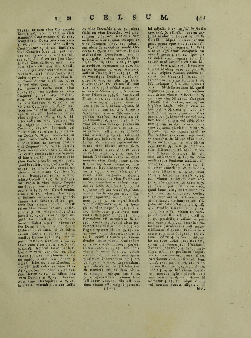 'si, U. e® cum vino Conterenda funt 5. 26\ 240. quas cum vina Aminaeo Conteruntur 6, 6, 141. Scorpionem Contritum cum vino 5, 17, 51. quae ex vino aultero Conteruntur 6, 18, 2.0. fimila ex viao Contrita 6,18,75. jus mal- vae vel juglandis ex vino Contri- sae 5,17,81. fi ex ore (exitfan- guis,) Continuifle eo merum vi- num (fatis elt) 4,4, Si. Conti- ncndumque ore crebro vinum me- racum 7,12,18. vino Contrahitur 'dolor capitis 4,2,7- « vino le- ni Contunduntur 5, 18, 10. quae ex leni vino Contunduntur j, 18, 35. amurca Cofta cum vino 6,18,15- malicorium ex vino Coquere 5* 26, 268. malico- rium vel fertulam Campanam ex vino Coquere 6, 6, 86. quae ex vino Coquuntur 6,'18, 17. ma- licorium ex vino Codam 5. 28, 152. 6, 18, 96. inulae radix cx vino aultero Coda 4, 22, 8. hi- bifci radix ex vino Cofta 4, 24, 14. nigra hedera ex vino aultero Cocta 5, 18,87 lenticula vel marrubium vel oleae folia cx vi- no Coda 6, 18,?. lolii farina ex vino diluto Coda 4,22, 6. folia quoque oleae ex novem cyathis vini Coquuntur 4, tb» 25. lercula Campana ex vino Coda 6, 18,95. papaveris eortices in vino Coquen- di funt 4, 24, 17- mala cotonea in vino Coda 5,28,85. ex malicorio quod in aultero vino Codum fit, 7, 19,42. ex populo alba cortex ra- dicis in vino mixto Coquitur 6, 9, 6. hyoscyami radix in vino mixto Coquitur 6, 9* 6. quinque folii radix in vino mixto Coqui- tur 6,9,5- non v‘n0 Curare pue rutn licet 5, 7, 10. Curari oculos vino 6, 6, 15- vinum Dare 3, 7, 5. infirmis nunquam ejus generis vinum Dari debet 2,18,42 po- terit Dari vinum 3,6,51, poielt etiam Dari vinum tenue , aulte- tum 4, 9, 10 vinum dulce Dari potelt 4. 4> 95- vini quoque ali- quid Dari potelt 4,6, 21. vinum homini Dabat 5,9,13- vinum re- £4e Datur 5,12, 2 vinum quum Dabitur 3, 11 extr. (1 ab initio yinum Dedic 4, it, 17. vinum modice Datum 5,26,204. vinum potui frigidum Dandum 3,22,42. Dare cum cibo vinum 1,9.6 add. 3,20, 18. fi potui Datae funt her- bae cum vino 5,27, 68. ex vino Datur 5,23,21- erylimum ex vi- tio tepido jejunis Dari debet 5, 15,33 lafer ex vino Dandum 5, 17, 78. lolii radix ex vino Dan- da 5, 27,64- in duobus vini cya- this Datum 5, 25, 34- cibus fine vino Dandus 3> 18, 59. Lycium cum vino Decoquitur 6, 7, 42. lenticula , marrubio , oleae foliis C E L S ex vino Decodis 5,12, 5. oleae folia ex vino Decoda, yel mar- rubium 5, 28, 60. lenticula cum malicorio mixta, quae utraque ex vino Decoda fine, vel rubus , aut oleae folia eodem modo De- coda 7, 27, io_ii. vinum, in quo malicorium Decodum , aut in quod galla candens cenjeda fit 7, 12,21 8, 10, 116. vino , in quo marrubium decodum fit 6,7,63. tritici hemina in vino Aminaeo aultero Decoquitur 4,19,32. vi- no venerique Dedicus 5, 16, 53. quae ex vino in ipfo ufu Deli- quantur 5, 20, i 7. vinum Dilutum 1,4, 12 i. aijud addttd tenuius de. biliusve redditum 4, 22, 6. vinum bene Dilutum 3,9,6. potio vini Diluti 6,u, J7. vinum Dilutius meracius oppof. 1,3,71. vino di luta 5,20, 14 1, in vin* liquata, id medicamentum ex vino Diluitur 6, 18, 14 i. in vino diffolvitur, li- quidius redditur, ea trita ex vi- no Diluuntur 6, 7, 45. Lycium ex vino Dilurum 6, 8, 9. quum ulus exigit, vino Diluta 5, 20, 14. u- bi utendum elt , id in potione vini Diluitur 5,23, 13. reliquias DilcutiunC balneum et vinum 6, 6, 64 de oculorum inflammat ime, mixto vino Eluere aurem 6, 7, 52. Eluere ulcus vino ec aqua pluviatili mixto 7, 3, 9. vino E- luendaTunc ulcera 6,18, 16. quae contrita vino Excipiuntur 5, 20, 8 in paftillum rediguntur, mi* fcentur, Excipiuntiirque vino ve- teri 5,25, 20 in pilulam ope li- quoris vini rediguntur, deinde mnlto meracoque vino Excipiunt medici demorflum a r&biofo cane, qui in balneo defudavit 5, 27, 16 i, ftallm pojt Judorem id propinanU vinum Exedit corpus 5,7, 4. Ex- periri (oportet) balneum er vi- num 3, 13, 3. ex myrti baccis vinum Exprimere 4. 19, 24 fpon- gia ex vino Exprefla 5,2,3. 7,2, 29. Exforbere portionem meri vini cum pipere 5, 27, 43. vino Fovendum elt membrum 8, io, 116. conveniet Foveri ulcus pa- ri portione vini ac mellis 7, 3, 10. Fugere oportet vinum 3, 23, 12. ex vino calido Gargarizandum 6, 14,8. celerius tamen panis man- dendus quam vinum Gultandum in cervicis d i flent ionibus . empros- thotono, caet. 4. 3, 23. Infundere vinum 1« aurem 6, 7 53. vinum merum calidum cum ruta quam plurimum Ingerendum elt 5, 27, 78 i. potui dandum. Ingerendum- que fubinde in eas ( iafeias fra- Bi membri) elt calidum oleum et vinum, magisque hoc 8, 10, 92 i affundendum, vinum lene lnftillatur 5,20,19. diu Inltillan- dura vinum elt, exigua parco o- l / * i i lei sdjeda 8, io, 29 fcil. in futBu rant.add. 6, 18,98. fcabros an- gulos oculorum Laevat vinum 6, 6, 188. idque medicamentum tum, prout opus elt, aut ex mei- le,aut ex vino Liquatur 6, 18,35 i, in eo dijfolvilur. catapotia ex vino Liquata 5, 25, 16. iphtagis ex dulci vino Liquata 6,7, 51. eadem medicamenta ex vino Li- quanda funt 5, 28 197. linteolum dupiex Madens vino et oleo 8, 7,11. triplex pannus eodem vi- no et oleo Madens 8, 10,22. li- namentum ex vino Madens 8,10, 86. rolaquo ( i. c. oleo rofncco ) et vino Madefaciendum id, quc3 imponitur 7, 19,42. ubi utendum eit , dulce vinum Mifcetur 6, 7» 44. vini vim Mifcendo frangere I Prafif. 11© de^ebrio, qui aquam frigidam hau fit. vitium cum a- qua frigida Mixtum 4,11,1,. vi- num bibere aqua pluviatili Mix- tum 4 19, 1 3. idque vinum vel me- rum forbet aliquis vel bibit Mix» tum 4, 19, 34 opp. eluere ulcus vino ec aqu» pluviatili Mixto 7, 3,9 alii Itg, ex aqua : quod re• Clius videtur pro cum : mfi erani- no delendum fit. Mixto vino elue- re aurem 6,7,52. in vino Mixto coquisur 6, 9, 5. 6. 9. oleo vi- num Mifcere 5, 28, 256. ei vi- num Mifcetur 6, 21, 21. his vi- num Mifcendum 4, 24, 19. con» tunditurque Punicum malum > vi- noque tali mifcetur 4,19,34. Ii- ni letnen contritum & cum dul- ci vino Mixtum 4, 4, 45. cum eo vino Mifcentur contufa 5, 18,' 10. vinum aulterum cum rofa (i. e. oleo rofarum) Mixtum 6,7, 55. firmior potio eit ex eo vino, quod bono lolo , quam quod te- nui : quodque temperato coelo , quam quod aut nimis humido, aut nimia liceo, nimiumque aut fri- gido, aut calido Natum elt 2, 18, 45. ©milio Graeco vino 3, 14, 14 i. intermiflo. vinum ad com- primendum fiomaehumvf’otelt 4, 5, 37. prodeltque alfumtum pu. rum vinum 6,11,4. interhas cu- rationes (oculorum) polt inter- miffionem aliquam , 1’rofunc bal- neum et vinum 6,6, 153. ad vi- num Redire 4, 2, 64. fi difeus- ftis ex toto dolor (capitis) elt, etiam ad vinum (fc bibendum ) Reverti (oportet) 4, 2,27. mul- tique etiam ex profluvio fangui- nis incermotientes, ante ullam curationem vino Reficiendi fune 5, 26, 156. conf. 3, 19, 21. vino tantum Remoto 3,19,25. vinum Rodic 5, 6, 4. hic vinum Sorbe- re , morbus ipfe ( pleuriticus ) non patitur 4, 6, io. vinum id Sorbetur 4, 19, 32. idque vinum vel merum Sorbet aliquis , !i bibit