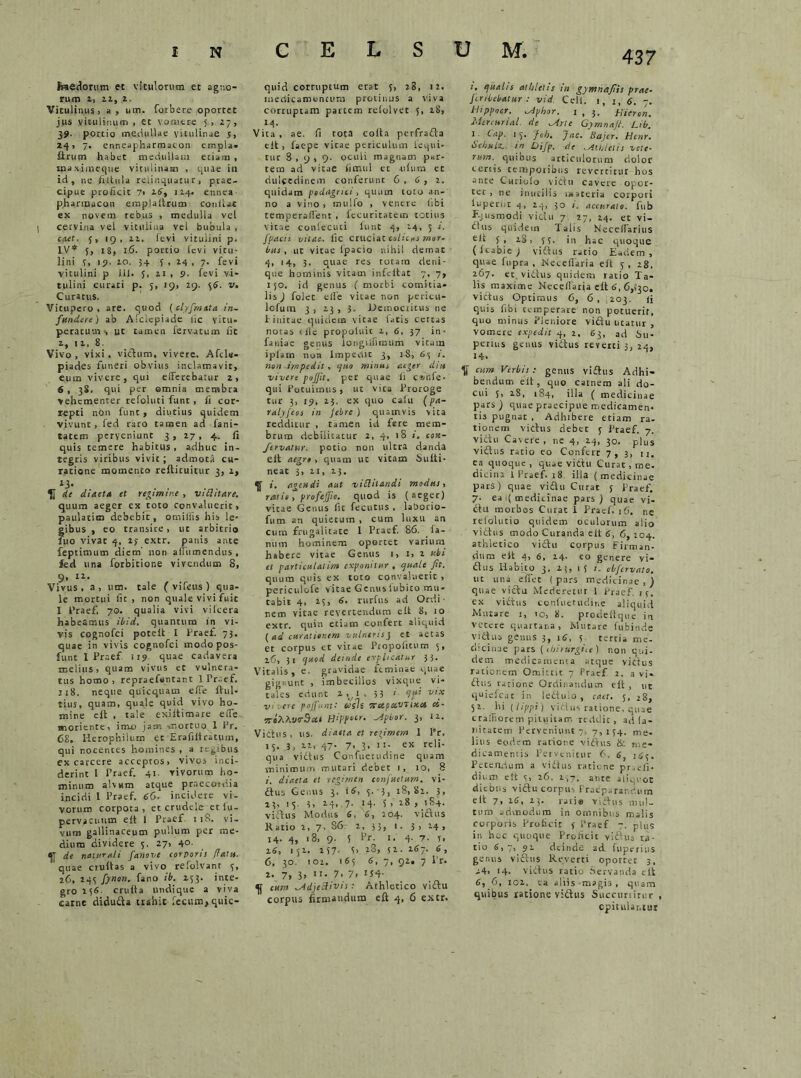 \ Haedorum et vitulorum et agno- rum 2, 2.1, 2. Vitulinus > a, um. forbere oportet jus vitulinum , ct vomere 5.> r7, 39. portio medullae vitulinae j, 241 7. enneapharmacon empla- drum habet medullam etiam , tnaximeque vitulinam , quae in id, ne fiitula relinquatur, prae- cipue proficit 7> 16, 114. ennea p.harinacon emplaltrum conii at ex novem rebus , medulla vel cervina vei vitulina vel bubula , caet. 5, 19, 11. levi vitulini p. IV* 5, 18, 16. portio levi vitu- lini 5, 19. 10. 3+ 5 , 24 , 7. fevi vitulini p ili. J, 11 , 9. fevi vi- tulini curati p. 5, 19, 29. 36. v. Curatus. Vitupero, are. quod (elyfmata in- fundere) ab Afclcpiade lic vitu- peratum s Ut tamen Servatum fit z, 11,8. Vivo , vixi . victum, vivere. Afds- piades funeri obvius inclamavit, eum vivere, qui efferebatur 2, 6 , 38. qui per omnia membra vehementer refoluti funt, fi cor- repti non fune, diutius quidem vivunt, fed raro tamen ad fani- tatem perveniunt 3, 27, 4. fi quis temere habitus , adhuc in- legris viribus vivit; admota cu- ratione momento reftituitur 3, 1, de diaeta et redimire , viditare. quum aeger ex toto convaluerit, paulatim debebit, omiliis his le- gibus , eo transite, ut arbitrio 2110 vivat 4, 23 extr. panis ante feptimum diem' non affumendus , fed una forbitione vivendum S, 9, 12. Vivus, a, um. tale ( vifcus ) qua- le mortui fit, non quale vivi fuit I Praef. 70. qualia vivi vilcera habeamus ibid. quantum in vi- vis cognofci poted I Praef. 73. quae in vivis cognofci modopos- ftint 1 Praef 119 quae cadavera melius, quam vivus et vulnera- tus homo, repraefsntant I Pr-ef. ji8. neque quicquam effe fini- tius, quam, quale quid vivo ho- mine eft , tale exiftimare effe wioriente, ime jam mortuosi Pr. 68,. Iierophiium et Erafiltratum, qui nocentes homines , a regibus ex carcere acceptos, vivos inci- derint i Praef. 41. vivorum ho- minum alvum atque praecoidia incidi 1 Pracf. 66. incidere vi- vorum corpota, etcrudele-etlu- pervacuiitn elt 1 Praef 118. vi- vum gallinaceum pullum per me- dium dividere 5, 27, 4°- <U de naturali fanove corpori! flatu. quae crudas a vivo refolvanr 5, 26, 243 fytton. fano ib. 253. inte- gro 136. cruda undique a viva carne didufta trahit fecum, quic- 437 quid corruptum erat 5, 28, 12. medicamentum protinus a viva corruptam partem reiolvet 5, 28, 14. Vita , ae. fi tota coda perfrafta ed , lac-pe vicae periculum Sequi- tur 3,9,9. oculi magnam pHr- tetn ad vitae fimul et -nSura ec dulcedinem conferunt 6,6, 2. quidam podagrici, quum toio an- no a vino, inuifo , ventre (ibi temperaffent, fecuritatem totius vitae conSecuti Sunt 4, 24, 5 i. fpach vitae. Sic cruciat colicas mor- bus, ut vitae lpacio nihil demat 4, '4, 3- quae res totam deni- que hominis vitam infedae 7, 7, 150. id genus ( morbi comitia- lis ) folet elfe vitae non pericu- lcfum 3 , 13 , 3. Democritus ne linitae quidem vitae latis certas nocas cile propolnit 2, 6. 37 in- faniae genus longiffimum vitam iplam non Impedit 3, 1-8, 63 /. non impedit, quo minus aeger diu vivere pojjit. per quae Si c®nfe. qui Potuimus, ut vita Proroge tur 3, 19, 25. ex quo caSu (pa- ralyfeos in febre ) quamvis vita redditur , tamen id fere mem- brum debilitatur 2, 4, 18 i. con- fetvattsr. potio non ultra danda elt aegro , quam ut vitam Sudi- neat 3, 11, 25. ^ i. agendi aut viduandi modus, ratio, profeffio. quod is (aeger) vitae Genus fit fecutus . la&orio- fum an quietum , cum luxu an cum frugalitate I Praef. 86. Sa- num hominem oportet varium habere vitae Genus 1, 1, 2 ubi et particulalim exponitur , quale fit. quum quis ex toto convaluerit , periculofe vitae Genuslubito mu- tabit 4. 23, 6. rurfus ad Ordi- nem vitae revertendum e it 8, 10 extr. quin etiam confert aliquid ( ad curationem vulneris j et aetas et corpus et vitae PropoSitum 3, 26, 31 quod deinde explicatur 33. Vitalis, e. gravidae feminae quae gignunt , imbecillos vixque vi- tales edunt 2.^1, 33 1 qui vix vivere pojfunt: casis 7rxpa.vttx.ei ci- TroXXve-Sxi Hippecr. -Apbor. 3, 12. Viihis, us. diaeta et re^imem 1 Pr, 13. 3, 22, 47. 7, 3, 11- ex reli- qua viftus Confuetudine quam minimum mutari debet i, 10, 8 1. diaeta et regimen confactum, vi- ftus Genus 3, 16, 5. 3, 18,82. 3, 23, 15. 3, 2.4, .7. 14. 5 > 28 , 184. viftus Modus 6, 6, 204. v i ct u s Ratio 2, 7, S6 2, 33, 1. 3 , 14 , 14. 4, 18, 9. 5 dr. 1. 4. 7. 5, 26, 152. 257- G 28, 52. 267. 6, 6, 30. 102. 165 6, 7, 92. 7 Pr. 2. 7, 3, 11. 7. 7. 134- ^ eum ^Adjedivis ; Athletico viftu corpus firmandum eft 4, 6 extr. i. qualis athletis in gymnafiis prae- Jiribcbatur : vid. Cell. 1, 1, 6. -. Ilippocr. ^Aphor. 1,3. Hicron. Mereurial. de Mne Cymnajl. Lib. 1 (-dP- 1 S- 'foh. Jac. Bajcr. Hcnr. hchselz.. in Oifp. de .Athletis vete- rum. quibus articulorum dolor certis temporibus revertitur hos ante Curiolo v i Ct u cavere opor- tet , ne inutilis materia corpori luperhr 4, 24, 30 s, accurato, fub Ejusmodi viclu 7 17, 24. et vi- ^lus quidem Talis Neceffarius ed 5, 28, SS. in hac quoque (Scabie; viftus ratio Eadem, quae fupra , Neceflaria ed j , 28, 267. et, viftus quidem ratio Ta- lis maxime Neceflaria ed 6, 6,{30, victus Optimus 6, 6 , :203. ii quis fibi temperare non potuerit, quo minus Pleniore viftu utatur , vomere expedit 4, 2, 63, ad Su- perius genus viftus reverti 3, 24, 14. V cum Verbis: genus vi£lus Adhi- bendum eSt, quo carnem ali do- cui 5, iS, 184, illa ( medici nae pars ) quae praecipue medicamen- tis pugnat , Adhibere etiam ra- tionem vicius deber 5 Praef. 7. victu Cavere, ne 4, 24, 30. plus viftus ratio eo Confert 7,3, u. ea quoque, quae viftu Curat, me. dicina 1 Praef. 18. illa (medicinae pars) quae viftu Curat 5 Praef. 7. ea i( medicinae pars) quae vi- ftu morbos Curat 1 Praef. 16, ne refolutio quidem oculorum alio viftus modo Curanda eft 6, 6, 204. athletico viftu corpus firman- dum ed 4, 6, 24. eo genere vi- ftus Habito 3, 23, i} t. obfervato. ut uni effit (pars medicinae,) quae viftu Mederetur 1 fraef. 13. ex viftus confuetudine aliquid Matare 1, 10, 8. prodedque in vetere quartana, Mutare fubiiide viCtus genus 3, 16, s tertia me- dicinae pars (ihirurgiie ) non qui- dem medicamenta atque viftus rarior.em Omittit 7 Praef 2. a vi- ftus ratione Ordinandum ed , ut quiefear in lefttiio , caet. 5, 28, 52. lii [lippi) viftus ratione, quae craffiorem pituitam reddit, ad la- nitatem Perveniunt 7, 7,154. me- lius eodem rariore viftus & me- dicamentis Pervenitur 6. 6, 165. Petendum a viftus ratione pr.efi- dium eft c, 26. 157. ante aliquot diebus viftu corpus Praeparandum ed 7, 26, 23. rati® viftus mul- tum admodum in omnibus malis corporis Proficit f Praef 7. pll;s in hec quoque Proficit viftus ra- tio 6,7, 92 deinde ad fuperius genus viftus Reverti oportet 3, 24, 14. Viftus ratio Servanda elt 6, 6, 102. ea aliis m»gi3 , quam quibus ratione viftus Succurritur , opitulantur