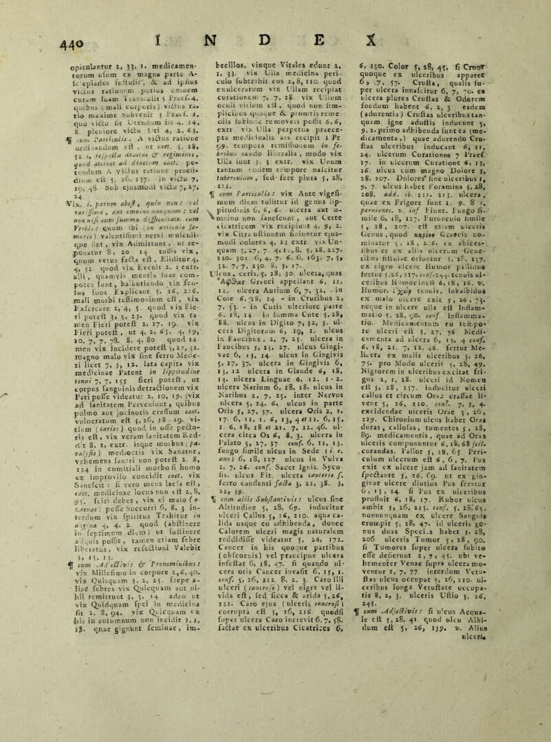 44© opitulantur 2, 33» 1. medicamen- torum ilium ex magna parte A- ic epiaries in it ilii i , &. ad iglius vicius rationem potius cn.nem curam fuam Tians.uiic5 ir.<ei-4. quibus i mali corporis) vidtus ra- tio maxime aubvenit 5 i racf. s. quo \icht iit Utendum iis 4, 14, 8 pleniore vidu Uti 4, 1. 6 5. <|f (H7,. Particulis ■ A vidus ratione ordinandum eit , ut caet. 5, 28, 51 /. refpe&tt diaetae £T regiminis, quod alitnel ad diattem cael. pe- tendum A vidus ratione praeii- diuui eit U t.6, 257. in victu 7. 19, 48. Sub ejusmodi vl&u 7,17, 2.4 'Vix. i. parum abefi, quin non: ■ el rarijjin.e , aut omnino nunquam : vel nonni/! cura Jutam a dijji e uliate. mm Verbis: quum ibi m articulo Je- nter is ) valentifiimi nervi ir.ufculi- q)ie iint , vix Admittunt , wr re- ponatur 8, 20 14 tuliis vix, quum vetus fada e it , Eliditur 4, 4, 52 quod vix Evenit i. 1 extr. alii , quamvis mentis tuae com- potes iunt, balbutiendo vix fcu- ius fuos Explicant 5, 2S, 4:6. mali morbi te.ftimoni.11m eit, vix Exi crea re 1,-4, 5 quod vix Fie- ri poteit 3, v. 23. S»ocl vix ca meti Fieri poteit i, I7> J9- v'x Pieri poteit , ut 4, 2, 63. 4» 19» 10. 7, 7. 78. 8, 4, 80 quod ta men vix Incidere poteit 5, l7i _?i. rilagno malo vix fine ferro Mede- ri licet 7, 3, 14. lata capita vix medicinae Patent in lippitudine tenui-ni, 135 fieri poteit, ut cprpus (anguinis detractionem vix l’ati pofle videatur 1, io, 19. 'vix ad ianitatem Perveniunt , quibus pulmo aut jocinoris craiTum caet. vulneratum eit 5, 26, j8 - 19- vi- tium ( caries ) quod in oiTe pedo- ris eit, vix veram ianitatem Red- d:t 8. i, extr. isque moibuS(pa- raly/is ) mediocris vix Sanatur, vehemens fanari non poteit 2, 8, 124 in comitiali morbo fi homo ex i m pro vi io concidit caet. vix Sanefcit : (i vero meus laela eit, caet. medicinae locus non cIt 2,8, 95. fciri debet, vix ei maio (0 maenae) poiTe Succurri 6, 8, 3 in- terdum vix fpiritus Trahitur in angina 4, 4> 2 quod (abitinere iu feptirr.um diem 1 ut fuitinere aliquis pofilt, tamen etiam febre liberatus, vix refedioni Valebit 5, 1 5. 13- cum -Adeuivis & Pronominibus: vix Millcfimo in corpore 2,5,40, vix Quisquam 3. 2, 23. faepe a- ] ia e febres vix Quicqtiam aut ni- hil remittunt 3, 3. 14 adeo i t vix Quidquam Tpei in medicina fit 2. 8,94. vix Quicquam ex {iis in autumnum non incidit 2, i, ij. quae gignunt feminae, im- becillos, vixque Vitales edunt 2, 1, 33. vix Ulla medicina peri- culo fubtrahit eos 2,8,110. quod exulceratum vix Ullam recipiat curationem 7, 7, 28 vix Ullum oculi vitium eit, quod non iim- plicibtrs quouuc & promtisreme eviis iubinde removeri poilit 6,5, extr vix Ulla perpetua praece- pta medicinalis ars recipit 1 Pr 99. tempora reinilTiOiuim in fe- bribus inudo liberalia , modo vix Ulla iunt 3, 3 extr. vix Unura tantum eodem tempore naicitur tuberculum, fed fere pluia 5, 28, . 121. cum Particulis: vix Ante vigefi- rnum diem tollitur id genus lip- pitudinis 6, 5, 5- ulcera aut o- mnino non faneicunc , aut Certe cicatricem vix recipiunt 4, 9, 1. vix Citra ultionem finiuntur ejus- modi dolores 4, 23 extr. vix Un- quam 3,27,7. 431», 8. 5,28,227. 240. 301 6, 4, 7. 5, 6, 163. 7, 5, 32. 7, 7, 230. 8, 3, 17. Ulcus, ceris. 5, 28, 30 ulcera, quas vA£>Graeci appellant 6, 1J, 14. ulcera Aurium 6, 7, 31, iu Cole 6, 48, 14 - in Cruribus 1, 7, f3. - in Cutis ulteriore parte 6, 18, 14 in ii.mma Cute 3, 28, 88. ulcus in Uigito 7, 31, 3. ul- cera Digitorum 6, 19, 1. ulcus in Faucibus . 2, 7, 25. ulcera in Faucibus j, 15, 27. ulcus Gingi- vae 6, 15, 14. ulcus in Gingivis S> 27, 37. ulcera in Gingivis 6, 13, 12 ulcera in Glande 5, rS, 14. ulcera l.inguae 6, 12. 1-2. ulcera Narium 6, 18, 18. ulcus in Naribus 2, 7, 25. inter Nervos ulcera 5, 24, 5. ulcus in parte Oris j, 27, 57. ulcera Qris 2, i, 17- 6, it, 1. 5, 13, 4 er 11. 6, 15, x. 5, 18, 18 et 41. 7, 12, 46. ul- cera circa Os 5, 8, 3. ulcera in halato 5, 17, 37 conf. 6, II, 13. fungo fimile ulcus in Sede ( i. e. ano) 6, 18, 127 ulcus in Vulva 2, 7, 25. conf. Sacer Ignis. Syco fis. ulcus Fit. ulcera cauterio f, ferro candenti fatt* 3, 21, 38. 3, 22» 39 It cum aliis Sub flant ivi s : ulcus fine Altitudine 5, 28, 69. inducitur ulceri Calltis 3, :5, ztO. aqua ca- lida usque eo adhibenda , donec Calorem ulceri magis naturalem reddidifle videatur 5, 26, 172. Cancer in his quoque partibus (oblcoeuis) vel praecipue ulcera infeitat 6, 18, 47. fi quando ul- cera oris Cancer invafit 6, ij, 1. conf. 5, 26, 212 8, 2. 3. Caro illi ulceri (canerofo) vel nigra vel li- vida eit, fed ficca & arida 5, 25, 222. Caro ejus (ulceris eancrofs ) corrupta eit 5, 26, 2i5. quedfi fuptr ulcera Caro increvit 6, 7, 58. fadtae ex ulceribus Cicatrices 6, 6, 150. Color p, 28, 43, fi Cnio* quoque ex ulceribus apparet 6» i7 • 37* Crulta, qualis fu- per ulcera innaftirur 6, 7, 70. ea ulcera plures Cruitas & Odorem foedum habent 5, i, 3 eadem (adurentia) Cruilas ulceribus tan- qium igne adultis inducunt 3, 9, 2- primo adhibenda fur.t ea (me- dicamenta,) quae adurendo Cru- ftas ulceribus inducant 5, 11, 24. ulcerum Curationes 7 1’raef. 17. in ulcerum Curatione 5, 13, 16 ulcus cum magno Dolore J, 281 207. Dolores4 itne ulceribus 1, 9, 7 ulcus habet Foramina 3,28, 208. add. tb. 2:1. 213. ulcera, quae ex Frigore funt 1, 9. 8 i. perniones, v. inf Fiunt. Fungo fi- mile 6, iS, 127. Furunculo iimile 3 , 28 , 207. eit etiam ulceris Genus , quod xjjfio» Graecis no- minatur 3 , 18 , 2.5. ex abfces-. libus et ex aliis ulcerum Gene- ritus riltulae oriuntur 5, 28, 137. ex nigre ulcere Humor palliolis fertur 3,25, 217. conf.244. tenuis ul- ceribus Hunorinclt 6,18, l5. v. Humor. l'%up tenuis, (ubalbidus ex malo ulcere exit 5 , 26 , 73. reque in ulcere ulla eit Inflam- matio 3, 28, 90. conf fr.ilamma- tio. Medicamentum eo tempo- re ulceri eit 3. 27, 25 Medi- camenta ad ulcera 6, 13, 4 conf. 6, 18, 21. 7, 12, 46. fertur Me- lieera ex malis ulceribus 3, 26, 73* pro Modo ulceris 5, 28, 49. Nigrorem in ulceribus excitat fri- gus 2, 1, iS. ulceri id Nomen eit 3, 28, 137. inducitur ulceri callus et circum One craflae li- venr 5, 25, 210. cenT. 7, 3, 4. excidendae ulceris Orae 5 , 26, 229. Chironinm ulcus habet Oras duras, callolas, tumentes j, 2S, 89. medicamentis, quae ad Oras ulceris componuncur 5, 18, 68/c<7. curandas. Pallor j, 28, 63 Peri- culum ulcerum eit 6,6,7. Pus exit ex ulcere jam ad ianitatem fpedtante 5, 26, 69. ut ex gin- givae ulcere diutius Pus feratur 0, 13, 14. fi Pus ex ulceribus profluit 6, 18, 17. Rubor ulcus ambit j, 26, 215. conf. 5. 28,165. nonnunquam ex, ulcere Sanguis erumpit 3, 28, 47. id ulceris ge- nus duas Speci.s habet s, 28, 206 ulceris Tumor 5, 28, 90. fi Tumores fuper ulcera fubito efle defierunt 2,7, 43. ubi ve- hementer Venae fupra ulcera mo- ventur 2, 7, 77. interdum Vetu- fias ulcus occupat 5, 16,210. ul- ceribus longa Vetuilate occupa- tis 8, 2, 3. ulceris Uftio 3. 26, Mf- cum -Adjectivis: fi iflcus Aequa- le ett 3,18, 41. quod ulcu Albi- dum eft 5, 46, 139. v. Alius ulceri*