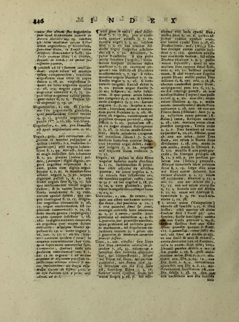 • jam -'apud. Hippnntum occurrit de Natura Muliebri eap. 19. commate 98, (dem appellatur quoque Lilia* «eum unguentum, ir Mendefium, feiundkm Gaten. in Exegefi vocum JJrpptcr* Nomen haber a SuiiS , qus Per/is vocantur lilia, ( v. Stephdn. Eyz.ant. de Vrbib.) ex cpuihns pe. tijjimstm paratur. ■J prodeft ad id ( Comtutm concilian- dum) atque etiam ad mentem ■ ipfam componendam , crocinum unguentum cum irino in caput • datum 5, 18, 41. emplaitrum li- quari ex irino unguento oportet • j. 16, 174, ungere caput irino unguento convenit 6. 6, 75. ca- put irino unguento calido peruh- gere debet 6, 7, 6. Paulum iri- ni unguenti 5, 19, 40. Unguentarius, a, um. fit (epithe- ma') rx unguentariis glandulis, quas ftyp»Sx\oiruf Graeci vocant ■4> 9< *3- glandis unguentariae pondo IV*. 5,16,185. vid, Glans. JJnguinofus , a , um. pus 'tXottceSts e it quali unguinolum caet. 5, 16, ?6'. • ,v ,'. Unguis , guis. pars extremorum di- gitorum in manibus pcdibufque. a quibus (nervis, t. e. tendinibus li- gamentisque) orti ungues indure- fcant 8, 1, 94. non olli, fed car- ni magis radicibus fuis inhaerent 8, 1, 94. plantae {pedum) pal. mis, (manuum) digiti digitis , un- gues unguibus relpondent 8> 1 extr. pedes cum digicis ungui- busque i, 7,54. in manibus fiunc adunci ungues 1, 7, 91. ungues digitique pallidi 1, 6, 14. ubi fcabri ungues fune 6, 19, if. fub quo medicamento vitioli ungues •cadunt, & in eorum locum me- liores renafeuntur 6, 19 extr. circum aperiri debent , qua cor- pus contingunt 6, 19, 13, diligen- ter uaguibus circumcifis 7, 16, 34. ungue exulcerandum, eft ca* pitulum haemorrhoidis 7, 30, 18. haec omnia genera (impetiginis) .ungues quoque infeitanc 5, 28, 2S1. in digitis recedere caruncula ab unguibus cum magno dolore coniuevit : tfltpvyto» Graeci ap- pellant 6, 19, 1. inter ungues 5, 26, 110. 7, 33, i- ex his (futu- ris) caeterae quidem ( verae) in -unguem committuntur, hae vero, quae fuper aures cransverfae funt, (temporales , fpuriae) totis oris paulatim extenuantur caet. 8. 1, 1». 1J in unguem i. ad modum . fsnguium ir dictorum procejjibiss in- t-erililiisque utrinque alternis fe mu- tuo implicantium : tce ervvngx dvpc- tn%ts Galeno de OJibsts prine, ir de Uju Partium Lib. 9 prine, c*»/. .dona}. ad d. L, \ vitii genui in oesilit) quod defert- iitdr ‘q, 7. 17 feq. 'jam ei Crafli- tudo quoque acccllit 7, 7, 10. Curatio unguis 7, 7, 41. initium ejus 7, 7, 27. non nimium Ad- durio ungue fcalpellus adhiben- dus eft 7, 7, ji. Attrahere, v. pojlea Remittere, fi qua parte oculo inhaeret (unguis,) manu briolo (calpelli Diducere debet medicus 7, 7, 16. recentem (un- guem) non difficile eit Discutere medicamentis 7, 7, 19. fi vehe- mentius unguis Dueitur 7, 7, 29. Ererio ungue 7, 7, 16. fi inve- teravit (unguis) Excidi debet 7, 7, 10. parum ungue Excilo 7, 7; 42, Lr.fijjere , v. infra Subji- cere. fi qua parce oculo Inhae- ret (unguis) 7, 7, 16. fi Invete- ravit ( unguis ) 7, 7, 20. Levare unguem 7, 7, 2.5. laepius a na- tium , interdum etiam a tempo- rum parce Nafcitur 7, 7, 18. Q- riens ab angulo, nonnunquam ad pupillam quoque pervenic , eique Officit 7, 7, 17. periculum eft, ne ex ungue aliquid Relinquatur 7, 7, 18. in vicem modo Remit- tere, modo attrahere (unguem vel trajectum linum) 7, 7, 27. medicus hamulum acutum Subji- cere extremo ungui debet, eum- que^ infigere 7, 7, 14. unguem acil’ trajicere linum trahente 7, '7. M- Ungula , ae. pulmo in duas fibras ungulae bubulae modo dividitur 4, ■> n- forbitionibus & priori- bus cibis adjicere ex oleribus porrum , ex carne ungulas 4, 7, 19 edenda funr falfamenta caet. de carnibus ungulae , roltra , caet. 4> 9r 7 ex fue ungulae 2, 18, 30. i, 24, 4. caro glucinofa, prae- cipue in ungulis trunculisque fuum 1, 12, 2. Univerfus, a, um. fic tamen, ne quis aut cibus aut humor univer- fus detur, fed paulatim 4, 11, 5 i. tota quantitas /insui & femet. contegit univerfa haec omentum 4, I, 31 i. omnia , euntia, haec pertinent ad univerfum 4, 4, 80 i. generalia funt praevifis omnibus, quae pectinent ad univerfa gene- ra morborum , ad Angulorum cu- rationes veniam 3, 1 prine, opp. i. generatim de morborum curatione praecipi pojfunt. Unus , a , um. oppofita : five Unus fi ve Duo continent calculofum fe- candum 7, 16, 31, etiamrnm a lateribus duo valentes objiciun- ‘ tur , qui circumflantes , labare vel Unum vel Duos, qui puerum continent , non finant ihid. 33. id intetdum uno die fieri fatis eft, interdum Biduo 3, i, 16. forbere aceti cyathos Duos -vel unum finapis j, 16, 7. his *dji- eiunrur vini lenis cyathi Duo» mellis unus 6, 10, 6. quibus ad- jicitur cedriae cyathus unus, olei laurini cyathi Tres 5, 18,76. Duabus lineis , uni, (bis,) Tri- bus denique curem capitis inci- dere 7,7, I6f. quaedam auxilia non uno modo Cantum , fed etiam Duobus adjuvant 2, 9, 5. pofiet necne fu pe re (Te , quod in una muliere Duo corpora fimul fiifti* near 2, 10, 11. balfatr.i partem unam, & olei veteris aut Cyprini partes Duas, mellis pattes Tres mifcere 6, <5, 195. add. 5, 18, 38. chartae combuitae partes Duae, auripigmenti pars una 6, 15, j. ex his inrelligi potefh, ab uno medico Multos ( aegros) non poffe curati 3, 4, 32. uno die, atque . etiam Pluribus 4, 19,. 3. modo unum*, (acrothymion) modo Plura nafcuntur 5, 28, 225. ab uno ore Tlures finus (fiitulae) .funt 7, 4, 39 collyrium unam partem (fi- itulae) curat, Reliquas omiuie 5, 18 , 196- tertiana unum diem praeitat integrum , Tertio redit 3, 3, 7. Tres heminae ad unam coquuntur 4, 10,16. fiitulae,quae ab uno ore orfae, inter Tres fiunt, auc etiam in Plures finus dividuntur 5, 18, 160. modo in uno oculo , modo in Uttoquc 6, 6, 105. maxilla fi una parte pro- cedit , fin Utraque prolapfa elt 8, 11, 7 coli. 9. per medium pa- latum una (fututa ) procedit. Aliaque transverfa idem palatura fecat 8, 1, 19. iaepe dies unus aut Alter totum dolorem hac ratione discutit 4, 1, 13. unum eit antidotum. Alterum 5, 13, 4 coli. 10. uno aut Altero die 3, 23, 23. uno aut etiam alteto die 4, 25, 4. hamulo uno aut Altera 7, 30, 20. unum aut Alterum ti ramentum 8, 4, 70. uno Loco, altero 3, 22, 38. i. unicus, unum (Catapotium) abunde eit fumfiflfe 5,15, 6. illud fcilTet, nihil omnino ob unam' Caufam fieri 1 Praef. 95. ' quas fpecies, facile intelliget, omnes es una Caufa pendere 2, 1-4,-6. faotem facilius fert uno Cibo qilam prandio quoque I Praef. II?. *. pcororsliqe • C oenae fodit non uni, vid ffsod ad Scrtbon.p. icj-, ut una fimul & oras & venas Ci- catrix devinciat -.11,16 Corptisr. infra in unum, fciri volo, unius Denarii pondus dividi a nre in fex partes 5, 17, 8. poft ahii i- nendam unius Diei 7, 7, 21 abs- tinere uno I3ie 3, 12, 14. una Die finiri 2, S, 4. intermittere oportebit uno Die 4. d, 12, me- dicamentum foitiffimum eft , uao Die febris j, x3, 74. duo auc- tria cochlearia uno Die fumfiflY fatis