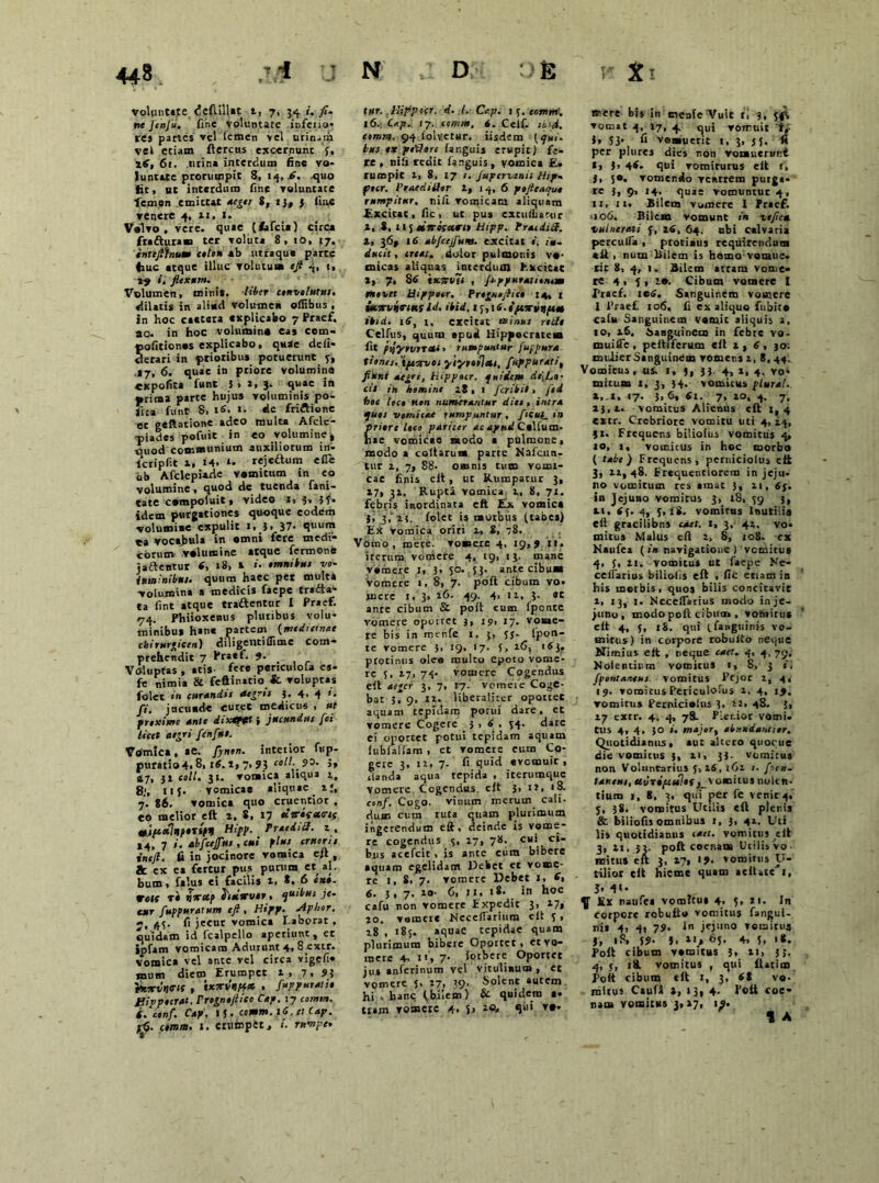 voluntate, <3emiUt 1, 7, 34 i. fi. ttt JenJu. fine voluntate infeno* re» partes vel femen vel urinam vel etiam fleretis excernunt 5, ltf, 6 t. urina interdum fine vo- luntate prorumpit 8, 14, quo fit, uc interdum fine voluntate femen emittat urge/ 8, ij, 3 line venere 4, 11» 1. Volvo , vere, quae (lafcix) circa fratturam ter Toluta 8, 10, 17. inttfihum colon ab utraque parte 4iuc atque illuc volutum ifi 4> ■> 29 i. flexum. Volumen, mini*. Uber convolutus. dilatis in aliud volumen oftibus , Jn hoc cactera explicabo 7 Praef, ao. in hoc volumino ea* tom- «ofitiones explicabo, quae defi- Serari in prioribus potuerunt 3, .17, 6. quae in priore volumina expofita funt 5 » a, 3. ql,*e in • rima parte hujus voluminis po- flta funt 8, iS, 1. de friftione ot geftatione adeo multa Afcle- piades pofuit in eo volumine, tniod comnunium auxiliorum in- lcripfit 1, 14. reje&um efie ab Afclepiade vomitum in eo volumine, quod de tuenda fani- tate compoiuit, video r, 3* 5f- idem purgationes quoque eodem volumime expulit 1, 3, 37- quum ea vocabula in omni fere medi- corum volumine atque lermone jaftentur 4, 18, t «'• omnibus vo- luminibus. quum haec pet multa volumina a medicis faepe trafta* ta fint atque tradentur I Praef. 74. Phiioxenus pluribus volu- minibus hane partem {medicinae chirurficen) diligentiffime com- prehendit 7 Praef. 7- Voluptas , atis fe« penculofa es- fe nimia & feftinatio & voluptas folet in curandis aegris 3. 4. 4 ‘* fi. jucunde curet medicus , ut proxime ante dixstHtt i jucundus fci licet aegri fcnfui. Vomica, ae. fynon. interior fwp- puratio4, 81 16. t, 7, 93 coli. 93. J, 47, 32 coli. 31. vomica aliqua 2,, 8;, 11 3. vomicae aliquae aj, 7. 86. vomica quo cruentior , eo melior eft a. 8, 17 tiiritewif tljuoclnpoTifH Hi{>p. Praediff. z , M> 7 i. abfcejfur , cui plus erueris intft. fi in jocinore vomica efl , & ex ea fertur pus purum et *1. bum, falus ei facilis 2, *. 6 ex». r«K r» vrecp fooiirvot, qu‘bus je- cur fuppuratum eft, Hipp. Aphor. 7, 43. fi jecur vomica I.aborat , quidam id fcalpello aperiunt, et ipfam vomicam Adurunt 4» 8 extr. vomica vel ante vel circa vigefi* Diin diem Erumpet 2, 7. 91 'tux-vtia-H , txon/nptx , fuppuratio JJippocrat. PrognojUco Cap. 17 comm. (. conf. Cap. 15 • temm. i<J. ei Cap. ;-(5. cornm. 1. erumpet, /. rnvtpe» ttir. liipp:cr. d. I, Cap. 1 3. cornm'. 16. Ct.p. 17. comm, 6. Celf. sini, comnt. 94 lolvetur. iisdem [qui- bus tx pedore fanguis erupit) fe- re , nili redit fa.nguis, vomica E. rumpit i, 8. 17 /. Jupcrvcnii Ihp. ftcr. Praeditior 2, 14,6 peftcacruo rumpitur, nili vomicam aliquam Excieat, fic, ut pus exciiftiarur l, 8, 115 et7r esurit tiipp. Pracdid. t, 36, 16 abjcejfum. excitat i», ducit, cresti, dolor pulmonis vo- micas aliquas inccrdum Excitat », 7> 84 'ttvstiis , fippurasitntm movet Hippetr. Prognojhco 14, j Sottrvinits Id. ibid. 1 3, j i.iftorvnpeu ihd. i6y i, exeitat minus redo Celfus, quum apud Hippocratem fit pyytvtTCU > rumpuntur fufpura tionei. 'ipiorvot •yiyreilen, fuppurati, fiunt aegri, Hippocr. quidem dt\La• cis in homine 28 , 1 fer ibit, fsd hoc loco non numerantur dies , intru quos vomis»* rumpuntur, ficui, in priore loco pariter ac apud Colfurn- hae vomicae modo a pulmone, modo a collarum parte Nafcun- tur 2, 7, 88. omnis tum vomi- cae finis eit, ut Kumpatur 3, 27, 32. Rupta vomica 2, 8, 71. febris inordinata eft Elx vomica 3, 3)21. folet is morbus (tabes) Ex vomica oriri 2, 8, 78. Vomo, mete, vomere 4, 19,7 it. iterum vomere 4, 19, 13. mane vomere 1, 3, 50. 53. ante cibum vomere 1, 8, 7. poft cibum vo. mere 1, 3, 26- 49. 4> 12, 3. «t ante cibum & poli cum Iponte vomere opouct 3, 19, 17. vome- re bis in mcnfe 1, j, (y- lpon- te vomere 3, 19, 17. 5, 16, 163. protinus oleo multo epoto vome- re 5, 27, 73. vomere Cogendus efl 4fjcr 3, 7, 17- vomeVe Coge- bat 5, 9, 12. Hberalitcr oportet aquam tepidam potui dare, et vomere Cogere 3,4. 34. dare ei oportet potui tepidam aquam iublalfam , et vomere eum Co- gere 3, 12, 7. fi quid evomuit , lianda aqua tepida , iterumque Vomere Cogendus efl 3, n, 18. csnf. Cogo, vinum merum cali- dum cum ruta quam plurimum ingerendum eft, deinde is vome- re cogendus 5, 27, 78. cui ci- bus acefeit , is ante eura bibere aquam egelidam Hebet et vome- re 1, 8, 7. vomere Debet 1, 4, 6. 3,7, 20- 6, II, 18. in hoc cafu non vomere Expedit 3, 17» 20. vomer* Necelfariuro efl 3, 28 , 183. aquae tepidae quam plurimum bibere Oportet, et vo- mere 4- n, 7- forbere Oportet jus anferinum vel vitulixum, et vomere J, 27, 39- Solent autem hi , banc (bilem) & quidem •• tum vomeie 4- Sj S‘‘* *•’ ifeere bis in menfeVuit tl 3, 54V vomat 4, 17, 4 qui vomuit t,- 1, 33. fi vomueric 1, 3, 5 5. fi per plures dies non vomuerunt *i )> 44- qui vomiturus efl r, 3, 50, vomendo ventrem purga- re 3, 9> 14. quae vomuntur 4, 11, 11. Bilem vomere 1 Praef. 106. Bilem vomunt in zeficu vulnerati f, id, 64. ubi Calvaria perculfa , protiaus requirendum *fl > num Bilem is homo vorane. iit 8, 4, 1. Bilem atram vome- re 4, 3,2*. Cibum vomere I Praef. 1 ts. Sanguinem vomere 1 1’raefi 106, fi ex aliquo fubito calx Sanguinem vamde aliquis 2, 10, 26. Sanguinem in febre vo- muifle , peltiferum efl 2 , 6, 301 miiiersanguinem vomens 2, 8,44. Vomitus, iis. 1, ), 33. 4, 2, 4, vo- micum 1, 3, 34. vomicus plurut. 17- J>6» 4i. 7, 20, 4. 7, 23,2. vomicus Alienus efl 1,4 extr. Crebriore vomitu uti 4, 24, jt. Frequens biliolus vomitus 4, io, 1, vomicus in hoc morbo ( tabe) Frequens, perniciolus efl 3, 22,48. Erequencioreno in jeju- no vomitum res amat 3, 21, 65. in jejuno vomitus 3, 18, 39 3, xi. 43. 4, 3,18. vomicus Inutilis eft gracilibns ede t. i, 3. 42. vo- mitus Malus eft 2, 8, 108. ex Naufea (>* navigatione ) vomitus 4, 5, 2i. vomitus ut faepe Ke- ceffarius biliolis efl . fic etiam in his morbis, quos bilis concitavit 2, 13, 1. Neceffarius modo in je- juno , modo pofl cibum , vomitus efl 4, 3, 18. qui (fanguinis vo- mitus) in corpore robulto neque Nimius efl , neque eaet. 4, 4, 79. Nolentium vomitus 1, 8, 3 i. fpontnrtcus. vomitus Pfjor 2, 4, 19. vomitus Periculofus 2, 4, 19. vomitus Pernicialus 3. 22, 48. 3, 27 extr. 4. 4, 78. Pler-ior vomi. tUS 4, 4. 30 i. major, abundantror. Quotidianus , aut akero quoque die vomicus 3, 21, 33. vomicus non Voluntarius 3,16, 162 /. fiett. taneus, eivripcules imitus nolen- tium 1, 8, 3. qui per fe venit 4, y, 38. vomitus Uciiis eft plenis & biliofis omnibus 1, 3, 42. Uti lis quotidianus caet. vomitus ell 3, 21. 32. poft cocnam Uciiis vo- mitus eft 3, 27, 17. vomitus U- tilior eft hieme quam aclUte 1, 3. f»- ^ En naufea vomitu» 4, 5, 11. In corpore robuflo vomitus fangui- nis 4i 4i 79- 1 jejuno vomitus 57. 5, 2i, 65, 4» 3, 1*. Pofl cibum vemitus 3, 21, 55. 4, 5, 18. vomitus , qui flatim Poit cibum eft 1, 3, 68 vo. initus Caufl i, »3, 4- Pofi «oe- nam vomitus 3, 27, 19. 1 A