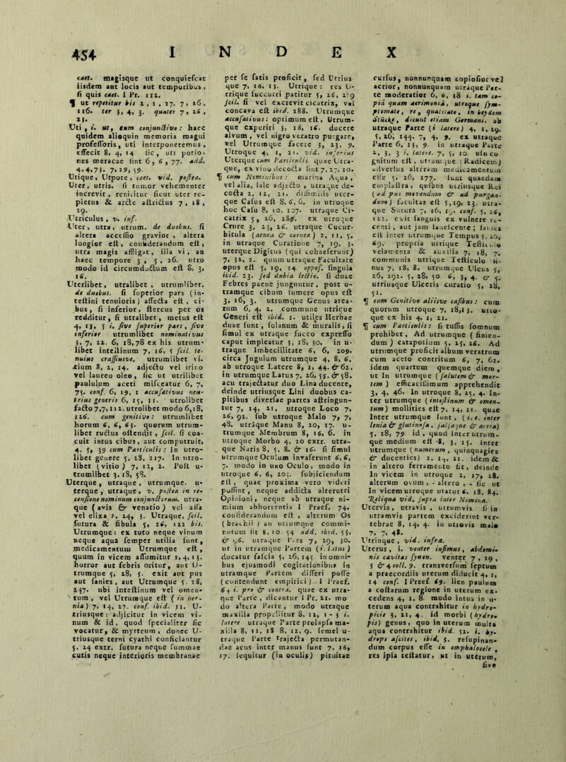 ctet. magisque ut conquiefcat iisdem aut locis aut temporibus» fi quis aet. I Er. 112. ^ ut repetitur Ut i , i , 17. 7 > 16 . 116. ter }, 4, 3. quater 7 > 16 , *»• _ Uti , i. ut, tum conjunllivo : haec quidem alioquin memoria magni profefforis, uti interponeremus, effecit 8, 4, 14 lic , uti potio- nes meracae lint 6,6, 77. add. 4.4.71. 7. Z9, 39- Utique, Utpote, ner. vid. poflta. Uter, utris, fi tumor vehementer increvit, renititur ficuc uter re- pletus & arcle aUridus 7, 18, 29. Utriculus , v. inf- Uter, utra, utrum, de duobus. fi altera acctfflo gravior , altera longior elt, conkderandum eit , utra magis affligat , illa vi , au liaec tempore 3 , 5 , 26. utro modo id circumdudum elt S, 3, 16. Uterlibet, utralibet, utrumliber. de duabus, fi fuperior pars (in- teltini tenuioris) affeda elt, ci- bus, fi inferior, Itercus per os redditur, fi utralibet, metus elt 4, 13, 3 five fuperier pari, five inferier utrumlibet nominativus 3. 7, 11. 6, 18,78 ex his utrum- libet inteltinum 7, 16. 3 fcil. te- nuius crajfiusve. utrumlibet vi. Cium 8, 1, 14. adjedo vel irir.o vel laureo oleo, fic ut utrilibet paululum aceti mifceatur 6, 7, 73. conf. 6, 19, 1 iccufativus neu- trius generis 6, 15, ti. utrolibet fado 7,7,11 2. utrolibet modo 6,18, 116. cum genitivo: utrumlibet horum 6, 6, 6 5. quorum utrum- libet rudus oltend.it , fcil. fi coa- cuit intus cibus, aut computruit, 4. 3, 39 cum Particulis: ln utro- libet genere 5, 18, 217. In utro- libet (vitio) 7, t2, 2. 1'oit u- trumlibet 3. 18, 58. Uterque, utraque , utrumque. u- terque , utraque , v. po/tca in te• cenfioncnominum conjunfforum. utra- que ( avis fy venatio) vel alia vel elixa j, 24, 3. Utraque, fcil. futura & fibula 5, 16, 122 bis. Utrumque: ex toto neque vinum neque aqua femper utilia funt, medicamentum Utrumque elt, quum in vicem affluamur 1,4,13. horror aut febris oritur, aut U- trumque 5, 28, 5. exit aut pus aut fanies , aut Utrumque 3. 28, 247. ubi inteltinum vel omen- v tum , vel Utrunjque elt ( in her- nia ) 7, 14, 27. conf. ibid. 11. U- triusque: adjicitur in vicem vi- num & id, quod fpecialiter fic vocatur, & myrteum , donec U- triusqtie terni cyathi conficiantur J, 24 extr. futura neque fummae cutis neque interieris membranae pet fe fatis proficit, fed Urrius que 7, 16, i). Utrique: res U- trique luccurri patitur 5, 16, 2)9 fcil. fi vel excrevit cicatrix, v«l concava elt ibid. 288. Utrumque iccufativus: optimum elt, Utruns- que experiri 3, 18, iff. ducere alvum , vel nigro veratro purgare, vel Utrumque facere 3, 23, 9. Utroque 4, i, 21. vid. inferius Uterque cum Paniculis, quae Utra- que, ex vino decoda lint 7,17, 10. U cum Nominibus : marina Acua , vel alia, 1 ale adjedo , utraque de- coda 2, 12, 21. dilfimilis ti ce r- que Cafus elt 8, 6, 6. in utroque hoc Cafu 8, 10, 107. utraque Ci- catrix 5, 16, 28.9. ex utroque Crure 3, 23, 16. utraque Cucur- bitula (aenea ir carnea) 2, ii, y. in utraque Curatione 7, 19, 3. titerque Digitus (qui cchaeferunc) 7, 32, 2. quum utraque facultate opus elt y, 19, 24 oppof. lingula ibid. 23. fed dubia lectio, fi duae Febres paene junguntur, post u- tramque cibum (umere opus elt 3, 16, 3. utrumque Genus arca- rum 6, 4, 2. commune utricuc Generi elt ibid. 1. utiles Herbae duae lunt, foianum & muralis, fi fimul ex utraque fucco exprefflo capue impleatur 3, iS, 30. in u- traque Imbecillitate 6, 6, 209. circa Jugulum utrumque 4, 8, 6. ab utroque Latere 8, 1, 44.&61. in utrumque Latus 7, 26,53.6*58. acu trajedatur duo Lina ducente, deinde utriusque Lini duobus ca- pitibus diverlae partes attringun- tur 7, 14, 21. utroque Loco 7, 16, 92. fub utroque Malo 7, 7, 48. utraque Manu 8, 20, 17. 11- trumque Membrum 8, 16, 6. in utroque Morbo 4, 20 extr. utra- que Naris 8, 5, 8. & 16- fi fimul utrumque Oculum invaferunt 6,6, 7. modo in uno Oculo, modo in utroque 6, 6, 10;. ftibjiciendum elt , quae proxima vero videri polfint , neque addida alterutri Opinioni» neque ab utraque ni- mium abhorrentia 1 Praef. 74. confiderandurn elt , alterum Os ( brachii I au utmmque commi- nutum Iit S, 10 54 add. ibid. 55, cr Cj6. utraqtie P. rs 7, 29, 30. ut in utramque Partem (i. latus) ducatur falcia 5, 26,145 in omni- bus ejusmodi cogitationibus in utramque Partem riiffleri poffle (contendunt empirici ) I Praef, 64 i. pro ir contra, quae ex utra- que Parte , dicantur 1 Pr. 21. itio do altera Parte , modo utraque maxilla propellitur S, 12, 1-3 i. late’c utcaque Parte prolapfa ma- xilla 8, 11. 18 8, 12, 9. temel u- traque Parte crajeda permutan- dae acus inter manus funt 7, 16, 17. lequitur (in oculis) pituitae rurfus, nonnunquam topiofiot ve) acrior9 nonnunquam utraque Par- te moderatior 6, 6, 18 1. tam co- pia quam aerimemi, utroque fym- ptomatt, rc, qualitate, in Ueydcm dliicke, dicunt etiam Germani, ab utraque farte (» Utere) 4, 1,29. 3,l6, 144. 7, 4, 9. ex utraque 1’arte 6, 13, 9. in uttaque Parte 2, 3, 3 i. laure. 7, 3, 10. ulu co gnitum elt. utramque (Radicem) adverlus alteram medieamenm.n effle 5, 26, 277, lunt quaedam emplaltra, quibus utriusque Rei ( ad pui movendum & ad purgan- dum) facultas elt 5,19, 23. utra- que Sutura 7, 16, 19. conf. 3, 26, in. exit (anguis ex vulnere tc- centi , aut jam lanelcente ; lacies eit inter utrumque Tempus 5,20, 69. propria utrique Tefiit u a velamenta & auxilia 7, 18, 7. communis utrique Teliiculo k- nus 7, 18, 8. utrumque Ulcus 5, 26, 192. 3, 28, 50 6, 3, 4. cr 5. utriusque Ulceris curatio 3, 28, 5‘- eum Genitivo aliisvc cafibus: cum quorum utroque 7, 18,13. uuo- que ex his 4, 1, 21. fi cum Particulis: fi tuffls fomnum prohibet, Ad utrumque (linien- dum ) catapotium 3, 15, 16. Ad utrumque proficit album veratrum cum aceto contritum 6, 7, 62. idem quartum quemque diem , ut ln utrumque (Jalutem& mor- tem ) cfficaciliim iim apprehendit 3, 4, 46. ln utroque 8, 25, 4. In- ter utrumque (inttjlinum & omen- tum) mollities elt 7, 14, ji. quae Inter utrumque lunt, (i. e. inter lenia & glutinoja , /al/a ,ue & acria) 5, 28, 79 id. quod Inter utrum- que medium elt -8, 3, 13. inter utrumque (numerum, quinquagies & ducenties) 2, i-,, n. idem & in altero ferramento fic, deinde I11 vicem in utroque 1, 17, 28. alterum ovum, - altero , - fic ut In vicem utroque utatur S, 18, 84. Kj liqua vid. Jupra inter Nomina. Utervis, utravis, utrumvis fi in utramvis partem exciderint ver- tebrae 8, 14, 4. in ticiovis malo 7, 7> 4*- Utrinque , vid. infra. Uterus, i. venter infimus, abdomi. nis cavitas fynen. venter 7 , 29 , 3 6-4 coti. 9. rransverftim feptum a praecordiis uterum diducit 4, 1, 14 conf. I Prtef. <9. lien paulum a cottarum regione in uterum ex- cedens 4, 1, 8. modo intus in u- terum aqua contrahitur in hydro- picis 3, 21, 4. id morbi (hydro, pis) genus, quo in uterum multa aqua contrahitur ibid. 32. i. ky. drops afeites, ibid. 5. refupinan- dutn corpus effle in omphalottlt , res jpla teltatur, ut in uterum, fiv*