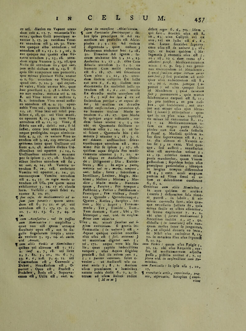 4 57 re ut!, diutius eo Vapore uccn- <ium erit 6, i }, 7. venatoria Ve- nena , quibus Galli praecipue H- tuntur y, 27, 34. ratiffima Vene- re utendum eit 3, 27, 30. Vera- tro quoque albo utendum , vel utendum eit 2 , 1 3 , 5. 3,2.6 , 3. ter quoque aut quater albo Ve- ratro utendum 3 , 23 , 18. uten- dum nigro Veratro 3, 23, 16. quo Victu Iit utendum iis, qui enet, jam mihi didum eit 4, 14, 8 ii quis fibi temperare non potuerit, quo minus plenioie Vittu utatur q, 2, 63. utendum eo Vinculo, quod caet, 7, 22, 3. qui dejice, re volet. Vinis utatur his, quae hoc praeitant 1, 3, 58 i. bibat. Vi. no non multo, meraco uti 4, 19, 8. uti Vino tenui et aultero i, 8, 2. interdum Vino tenui auite- ro utendum eit 4, 4, 33. opor- tebit Vino uti, quanto libebit 3, t y, 16. Vino leni uti nihil pro. hibec 6, 18, 91. uti Vino madi- ce oportet 8, 11, 34. tum Vino utendum eit 4, 11, 23- Vino, ii febris non eit, dulci, aut, ii id inflat, certe leni utendum, led neque perfrigido, neque nimis ca- lido 4, y, 17. in vulnere Vino u- tendum eit 5, 16, 129 exterius, ad epithema, inter quae Undtione uti licet 4,2, 48. mediis diebus Unf- ftionibus uti oportet 3, 14, I. Unitionibus utendum , maxime per fc iplum 3 , 17, 28. Unitio- nibus lembus utendum eit fic , ut caet. 4, 24, 28. Vomitu u- tendum 8, 10, 128, crebriore Vomitu uti oportet, 4 , 24, 31. nonnunquam Vomitu utendum eit 4,4,35. in regie morbo u- tendum eit Ufu, per quem mens exhilaretur 3 , 24, 17 a/, claufo loco. Vulfella , quali fabri n, tuntur 8, 10, 97. fixe cafu. de medicamentis ad «- fum jam paratis : quum uten- dum eit 6, 7, 31. et 36. ubi utendum eit J , 17, 17. 5, 20, 11. j, 25, 13- 6. 7» 44- 5*, ^ cum ^Accufativo , vel in pafftvo eum Nominativo : emplaitra , quae non niii quum utraque facultate opus eit , aut in fin gulis Angulorum inopia , uten- da veniunt 5 , 19, 24. al. omitt. vid. ^innott. cum aliis Verbis et Nominibus: quibus uti alienum eit 5, 23, a. cenf 4, 7, t8. uti licet I, 3 . 81. 3 , 10, 12. 6,7, 13. 8, 6 , 216. 7, 4, 12. uti Commodum eft , Convenit , Debet , Neceffarhim eit , O- portet , Opus eit , Frodeft , Prohibet , Satis eit , Superva- cuum eft , Utile cft , caet. v. fupra in recenfione ablativorum. cum Particulis fimiltbuscjue .- fe- bre ipfa praecipue le Ad re- medium uti profeffus eit Afcle- piades 3 , 4 , 10. Ad eadem ( digerenda , quae coeunt ) Panchemus utebatur hoc 5, 18, 31. Timaeus Ad ignem . fa- ecum utebatur his 5 , 22 , 13, Audacius 2 , 17 , 9. cibo Cum fiducia utendum 3 , 5,5- eo humore Cum meile utendum eit 6 , 18, 27. uti fricatione Cum oleo 5 , 21, 37. uten- dum iisdem collyriis £x kcte aut ovo 6, 6, 93- iisdem me- dicamentis Ex muliebri laete li- cendum eit 6,6, HI. mulfo Ex decofto meile utendum clt 1,6,5 n'fi boe ioco jf ex ad faciendum pertinet , et exponi de- bet , id mulfum ex dccodto meile cenficiendunt, parandum ejt. co humore eodem Modo u- tendum 6, 18, 27. quo .Modo fe quisque aeger refecerit , eo- dem ianus utatur 4 , 5,10. ubi et Quomodo friftione u- tendum effec 2 , 14, 3- ut fa- ni fciant , Quomodo his ( ali- mentis ) utantur 1 , 18 , 3. i. uti debeant. unitionibus frica- tionibusquc utendum eit , ma- xime Per fe ipfum 3 , 27 , 28. quidam aqua frigida Pro medi- camento utuntur 3. 7, 21. u- ti aliqua re Audaiter , Dein- de , Diligenter , Diu , Extrin- fecus , Hic , In aegro , parte, materia vel re , morbo, tempore , caet. Infra , Inter , Interdum , Inutiliter, Leniter, Magis, Ma- xime , Melius , Minime , Mo- dice , Modo modo , Nonnun- quam , Parcius , Per tempus , Pofthaec , Potius , Potifiimum , Praecipue , Pro viribus , Proti- nus , Quando , Qunndccunque, Quater , Rarius , Saepius , ae- rius , Sic , Super , Tantum- modo , Ter , Timide . Tum , Tum demum , Varie , Ubi , U- bicunque , eaet. vid. in confiru- Riouc cum ablativo Ufus , us, utendi facultas aut t- pfutn exercitium. fi gravis in- flammatio ( in vulnere ) ett , - Aquae quoque calidae necefia- rius ufus eit ( fcil. externus ) ut materiam digerat caet. 5 , 26 , 171, neque vero his fo. lis , quos capitis imbecillitas torquet , ufus Aquae frigidae prodeit , fed iis etiam caet. 1 , 5 , 1 pariter externus, folet e- venire , ut Audiendi ufu ca- reat auris 7,8,2. Aurium ufum proximum a luminibus ' natura nobis dedit 6, 7, 2-1- terum ad ufum Balnei redire [ M m m ] debet aeger 6, 6, 70. idem „ qui fuit , Brachii ufus eit 8, 10 , 6j. ulus Collyrii vel ex ovo , vel ex lacte eit 6,6, 106. Lanae fuccidae fuperva cuus ufus eit m vulnere 5 , 26 , 197. er hujus quidem ( Ma lagmatis ) recentis ufus ci\ j , io» 18 , 10 1. dum recens ejt , adhiberi petefi. Medicamentorum ulum ( V. p. feq. ) r.ec proti- nus exercendum id Membrum • ( ejucd fracium atejue iterum cura- tum fuit . ) f.-d psulacim ad anci- quoj ulus 1 educendum eit 8 , 10 , 76 t. /notus, jamque ( o- portec ) ad ufus quoque iuos id Membrum ( t-uod luxatum fuit ) promovere , quia tr.otus falub erritnus corpori eit 8, 11, 35- pc° ledibus , et pro Cali- bus , qui inciderunt , atit ma- jor auc minor ufus ejus Meni, bri ( luxati ) relinquitur : quo- que in eo plus uiu> lupereft, eo minus id extenuatur 8, 11, tj - 24 Medicamencorum u- fum ex magna parte Afcle- piades non line caufa fuitulic 5 Ptaef 4. Modioli quidem n- ius fere fiiperracuus eit 8, 5 , 11. diu alienus ei Veneris 11- fus fit 3 , ii excr. Vini quo- que , fed aufteri , neceflarius ufus eit movendae urinae 3 , *2 , 19. celerius tamen etiam panis mandendus, quam Vinum guitandum ; fiquidem hujus ufus praecipue pericnlofus , ideoque in longius tempus differendus cft 4 , 3 extr. oculi magnam partem ad Vitae fimul et u- ium et dulcedinem conferunt 6, 6, 2. Genitivus cum aliis Nominibus .- in aure quidem et naribus ( curtis ) deformitas fola time- ri poteft , in labris , fi ni- miurn contrafia funt, ufus qua- que neceffario ]atlura fic, quia minus facile et cibus affumitur, 6 fermo explicatur 7 , 9 , tibi ulus ( parati medicamenti ) Necefliras incidit j., 27 , 91. didudta ( in luxatione) offa nun- quam rlirius inter fe junguntur, & , ut aliquid decoris eo loco, fic Nihil ufus amittitur 8, jit 10. in membro Plus ufus iupereil 8, 11, 24. cum Verbis : quum ufus Pgigit y, 10> 14. ubi ufus Requirit , rur- fu 5 id medicamentum adjecto paffo , piftillo teritur 6, 7, 25 plura vid. in confit ucliont eum No- minibus. tum Particulis : In ipfo ufu 5 , 20 17. ^ exercitatio artis, experientia, pra- xsj , ebjervatio, Serapion ( empi. rictu