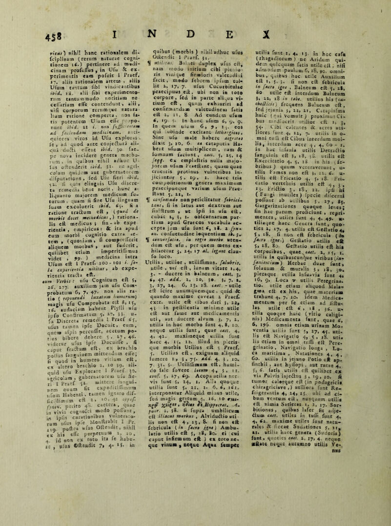 index rieni) nihil hanc rationalem di- fciplinam (rerum naturae cogni- tionem 14.) pertinere ad m»di- citiam profcllus , in Ufu & ex- perimentis eam pofuit I Praef. 17. aliis rationalem artem , alii» Ufum tantum libi vindicantibus ibid. 18. alii Tibi experimento- rum tantummodo r.ociciaiu ne cellariam clTe contendunt 1 alii , uifi corporum rerumque natura luam ratione comperta , non fa- tis potentem UUim eilc propo- nunt ibid. 11 i. non fuffa entem ad faciendam medianam. anti- quiores viros id Ufu exploras - le , ad quod ante conjeftura ali- qui ducti e fient ibid. 30 fae- pe nova incidere genera morbo- 1 um > in quibus nihil adhuc U- lus oftenderit ibid. ',i- ne agri- colam quidem aut gubernatorem difputatione , led Ulu fieri ibid. 51. fi quis elinguis Ufu discre- ta remedia bene norit , hunc a* liquanto majorem medicum fu- turum , quam fit fine Ulu linguam luam excoluerit ibid. £5- Id a ratione tractum elt , (quid de morbis docet methodicus,) rationa- lis elt medicus 5 fin - ab expe rientia , empiricus : fic ita apud eum morbi cognitio extra ar- tem , (quoniam, fi comprellerit aliquem morbus » aut fuderit, quilibet etiam imperitiflimu* videt , 99■ ) medicina intra Ulum eft 1 Praef- 100-101 fi fo- ta experientia nititur, ab expe- rientia trada eft. eum Verbis : ufu Cognicum eft 5, 26, 177. auxilium jam ufu Com- probatum 6, 7, 47- Boa ra' ri« ( reponendi luxatum humerum) raagis ufu Comprobata eit 3, 1 3, 16. audaciam habent Plylli ufu ipfo Confirmatam 5, 27. 3 5- u- U Discreta remedia 1 Praef 6q. ulus tamen ipfe Docuit, eum, quem afpis percnffit, acetum po- tius bibere debere 3, 27,46-. videtur ufus ipfe DacuilTe , fi caput fradum eft, ex brachio notius fanguinem mittendum eire; fi quod in humero vitium elt , ex altero brachio 2. io 39. ali- quid ufu Explorare I Praef p. agricolam , gubernatore», ulu fie- ri l Pratf 52 mittere hngui- nem ouum fit expeditifiimnia ufum Habenti . tamen ignaro dif- ficillimum eft 2, >0, 42 cppef. fjnon. perito 48. caetera . quae in vivis cognofci modo Poliunt , in infis curationibus Vulneraro- rum ufus ipfe Monttrabu I Pr no poftea ufus Oltendit, nihil tx his effe perpetuum x, ,0, 4. id non ex toto ita le habe- re , ufus ©ftendit 7» 4’ 1 L in quibus (morbis) nihil adhuc ufus Olrer.dit I Praef. 51. utilitas. Balnei duplex ufus eft, nam modo initium cibi plemo ris vmique firmioris valetudini facit, modo febrem ipfam tol* lit 2, 17, 7. ufus Cucurbitulae praecipuus eit, ubi non in toto corpore , fed in parte aliqua vi- tium eft , quam exhauriri ad confirmandam valetudinem fati* elt 2, 11, 8 Ad eundem ufum 4, >9 5- In hunc ufum 6, 9, 9. in quem ulum 6, 9, eos qui -ubinde excieant lethargicos, Sine ufu male habere aegrotos dixit 3, 20, 6 ea catapotia Ha- bent ulum multiplicem , nam & lomnum faciunt, cael, 3, 23, 14 feqq. ex emplaftris nulla majo- jotem ulum Praeitant, quam quae cruentis protinus vulneribus in- jiciiintur 5 , 19, 1. haec tria compolitionum genera maximum praecipueque varium ulum Prae- itant 5, 21, I. confuttudo non periclitatur febriet- taus, fi in latus aut dextrum aut finiltrum , ut ipfi in ufu eft, cubat 2, 3, 1. oblcaenarunt par- tium apud Graecos vocabula ac- cepta jam ufu funt tf, it. 2 fyn« 011. confuetudine loquentium /i. 3, cenverjatio. iu regio morbo uten- dum elt ufu , per quem mens ex- hilaretur 3, 24, 17 al. legunt clau- fo loco. Utilis, utilior , atiliflimus. falubris. utile , vel eft , lunam vitare 1,4, 3. - ducere in balneum, caet. 3, 6, 47. adi. i, io, 30. 5, 7, t. 3, 17, 24. 6, 13, 18. eaet -utile eit lcire unumquemque, quid & quando maxime caveat 2 Praef- extr. utile eft tibos dari 3, 22, 43 in peltilentia minime utile elt aut fame aut medicamentis liti, aut ducere alvum 3, 7, 2. utilia in hoc morbo funt 4, 8, ro. neque utilia funt , quae caet. 4, 4, 42. maximeque milia funt haec 4, 15, ia. illud in picris- que morbis Utilius eft 5 Praef. 3. Utilius eft, exiguum aliquid fumere i> 3, 73. aad 4, 3, ro. 7 31, J- Utililfimun* elt, humi- cio lale fovere locum 4, 5, 11. eonf. 3, 27, 69. Acopa utilia ner vis funt 3, 24, 1, Alia quoque utilia funt 3, 21, 2- 6. 6, iti. interponatur Aliquid mi.ius utile, fed magis gratum 4, 16, 10 rpas- xaf tt.htppocrat. A. puor. 2, 38. fi fupra umbilicum elt iliacus morbus , Alviriuftio uri lis non eft 4, 13, 8. fi non eft febricula ( in facro igne) Ambu- latio utilis eft 3, ;8, 8c. ei cui caput infirmum eft j ex toro ne- que vinum , neque Aqua ftmpet utiha funt 1, 4, 13. jn hoc caftt (rhagadiorum ) ue Aridum qui- dem quicquam fatis utile eft , nifi admodum paulum 6, 18, 90. omni- bus , quibus hoc utile Auxilium tft t, 5' 5- fi non elt febricula m facro igne , Balneum elt 3, i|, 80 utile eft interdum Balneum 3. 21, 18 in tabe, utilius his (c«- chedictt) frequens Balneum eft , led jejunis 3, 22, 21, Cataplafma huic (rui Vomuit ) proximus Ci- bus mediocris utilior elt 1, 3, S4- tibi calentes tic acres uti- liores hinc 4, 12, 7. utilis in o- mni rufii elt Cibus interdum mol- lis, interdum acer .3, 4, 60 - 1. in hac infama utilis Detraiti» fanguinis eit 3, 18, 38. utilis eft Exercitatio 4. 5, iS m his j fe- bribus ) quum veteraverunt, u- tilis f ames non eft 3, 11, 6. u- tilis eft Fricatio 4, 5, i3. Fri- catio vertebtis utilis eft 4, 3 , 13. Friitio 3, t8, 22. ipfi hi ( Fu,,gi inutiles) fpecie dilccrni poliunt ab utilibus 3, 27, gj. Gargarizationes quoque lenes; fin hae parum proficiunt , repri, mentes, utiles funt 4, 4, 49. *. tiliaque haec Genera lunt, quo- ties 1, 17, 4. utilis elt Geitatio 4, 5, 18. fi non elt febricula [in facro igne,) Geitatio utilis elt 5, 18, 80. Geitatio utilis eft hi» corporibus, quae caet. 1, 13, j. utilis in quibuscunque viribus (in- Janicntium) Herbae duae funt, folanum & muralis 3, iS, 30. pleraque utilia lnfuavia funt 4, ‘6. 9, Loca v utilis Peregrina, tio. utile etiam aliquod Mala- gma elt ex his, quae materiam trahunt 4, 7, 10. idem Medica- mentum per fe etiam ad filtu- las utile elt 6 , 1* , )S. u* tilia quoque huic (vitio caligi- nis) Medicamenta funt, quae 6, 6, 196 omnia etiam urinam Mo. ventia uti.ia funt 3, 27, 43. uci. lis elt N.vigario 4, 3, iS. uti. lis etiam in omni tulfi elt Pere- grinatio , Navigatio longa , Lo- ca maritima , Natationes 4, 4, Co. utilis in jejuno Potio eft ap. finebii , aut hylfopi , aut rutae 4, 3, 6. facis utilis elt quilibet ex via Pulvis injeotus 3, 19, 10. fi tumor calorque elt (in podagrici* chiragricisve ,) utiliora funt Re- frigerantia 4, 14, 15. ubi ad ci- bum ventum eft, nunquam utili* elt nimia Satietas 1, 2, 17. Sor- bitiones , quibus lafer fit adje- ituo» caet. utiles in tuffi funt 4, 4, 6i. maxime utiles funt natu- rales & llccae Sndationes 3, tt, ti. utilia haec genera (Sudoris) lunt, quoties caet 2, 17, 4. neque itiUtc neque autumno utili* Ve-. nus