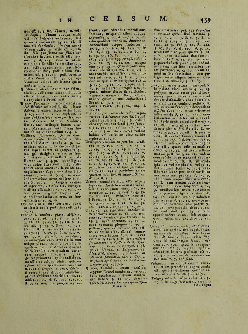 C E L S U M, «us ett i, J, Sf. Vinum , v. nti- ' lis Aqua, Vinum quoque utile elt (tn hydrtpe) auiterum , fed quam cenuiflimum 3, 11, 18. ii non elt febricula, (in igne faero) Vinum auiterum utile ett 5, i8> Io. Vi* ( in futura aut fibula in- jicienda) hactenus utilis ett, qua eaet. 7, 16, 123. Vomitus utilis elt plenis & biliofis oranibnsi.3. 42. utilis quotidianus , aut alce- ro quoque die , pelt cibum Vo- mitus elt 3, 11, 35. polt coenam utilis Vouiicus elt, 3, 27, 19. Vomitus utilior elt hieme quam aeltate 1, 3, 41, -ducus, aptus, quum par fcien- tia lic , utiliorem tamen medicutu cfle amicum , quam extraneum , (conjicio) I Praef. ti6. ^ cum Particulis : medicamentum Ad fiftulas utile elt 6, 18, . haec Adverfus omnes i£tuj utilia fune 5, 17, 46. In , V in eonfiruSione tum Subjiantivis : itimtjue Ex to- to, Maxime , Minus, Minime, Sacis, cael, utileque lunam vica- te , Maximeque ante iplum lu- nae folisque concurfum 1,4, 3. Utiliter, falubriter , i ita ut remc dium praejiet, lienis bubulus utili- ter e fu i datur lienofis 4, 9, 11. utiliter etiam fcilla cofta deliga- tur fuper cutim in tympanite 3, 21, 39. deligitur etiam utiliter aut nitrum , aut natturtium , al. liumve taet. 4, 4,30. quodfi gra- vior dolor (dentium) eft , utili, ter & alvus ducitur, & calida ca- tiplafmata- fuper maxillam inji- ciuntur , eaet. 6 ,9,4. in uvae inflammatione alvus utiliter duci- tur 6 , 14, 1, li fanguis craffus & niger eft , vitiofus eft, ideoque utiliter effunditur 2, 10, 50. ven- tris fluxu purgatur corpus , Sc, quod intus laelurum orat, utiliter effunditur 4, 19, 4- Utilitas , atis. minifteriura , quod utilitatis caufa pultetis traditur 8, 4. *}• Utique i. omnino , plane, abfdnte, eaet. 1, 3, 2*- «. 4. i- 2, 7* 3 2. I, 12, 27. 3, 6, 52. 3. 20, J. 3. 22, 48. 3, 23, 7. 8 bis. 4 , 3, f bis : 6. 8. 9. 4, 11. 21. 3, s, 4. j, 17, 13. f. 27, 9. 6, 2, 9. 6,7, 97- 7. 7, 13« taet. i. in totum t in univerfum eaet. ambulatio non utique plana , commodior eft , fi- quideiu mrlius afcenfus quaque & defcenfus cura quadam varie- tate corpus moveat 1, 2, 11. dentes primores lingulis radicibus, maxillares utique binis, quidam etiam ternis qusternisve nituntur 1,1,40 n femper i. certe, faltim : fi caetera res aliqua prohibebit, utique sbftinere debebit 1, 10,11. add.Ar,2, if. 6, 6, ici. 8,4,1°. I, 7, 24. eaet. i. praefertim , 111- primts, itet, vitandus meridianus foranu* , utique li cibus quoque antecellit l, 10, 6 conf. 2. 7, do. cibo quolibet utendum, dummodo concoftioni utique itudeatur 3, 17, 29. add. 1, 4, >4' t. 4> 15 & 22 2, 6, 35. 2, 7, 21. & 80. 2, X, 19. 33- 76. 8S. *. «i» 3, 16, 4 5-S. 5, 2(3, 2-34- & 248.6,*, 21. 7, 4, 21. 7, 12, ix. eaet. utique non 3, 7, 19 »• dr neuri quam qui- dem. non utique nili 3,23,8 1. non praecife, ninabfolute, nili, ne- que utique 7, 7, 13. 8, 4, 17. ne- que utique i, i? neutiquam 1,814. 3, 1, 7. 3* 18, 53. utique ut 6, 6, if. aut. certe , utique 3,6,32. Utpote. minor altero fit telticulus, utpote alimento amiffo 7, 18,40, utpote quum , eum conjunUivo I Praef. J. 3, 1, U- Utputa I Praef. 31. 3, 2tf, 104. 8, 11,2 2. Utriculus, i. utriculi refte impo- nuntur (delentibus partibus) aqua calida repleti 5, 27, 23. calido oleo replentur utrkuli ( pro fomen- tt ) 2, 17, 25. utilius eft ,- ad- movere ( in tetane cael.) velicas bublas vel utriculos oleo calido repletos 4, 3, 10. Utrinque. ambabus ex partibus. 3,26, 142. 6, 7, 101. 7. 3, 7. & 15. 7, 7, 159- 7, 9« “i *4- *3- 7» >2, 43. 7- 17. 4- t 7- 7. 21. 7» 26, 33. 7, 27, 6. 8, 1, 2. 32. 39. 52. 36. 63. 73. 8, 4, 35. 8, j, 4. 8, 6, 5. 8, 7, 7. & 12. 8, 10, 14. paululum utrinque ejus fle. vulne- ris S, 16, 142 i. paululum ex ora vulneris, vid. Nol. ntrinque , & qua, & qua *, l, 2. Utrum, confiderandum eft, utrum luperans. An deficiens materia lae- ferit? corruptum corpus fit , An integrum 2, 10, 14. cenf. 3, 4, 37. 5 » 16, 117. omittitur ante An 1 Praef. 32 83, 2, 12, 28. 3, 18, 67. 3, 10, 7. 4, 2, 21. s. 26. 37. eaet. utrum , an non 5, 28, 302, Uva , ae. ex fruftibus hirculorum Valentiores uvae 2, 18- 17. uva recens , fingularis pro plurali , 2, 23, 3, uvae recentes 2, 26, 1. uvae recentes pingues 2, 15, 3. paffum , quo ex ficciore uva eft. •o valentius eft 2, 18, 46. imma- turae uvae fuccus 6, 7, 81. uva* ex olla 2, 24, 9 i in olla conditae fervalaeque : vid. Cato de fle flufi. cap. 143. Varro de '1{e flu/l. 1, 38. ir 61, Mattial. 7. Lpigramm. 19. Plin. Hi fi. Natur. 25, I. Calen. <te ^Al.ment. f acuit at ib. Ltb. 2. Cap 9. ir pluret apud flhotl. ia Scribonium Largum pag. 175 Jcq. ^ uva Taminia , quam fcttpidoi Graeci nominant, videtur hanc facultatem (alvum tnoliin di' habere 3. 21, 25. Bryoniae (/<» vitis albae) baccam exponit fltio- Mam 2 dius ad Scribon. par. 321 diverftmt a jlapljide agria, uva taminia f, 4. 3- S> f. 5 S* 6< 4» 5. 8. 5- f> ll> 4 5, 1J, 4. 3, 22, tj. uvae taminiae p. VI» j, u , 8. add. 3, 27, tfj. 6, 6, lio. 6, 9, 2j. uvae taminiae pars quarta 3, 28, 116. uvae taminiae fine femini- bus P. IV.* 6, 18, 79, panacis, papaveris lachtyinae , peucedani, uvae taminiae fine feminibus pa- res portiones 6, 9, 15. uvam ta- miniam fine feminibus , cum pu- legio refte aliquis imponic ( ar- ticulis dolentibus) 3, 18, 69. Uva, ac. hodie uvula , pars palati. in palato circa uvam 4, 4, 13. polypus modo retro per id fora- men , quo fpiricus a naribus ad fauces defeendit, adeo increfcit, ut poft uvam confpici poflit 6, 8, 19 ad uvam faucesque defcendunc tttpBsct 6, 11, 13, uvae vehemens inflammatio 6, 14, I. uva fi cuna, inflammatione defeendit 7, 12,28. fi fubrubicundi coloris (eft uva) 7» 11, 28. fi uva ultra jultum mo- dum a pituita didufta eft, & te- nuis, acuta, alba eft: fi ima ii- vida , & craffa ; fumtna tenuis eft 7, 12, 30 opp. fi dolori eft uya 7. ii,2S i. dolorem creat, quo longior uva eft , quam effe naturaliter debet 7, 12, 33. ad uvam inflam- matam p altilius 3, 20, 12. eadera compofitio uvae madenti accom- modata eft 6, 18, 18. illinenda ipfa uva vel omphacio, vel galla, vel alumine fciffili 6, 14, 4. che- lidoniae fucco per cochlear illita uva maxime prodeft 6, 14, 7, ubi horum aliquo illita uva eft 6, 14, 8. eam aquam cochleari ex- ceptam ipfi uvae (ubjicere 6, 14, 9. mediocriter uvam tumentem aqua quoque frigida reprimit S, »4. i°- curatio uvae productae per manum 6, 14, 12. uva-prae- cidi fine periculo non poteft 7, 12, 23. uva praecidi debet 7,12, 30. conf ibid 32. 33. vullella apprehendere uvam , fub eaque , quod volumus, excidere 7, 12, 31- Uva , ae. vitium oculi, ubi fnmma attollir.ir tunica, five ruptis intus membranis aliquibus, fi>e laxa- tis, & fimilis figura acino fit; unde id reefit'shospeot Graeci vo- cant 7, 7, 108. quod in uva quo- que oculi fic 7, 14, 21. quem- admodum in uva pofirum eft 7, 17, 4 1 e. in loco de curatione tt- vae oculi 7, 7, 108 feqq. Vulgus, i. in vulnus eorum cura- tio etiam praecipue cognolcenda eft , quae inviciliimus quisque al- teri oftendit 6, 18, 5 i. vulgo. Vulgo, adverb. vulgo audio 4 • 4« 17 i. in vulgi fetmunibus, varilcn- ticulaeque