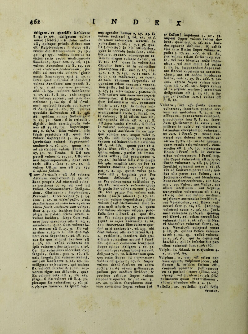 X «eligtre, et quotidie Refolvere 8, 4, 17 «/>/». deligatum vulnu* omne (fcroti ) . fi dolor nulUu eil, quinque primis diebus non elt Rcfolvendum : fi dolor eit, terciJ die Refolvendam 7, 19, 40 - 41 opp. vulnus interius ea Virtus ratio eaque medicamenta Sanabunt, quae caet. 5, 26, 151. Vulnus Sanandum e it 8, io, 110 ad cicatriicm perducendum . pa ■ ftilli ad recentia vifntra gluti- nanda Sanandaque apti y, 10,1. inter quae ( ferulas er canales ) vulnus Sanefcere non potuit 8, 10, 91 i. ad cicatricem pervenire, add. ib. 99, vulnere Sanefccnte 7, 27, zf. S, S. 11. exit far.guis ex vulnere recenti, aut jam Sa- nefcence y, z6, 69 fi id ( vul- nus) mufculi femoris aut hume- ri Senferinr 8 . 10 , 77 vulnus quotidie Solvendum eit -8\-#* >4. quidam vulnus Sufftimiganc V. 17,' 52. Sum : fi in articulis , digitis > locis cartihginofis vul- nus eit 5, z6, 175- Superimpo- no, v. infra. Dito vulneri, illa febris perniciofa e£t, quae levi vulneri Supervenit y , 26, 160. 'epvfixiXxt vulneri Supervenire confueyit y, 16, 2.15. quum jam ad cicatricem vulnus Tendit 7, 27, jo. v. Tendo, fi Uri non poteft vulnus y, 17, 11. Ufto vul- neri fupetimponenda, quae cae- cetis udis , funt 17, 11. it vulr.us Udum non eit 7* 15, i. uflionc fadum. qf cum Paniculis : eft Ad vulnera Attalum empladrum 5, ij, 26. fcaec proprie Ad ejusmodi vulr.e ra pertinent 7, 19, 48. conf ad Vulnus Accommodare , Ueligan- dum , Glutinanda , Implendum, Pervenire. Circa vulnus 7, 5. $4. iteui 5. 17, 50 videri pejfct. circa fignificationem adverbii habere , aptius tamen fuerit tenflruere eum vulnus, ficut 4,4, i}, ir.cidere fatis altis pbgis in palato Circa uvam v. vulnus Incidere, faepe Cum vul- nere loco moventur olla 8, 15, 1, membrum, quod Cum vulnere lo- co motum eft 8, 25, 9. De vul- neribus 5, 27, i- 1. Ex quo ▼«!- nete caro dependet s, 26. 18. vul. nus Ex quo aliquid excitum eit 4, 26, 28. vefica vulnerati Ex iplo vulnere urina defcendic y: 16, 6}. Ex vulneribus uiccribus exic fanguis , fanies . pus 5, 26, <6. exit faneris Ex vulnere recenti, aut jam lanefcente 5, 16, 69. in- telligetur ex humore , qui multus Ex vulnere feretur 8, 5, 21. ner- vorum rigor aut difientio, quae Ex vulnere orta elt j, 16, i6t. plaga , fi Ex vulnere eft 8, 4. }o. pleraque Ex vulneribus y, 26, 36 i, pleraque vulnera. Ir ipfum vul- nas agendus humor 7, »7, I* vulnus inclinati y, 26, 41. 45 tit leeum vulneratum csnverti. In vulneribus {, »6, 1 7,7. 36. qvu. Iu (curatio) I11 his vulneribus, quae in nervofis locis funt . adhi. betur 7, 2j extr. nonnunquam et- iam In magno vulnere evenir, ut 8, 10, ico quae ln vulneribus expolita funt , ut In vulneribus praeceptum eit , cact. y, 16, 231. 7» *• 7. 7* «47- 7. 5 5 excr. 8. 4» 7Z 1 * i» Iraftatttne , i» tapite, de mln. venenum ierpenti», ut quaedam etiam venatoria venena, non guftu . iecl In vulnere nocent f> 27> }4 i. per vulnus , quatenus in faUt vulnere cum humeribus cerptris commifcetur. fi ln msgno Vulnere, dum inflammatio eit, permanet febris y, 16, 159. in quibus vul- neribus plus profici manu , quam medicameatis credo 7, Praef.' 19. In Vulnere , fi id uftum non eit , relinquenda fiitula eit 7, 15, S. eft .inter caufas timoris, fi fenfus In vulnere rodentium r.on eft 7, )i 7* quod antidotum In eo quo- que vulnere caet. aeque valet 5, 27, 62. Ubi In quolibet vulnere ventum ad inducendum cicattictm eit y, 16, 281. quum putr ab a- fpide iftus effet , St partim Ob ipfum yulnus , partim ob immo dicos aeftus, fiti premeretur y, 2.7, 47. incidere fatis altis plagis fub ipfis maxillis caet. ut Per ea vulnera morbus (anguina) erum- pat 4» 4» «3- quum vulva per- cufla eit , fanguinis pars Per vulnus defcendic 5 , 26, 49. ue Per vulnus exeat tefticulus 7, 20, 18. ventricule vulnerato cibus St potio Per vulnus exeunt y, 26, 58. fere primo Ter vulnus exit urina ( excifo calcule) 7, 27, 16, cancer veficae cognofcitur, fi Per vulnus ( pofi liteiherniam) fluit fa- nies mali odoris 7, 27, r. quum Per vulnus alicujus vifcera pate- farta funt 1 Praef. 43. quo fit, ut Per vulnus poftea procedant (quae in ve fisa coierunt) 2, 2 6, 1 13 tpveriiriXetf Sine vulnere quo- que oriri conluevity, 26.233. ubi Sine vulr.ere ofla exciderunt 8, 2 y. 1. veriiiroile , interiora Sub gra- viffimis vulneribus mutari I Praef. 68. quidam carbonem fcorpionis Super vulnus deligant 5. 27, 52. quidam fu pe r vulnus fpongiam eaet. deligant 7,1 y, 10. falfamentum quo- que rerte Super id ( venenatum) vulnus deligatur y , 27, 8. Super vulnus dandi furfures ex aceto corti y, 27,64 vivum gallinaceum pullum per medium dividere , & piocimis calidum Super vulnus imponere oportet fic , ut caet. y, 27, 40. quidam fcorpionem cum vino contritum Super vulnus (ab »» facium) imponunt y, 17, yj. imponi Super vulnus eadem de- bent , quae cact. s. iC, i6j. hoe- dus aguusve difeiflus , & cslid» ejus caro ftaciin Super Vuluusiui. pofica y, 27, 41. add. ib. 68. Su per vulnus etiam furfures ex ace* to , vel ruta filvacica rede imp». nitur , vel cum meile fal colluo S> 27,54. imponendum Super vul- nus ftercus caprinum ex aceto co- flum , aut ex eodem hordeacea farina, caet. 5, 27, 6i. add. 7, -tf. 104. cerato Super vulnus uten- dum eit 5, 26, 205. Supra vulnus id < a Jerpente morfum ) membrum deligandum eft y, 27, zg. fi Su- pra y es fradurn cael.) vulnus eft 8, 8, 20. Vulnero , are. ejfa frada carnem vulnerant, interdum quoque ner- vum aut mufculum S, 7, 4. ex oflibus ea, quae carnem vulnerant, praecidenda funt 8, 8, 11. inter- dum gladiatorem in arena , vel militem in acie , vel viatorem a latronibus exceptum fic vulnerari, ut caet. I Praef. 71. venae vul- nerari non debent in ramicis cu- r at tene 7,12, 13- acuto quoque, quam retufo relo vulnerari, com- modius eit y, 26, 27. vulneratus Homo I Praef. 118, in curatio- nibus vulneratorum I Praef. 119, ubi Caput vulneratum eft 2, 7, 77. Corde vulnerato y, 26, 51, jejuai Inteftini vulnerati notae y, 16, y8. vix ad fanitatem perveniunt, qui- bus ulla parte aut Pulmo, aut Jocinoris craflum , aut Membrana, quae continet cerebrum , aut Ele- nis , aut Vulva, aut Veilca , aut ullum inteftinum , aut Septum transverfum vulneratum eft y, 26, 18-19 cu> al|t Pulmo medius , ut jejunum aut tenuius In teii i itum , aut Ventriculua , aut Renes vul- nerati funt y, 26, 16. Jocinoris vulnerati notae y, 26, 44. Joci, nore vulnerato 5,26,48, quorum vel Nervi, vel etiam nervofi loci vulnerati funt y, 16, 162- fi Ner- vi Mtisculive vulnerati funt y, 26, 203. Ventriculi vulnerati notae y, 26, yS. quibus Vefica vulnera- ta eft y, 26, 19, vefica vulnera- ta y, 26. 63. qui In capite vel brachiis, qui In inferioribus par- tibus vulnerati funt 5, 26,186. Vulpis, is. fubaud. in v. ejusdem 4. 4. 31. vid. fej. Vulpinus , a , um. eft etiam non vana opinio, vulpinum jecur, ubi ficeum & aridum fartum eit , contundi oportere , pollinemque ex eo potioni ( centra aftbma, caet.) afpergi : vel ejusdem i vulpis /i/7.) pulmonem quam recentiflimum , aflura , edendum efle 4, 4, 33. VulfelU , *e. vulfella, quali fab’ri «tuntur.