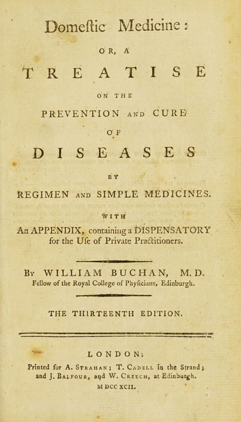 Domeftic Medicine : O R, A TREATISE « ON THE PREVENTION and CURE' l b • O’ F DISEASES B V REGIMEN and SIMPLE MEDICINES. WITH An APPENDIX, containing a DISPENSATORY for the Ufe of Private Practitioners. Bv WILLIAM BUCHAN, M. D. Fellow of the Royal College of Phyficians, Edinburgh. THE THIRTEENTH EDITION. LONDON: Printed for A. Strahan; T. Cadell in the Strand; and J. Balfour, aijd W. Creech, at Edinburgh.