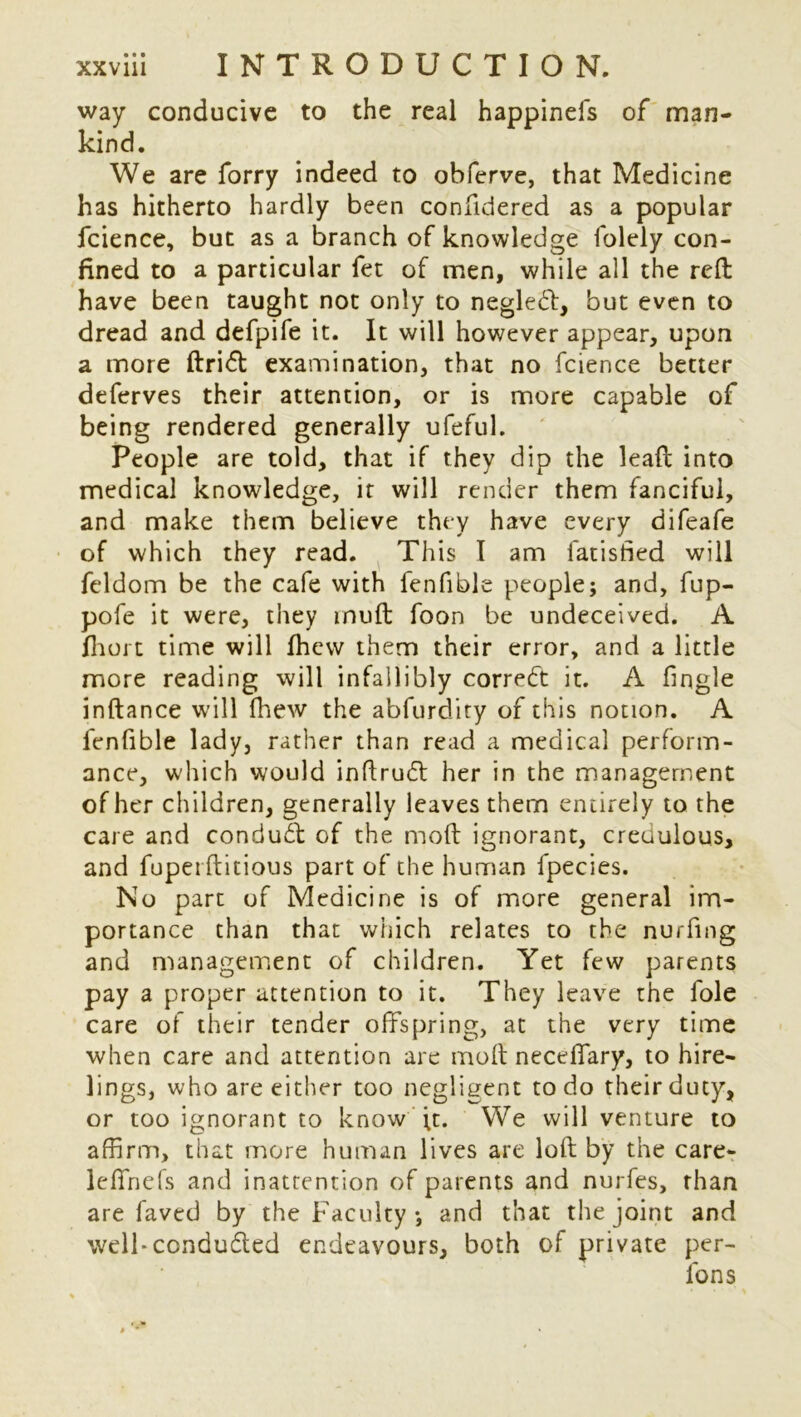 way conducive to the real happinels of man- kind. We are forry indeed to obferve, that Medicine has hitherto hardly been confidered as a popular fcience, but as a branch of knowledge folely con- fined to a particular fet of men, while all the reft have been taught not only to negledt, but even to dread and defpife it. It will however appear, upon a more ftridl examination, that no fcience better deferves their attention, or is more capable of being rendered generally ufeful. People are told, that if they dip the lead into medical knowledge, it will render them fanciful, and make them believe they have every difeafe of which they read. This I am fatisfied will feldom be the cafe with fenfible people; and, fup- pofe it were, they muft foon be undeceived. A (hurt time will lhew them their error, and a little more reading will infallibly correct it. A fingle inftance will (hew the abfurdity of this notion. A fenfible lady, rather than read a medical perform- ance, which would inftrudt her in the management of her children, generally leaves them entirely to the care and condudl of the moft ignorant, credulous, and fuperftitious part of the human fpecies. No part of Medicine is of more general im- portance than that which relates to the nurfmg and management of children. Yet few parents pay a proper attention to it. They leave the foie care of their tender offspring, at the very time when care and attention are molt neceffary, to hire- lings, who are either too negligent to do their duty, or too ignorant to know ft. We will venture to affirm, that more human lives are loft by the care- leffnefs and inattention of parents and nurfes, rhan are faved by the Faculty ; and that the joint and well-conducted endeavours, both of private per- Ions