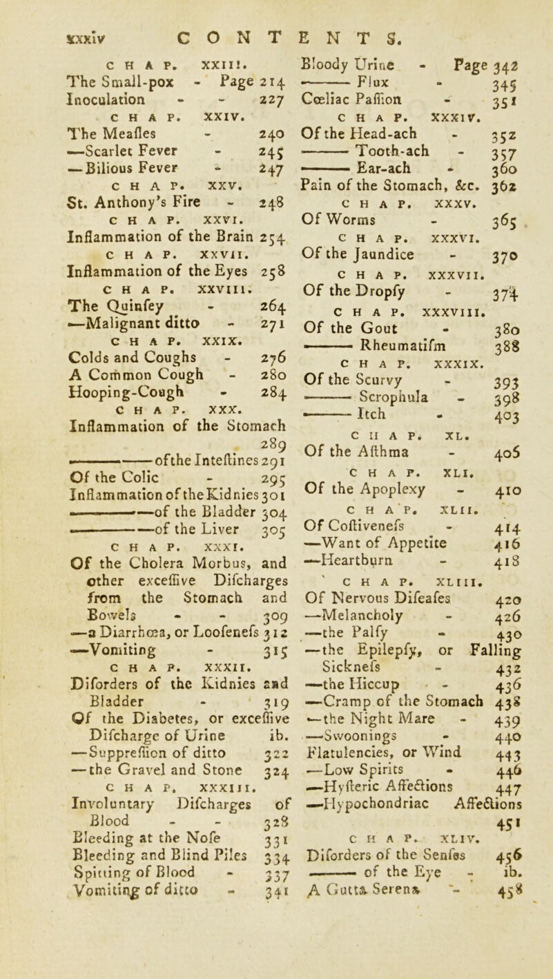 CHAP. XXIII. The Small-pox Page 2I4 Inoculation - 227 CHAP. XXIV. The Meafles - 240 —Scarlet Fever - 243 — Bilious Fever - 247 chap. XXV. 5t. Anthony’s Fire - 248 CHAP. XXVI. Inflammation of the Brain 254 chap. xxvi 1. Inflammation of the Eyes 258 CHAP. XXVIII. The Quinfey - 264 —Malignant ditto - 271 CHAP. XXIX. Colds and Coughs - 276 A Common Cough - 280 Hooping-Cough * 284 chap. xxx. Inflammation of the Stomach 289 of the Inteftines 291 Of the Colic - 295 Inflammation of theKidnies3oi — - —of the Bladder 304 of the Liver 305 CHAP. XXXI. Of the Cholera Morbus, and ether exceffive Difcharges from the Stomach and Bowels * - 309 —a Diarrhoea, or Loofenefs 312 —Vomiting - 315 CHAP. XXXII. Diforders of the Kidnies sad Bladder - 319 Of the Diabetes, or exceffive Difchargc of Urine ib. — Suppreflicn of ditto 322 — the Gravel and Stone 324 CHAP. XXXIII. Involuntary Difcharges of Blood - - 328 Bleeding at the Nofe 331 Bleeding and Blind Piles 334 Spitting of Blood - 337 Vomiting of ditto - 341 Bloody Urine - Page 342 ■ 7~ Fjux - 345 Cceliac Paffion - 351 CHAP. XXXIV. Of the Head-ach - 352 Tooth-ach - 357 ■ Ear-ach » 360 Pain of the Stomach, &c. 362 chap. xxxv. Of Worms - 363 chap. xxxvi. Of the Jaundice - 370 chap, xxxvii. Of the Dropfy - 37^ chap, xxxviii. Of the Gout - 380 ■ • ■ Rheumatifm 388 CHAP. xxxix. Of the Scurvy - 393 •— Scrophula - 398 ■ Itch - 403 CHAP* XL. Of the Afthma - 405 chap. xli. Of the Apoplexy - 410 c H A P. XL 11. Of Coflivenefs - 414 —Want of Appetite 416 —Heartburn. - 418 CHAP. XLIII. Of Nervous Difeafes 420 —Melancholy - 426 —the Palfy - 430 —the Epilepfy, or Falling Sicknefs - 432 —the Hiccup - 436 —Cramp of the Stomach 438 —•the Night Mare - 439 —Swoonings - 440 Flatulencies, or Wind 443 •—Low Spirits - 446 —Hyfteric Afledlions 447 —Hypochondriac AfFe&ions 45* CHAP. XL IV. Diforders of the Senfes 456 of the Eye - ib. A Gutta. Serena 458