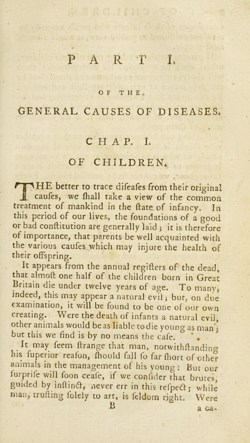 \ PART L OF THE, GENERAL CAUSES OF DISEASES. CHAP. I. OF CHILDREN. * r THE better to trace difeafes from their original caufes, we fhall take a view of the common treatment of mankind in the (late of infancy. In this period of our lives, the foundations of a good or bad conftitution are generally laid ; it is therefore of importance, that parents be well acquainted with the various caufes which may injure the health of their offspring. It appears from the annual regifters of the dead, that almoft one half of the children born in Great Britain die under twelve years of age. To many* indeed, this may appear a natural evil; bur, on due examination, it will be found to be one of our own creating. Were the death of infants a natural evil, other animals would be as liable todie young as man’- but this we find is by no means the cafe. ° ' . It may feem ftrange that man, notwithftandino- his fuperior reafon, ihould fall fo far lhort of other animals in the management of his young: But our furprile will foon ceafie, if we confider that brutes, guided by inftindl, never err in this refped; while maig trufting folely to art, is feldom right. Were R a oa-