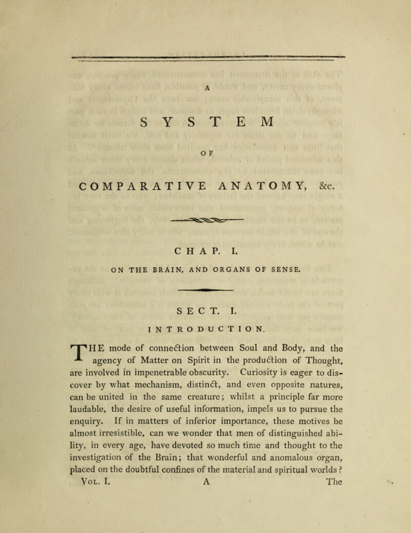 SYSTEM O F COMPARATIVE ANATOM Y, &c. C H A P. I. ON THE BRAIN, AND ORGANS OF SENSE. S E C T. I. INTRODUCTION, T^HE mode of conne<5tion between Soul and Body, and the agency of Matter on Spirit in the produölion of Thought, are involved in impenetrable obscurity. Curiosity is eager to dis- cover by what mechanism, distin<5t, and even opposite natures, can be united in the same creature; whilst a principle far more laudable, the desire of useful information, impels us to pursue the enquiry. If in matters of inferior importance, these motives be almost irresistible, can we wonder that men of distinguished abi- lity, in every age, have devoted so much time and thought to the investigation of the Brain; that wonderful and anomalous organ, placed on the doubtful confines of the material and spiritual worlds ?