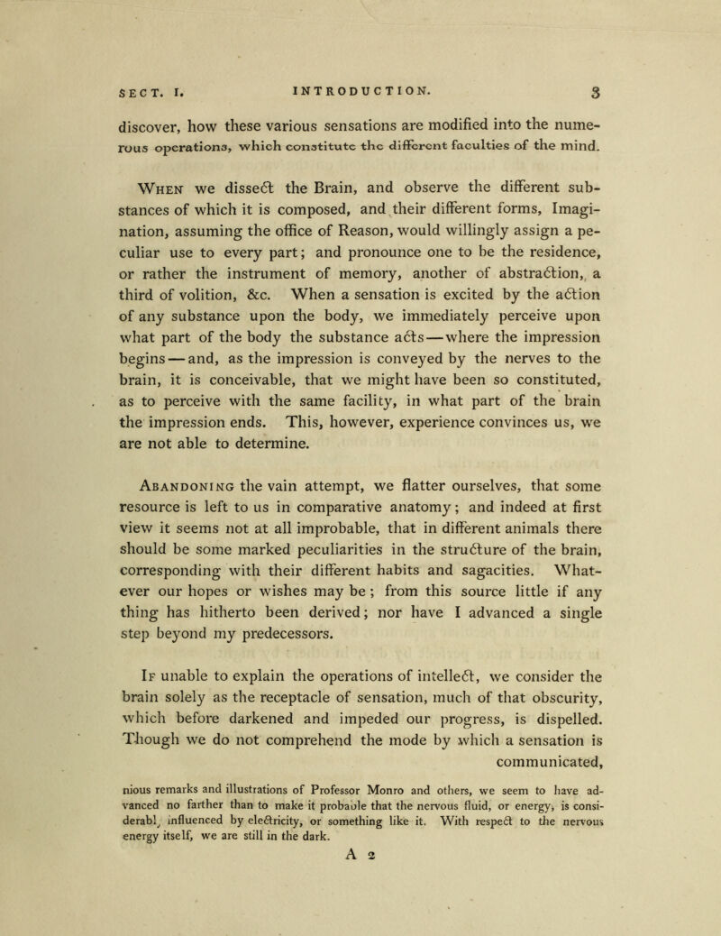 discover, how these various sensations are modified into the nume- rous operations, which conatitutc the different faculties of the mind. When we disseöf the Brain, and observe the different sub- stances of which it is composed, and their different forms, Imagi- nation, assuming the office of Reason, would willingly assign a pe- culiar use to every part; and pronounce one to be the residence, or rather the instrument of memory, another of abstrablion, a third of volition, &c. When a Sensation is excited by the a6tion of any substance upon the body, we immediately perceive upon what part of the body the substance acts— where the impression begins — and, as the impression is conveyed by the nerves to the brain, it is conceivable, that we might have been so constituted, as to perceive with the same facility, in what part of the brain the impression ends. This, however, experience convinces us, we are not able to determine. Abandoning the vain attempt, we flatter ourselves, that some resource is left to us in comparative anatomy; and indeed at first view it seems not at all improbable, that in different animals there should be some marked peculiarities in the strudlure of the brain, corresponding with their different habits and sagacities. What- ever our hopes or wishes may be ; from this source little if any thing has hitherto been derived; nor have I advanced a single step beyond my predecessors. If unable to explain the operations of intelle<51:, we consider the brain solely as the receptacle of Sensation, much of that obscurity, which before darkened and impeded our progress, is dispelled. Though we do not comprehend the mode by which a Sensation is communicated, nious remarks and illustrations of Professor Monro and others, we seem to have ad- vanced no farther than to make it probable that the nervous fluid, or energy, is consi- derabl, mfluenced by eleftricity, or something like it. With respeft to the nervous energy itself, we are still in the dark. A 2