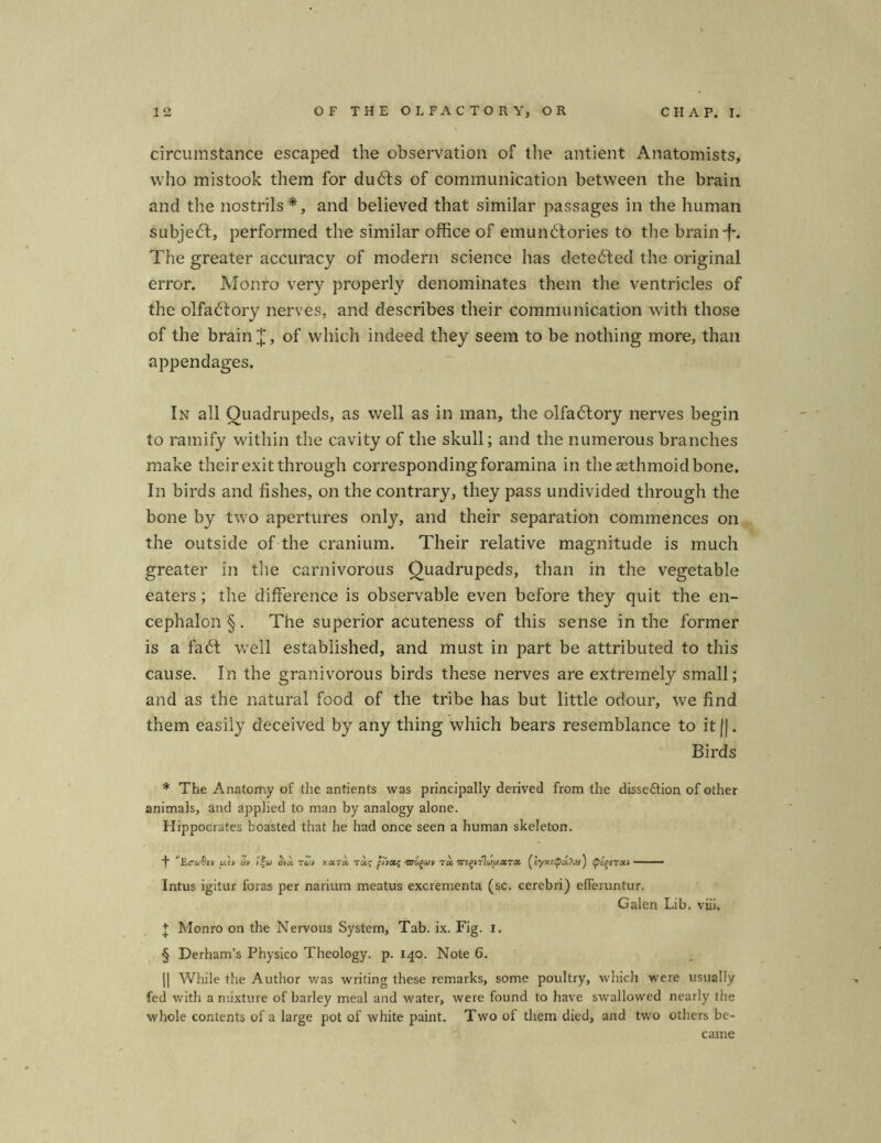 circumstance escaped the Observation of tlie antient Anatomists, vvho mistook them for dubls of communication between the brain and the nostrils*, and believed that similar passages in the human subjedl, performed the similar office of emundtories to the brain■f*. The greater accuracy of modern Science has detedfed the original error. Monro very properly denominates them the ventricles of the olfabfory nerv es, and describes their communication with those of the brain of which indeed they seem to be nothing more, than appendages. In all Ouadrupeds, as well as in man, the olfadtory nerves begin to ramify within the cavity of the skull; and the numerous branches make their exitthrough corresponding foramina in thesethmoidbone. In birds and fishes, on the contrary, they pass undivided through the bone by two apertures only, and their Separation commences on the outside of the cranium. Their relative magnitude is much greater in the carnivorous Quadrupeds, than in the vegetable eaters; the clifFerence is observable even before they quit the en- cephalon §. The superior acuteness of this sense in the former is a fadt well established, and must in part be attributed to this cause. In the granivorous birds these nerves are extremely small; and as the natural food of the tribe has but little odour, we find them easiiy deceived by any thing which bears resemblance to itfj. Birds * The Anatomy of the antients was principally derived from the disse&ion of other animals, and applied to man by analogy alone. Hippocrates boasted that he had once seen a human skeleton. ’Erw&tv puv hw ota. tu,/ vccTot raj pTvots Taufiui/ ra WEgtrl^aT« (syxEipaAi#) — — Intus igitur foras per narium meatus excrementa (sc. cerebri) efFeruntur. Galen Lib. viii. + Monro on the Nervous System, Tab. ix. Fig. i. § Derham’s Physico Theology. p. 140. Note 6. || While the Author was writing these remarks, some poultry, which were usually fed with a mixture of barley meal and water, were found to have swallowed nearly the whole contents of a large pot of white paint. Two of them died, and two others be- came