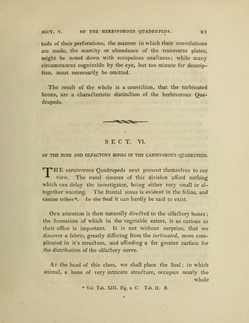 SECT. V. OF THE HERBIVOROUS QUADRUPEDS. 2 1 tude of their perforations, the manner in which their convolations are made, the scarcity or abundance of the transverse plates, might be noted down with scrupulous exadness; while many circumstances cognizable by the eye, but too minute for descrip- tion, must necessarily be omitted. The result of the whole is a convidion, that the turbinated bones, are a charaderistic distindion of the herbivorous Qua- drupeds. «■ SECT. VI. OF THE NOSE AND OLFACTORY BONES IN THE CARNIVOROUS QUADRUPEDS. r | MI E carnivorous Ouadrupeds next present themselves to our view. The nasal sinuses of this division afford nothing which can delay the investigator, being either very small or al- together wanting. The frontal sinus is evident in the feline, and canine tribes *. In the Seal it can hardly be said to exist. Our attention is then naturally direded to the olfadory bones; the formation of which in the vegetable eaters, is as curious as their office is important. It is not without surprize, that we discover a fabric, greatly differing from the turbinated, more com- plicated in it’s strudure, and affording a far greater surface for the distribution of the olfadory nerve. i At the head of this dass, we shall place the Seal; in which animal, a bone of very intricate strudure, occupies nearly the whole