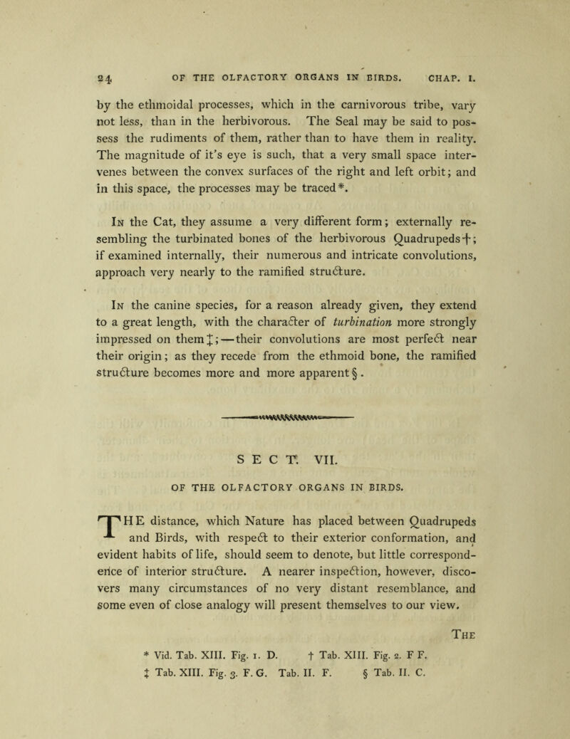 24« 0F THE OLFACTORY ORGANS IN BIRDS. CHAP. I. by the ethmoidal processes, which in the carnivorous tribe, vary not less, than in the herbivorous. The Seal may be said to pos- sess the rudiments of them, rather than to have them in reality. The magnitude of it’s eye is such, that a very small space inter- venes betvveen the convex surfaces of the right and left orbit; and in this space, the processes may be traced*. In the Cat, they assume a very different form; externally re- sembling the turbinated bones of the herbivorous Quadrupeds-f; if examined internally, their numerous and intricate convolutions, approach very nearly to the ramified strufture. In the canine species, for a reason already given, they extend to a great length, with the charaTer of turbination more strongly impressed on them]]; — their convolutions are most perfe<5t near their origin; as they recede from the ethmoid bone, the ramified stru6lure becomes more and more apparent§. SEC T. VII. OF THE OLFACTORY ORGANS IN BIRDS. rn,HE distance, which Nature has placed between Quadrupeds and Birds, with respe6t to their exterior conformation, and evident habits of life, should seem to denote, but little correspond- erice of interior stru6lure. A nearer inspe6fion, however, disco- vers many circumstances of no very distant resemblance, and some even of close analogy will present themselves to our view. The