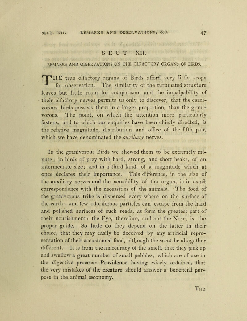 SECT. XII. REMARKS AND OBSERV ATIONS ON THE OLFACTORY ORGANS OF BIRDS. 'T'HE true olfactory organs of Birds afFord very ITttle scope -*■ for observation. The similarity of the turbinated stru6ture leaves but little room for comparison, and the impalpability of their olfa6fory nerves permits us only to discover, that the carni- vorous birds possess thera in a larger proportion, than the grani- vorous. The point, on which the attention more particularly fastens, and to which our enquiries have been chiefly dire£ted, is the relative magnitude, distribution and office of the fifth pair, which we have denominated the auxiliary nerves. In the granivorous Birds we shewed them to be extremely rrri- nute; in birds of prey with hard, strong, and short beaks, of an intermediate size; and in a third kind, of a magnitude which at once declares their importance. This difference, in the size of the auxiliary nerves and the sensibility of the organ, is in exa6t correspondence with the necessities of the animals. The food of the granivorous tribe is dispersed every where on the surface of the earth: and fevv odoriferous particles can escape from the hard and polished surfaces of such seeds, as form the greatest part of their nourishment: the Eye, therefore, and not the Nose, is the proper guide. So little do they depend on the latter in their choice, that they may easily be deceived by any artificial repre- sentation of their accustomed food, altljough the scent be altogether different. It is from the inaccuracy of the smell, that they pick up and swallow a great number of small pebbles, which are of use in the digestive process: Providence having wisely ordained, that the very mistakes of the creature should answer a beneficial pur- pose in the animal oeconomy. The