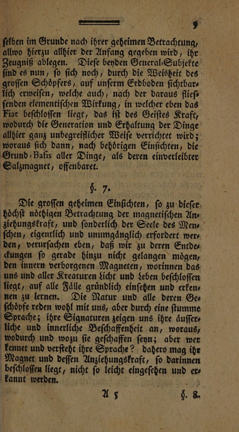 ſelben im Grunde nach ihrer geheimen Betrachtung, allwo hierzu allhier der Anfang gegeben wird, ihr Zeugniß ablegen. Dieſe beyden General⸗ Subjekte find es nun, ſo ſich noch, durch die Weisheit des a groſſen Schoͤpfers, auf unferm Erdboden ſichtbar⸗ lich erweiſen, welche auch, nach der daraus fliefe - ſenden elementiſchen Wirkung, in welcher eben das Fiat beſchloſſen liegt, das iſt des Geiſtes Kraft, wodurch die Generation und Erhaltung der Dinge allhier ganz unbegreiflicher Weiſe verrichtet wird; woraus ſich dann, nach behoͤrigen Einſichten, die Grund Bafis aller Dinge, als deren einverleibter Salzmagnet, offenbaret. PR VAR 595 $. 7. 1 Die groſſen geheimen Einſichten, fo zu dieſer hoͤchſt noͤthigen Betrachtung der magnetiſchen An⸗ ziehungskraft, und ſonderlich der Seele des Mens ſchen, eigentlich und unumgaͤnglich erfordert wer⸗ den, verurſachen eben, daß wir zu deren Entde⸗ ckungen ſo gerade hinzu nicht gelangen moͤgen, den innern verborgenen Magneten, worinnen das uns und aller Kreaturen Licht und Leben beſchloſſen liegt, auf alle Fälle gruͤndlich einſehen und erken⸗ nen zu lernen. Die Natur und alle deren Ge⸗ ſchoͤpfe reden wohl mit uns, aber durch eine ſtumme Sprache; ihre Signaturen zeigen uns ihre aͤuſſer⸗ liche und innerliche Beſchaffenheit an, woraus, wodurch und wozu ſie geſchaffen ſeyn; aber wer kennet und verſteht ihre Sprache? dahero mag ihr Magnet und deſſen Anziehungskraft, fo darinnen beſchloſſen liegt, nicht ſo leicht eingeſehen und er⸗ kannt werden. e ee e e 0 | as), . &amp;