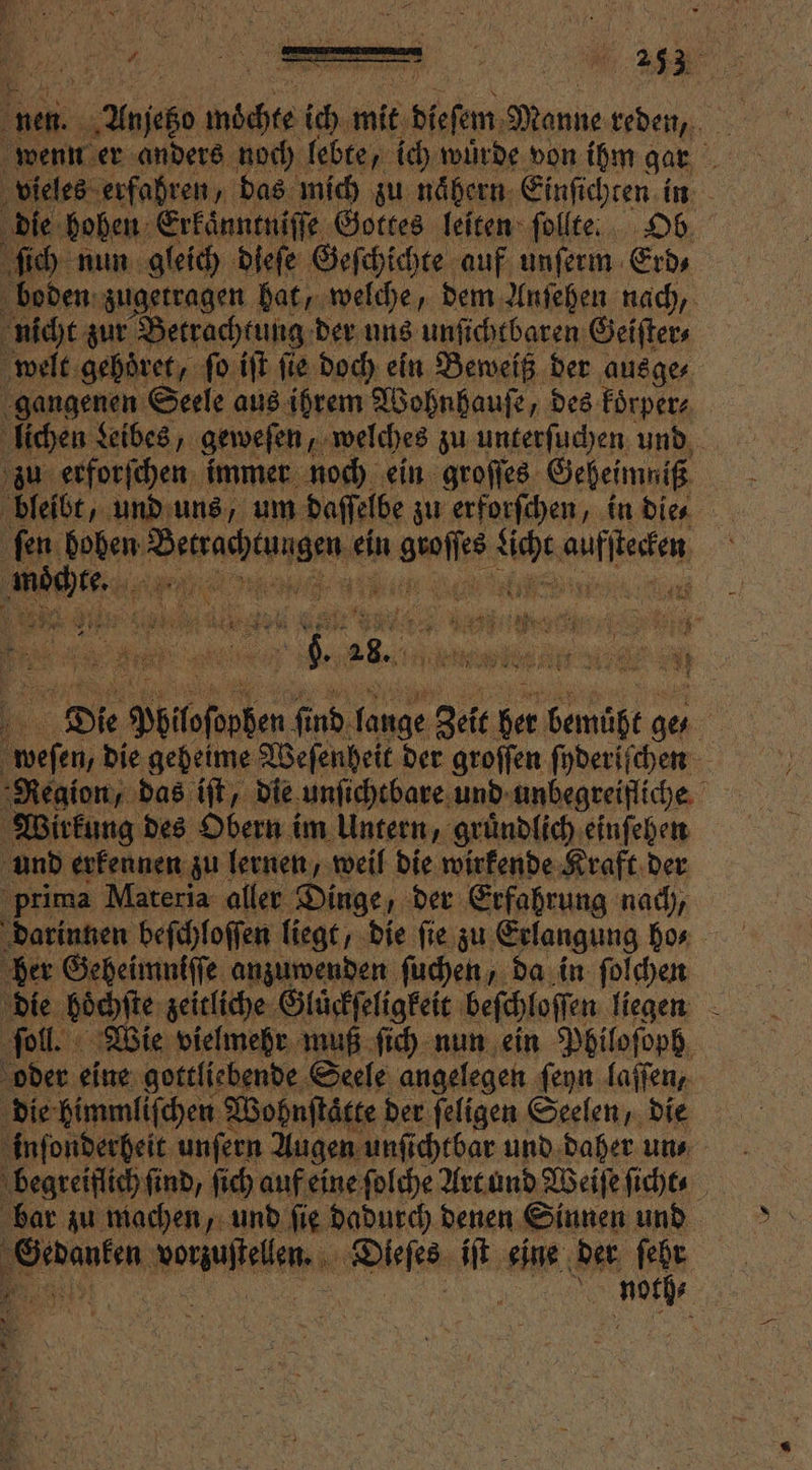 Ei. ‚Unjegn EIER ich mit diesem Panne „ a vieles erfahren, das mich zu nähern Einſichten in die hohen Erkaͤnntniſſe Gottes leiten ſollte. Ob. ſich nun gleich dieſe Geſchichte auf unſerm Erd⸗ boden zugetragen hat, welche, dem Anſehen nach, nicht zur Betrachtung der uns unſichtbaren Geiſter⸗ welt gehoͤret, ſo iſt ſie doch ein Beweiß der ausge⸗ gangenen Seele aus ihrem Wohnhauſe, des koͤrper⸗ lichen Leibes, geweſen, welches zu unterſuchen und zu erforſchen immer noch ein groſſes Geheimniß bleibt, und uns, um daſſelbe zu erforſchen, in dien ſen hohen esche ein N u Aue e e e Die Pblloſopben fi d lange Zeit ber bemüht ge 5 5 Ai #5 0% Wirkung des Obern im Untern, gruͤndlich einſehen und erkennen zu lernen, weil die wirkende Kraft der prima Materia aller Dinge, der Erfahrung nach, her Geheimniſſe anzuwenden ſuchen, da in ſolchen die boͤchſte zeitliche Gluͤckſeligkeit beſchloſſen liegen ſoll. Wie vielmehr muß ſich nun ein Philoſoph oder eine gottliebende Seele angelegen ſeyn laſſen, die himmliſchen Wohnſtaͤtte der feligen Seelen, die inſonderheit unfern Augen unſichtbar und daher un⸗ begreiflich ſind, ſich auf eine ſolche Art und Weiſe ſicht⸗ bar zu machen, und ſie dadurch denen Sinnen und
