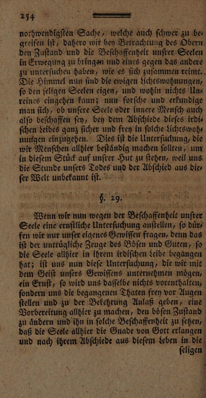 ar den Zuſtand und die Beſchaffenheit unſrer Seelen in Erwegung zu bringen und eines gegen das andere Die Himmel nun ſind die ewigen Lichtswohnungen, ſo den ſeligen Seelen eigen, und wohin nichts Un⸗ reines eingehen kann; nun forſche und erkundige man ſich, ob unſere Seele oder innere Menſch auch alſo beſchaffen fey, bey dem Abſchiede dieſes irdi⸗ ſchen Leibes ganz ſicher und frey in ſolche Lichtswoh⸗ nungen einzugehen. Dies iſt die Unterſuchung, die wir Menſchen allhier beftändig ss follten, um in dieſem Stück auf unſrer Hut zu ſtehen, weil uns 5 fer Welt unbekannt iſt. die Seele allhier in ihrem irdiſchen Leibe begangen