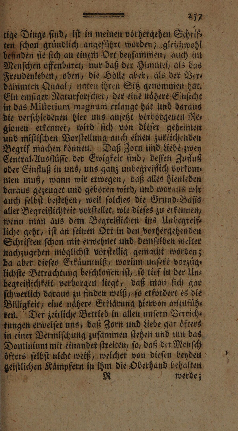 = Er ’ — nge Dinge, fi nd re in meine biehergeben Schrifß⸗ ſchon gründlich angefuͤhrt worden, gleichwohl den ſie ſich an einem Ort beyſammen / auch im Menſchen offenbaret, nur daß der Hummel, als das Freudenleben, oben, die Hölle aber, als der Ver⸗ dammten Quaal / unten ihren Sitz genommen hat. Ein emſiger Naturforſcher, der eine nahere Einſicht in das Miſterium magnum erlangt har und daraus die verſchiedenen hier uns anjetzt verborgenen Re⸗ gionen erkennet, wird ſich von dieſer geheimen und miſtiſchen Borſtellung auch einen zureichenden Begrif machen koͤnnen. Daß Zorn und Liebe zwen Central Ausf der Ewigkeit ſind, deſſen Zufluß oder Einfluß in uns, uns ganz unbegreiflich vorkom⸗ men muß, wann wir erwegen, daß alles hienteden daraus gezeuget und geboren wird, und woraus wir auch ſelbſt beſtehen, weil ſolches die Grund⸗Baſis aller Begreiflichkeit vorſtellet, wie dieſes zu erkennen, wenn man aus dem Begreiflichen ins Unbegreif⸗ liche geht / iſt an ſeinen Ort in den vorhergehenden Schriften ſchon mit erwehnet und demſelben weiter nachzugehen moͤglichſt vorſtellig gemacht worden; da abet dieſes Erkaͤuneniß, worinn unſete vorzuͤg⸗ lichſte Betrachtung beſchloſſen iſt, ſo tief in der Un⸗ Be teiflichkeit: verborgen liegt, daß man ſich gar chwerlich daraus zu finden weiß „ ſo erfordert es die i Billigfet, eine nähere Erklärung hiervon anzufuüh, ker n. Der zeitliche Betrieb in allen unſern Verrich⸗ tungen erweiſet uns, daß Zorn und Liebe gar oͤfters in einer Vermiſchung zuſammen ſtehen und um das Dominium mit einander ſtreiten, fo, daß der Menſch oͤfters ſelbſt nicht weiß welcher von dieſen beyden