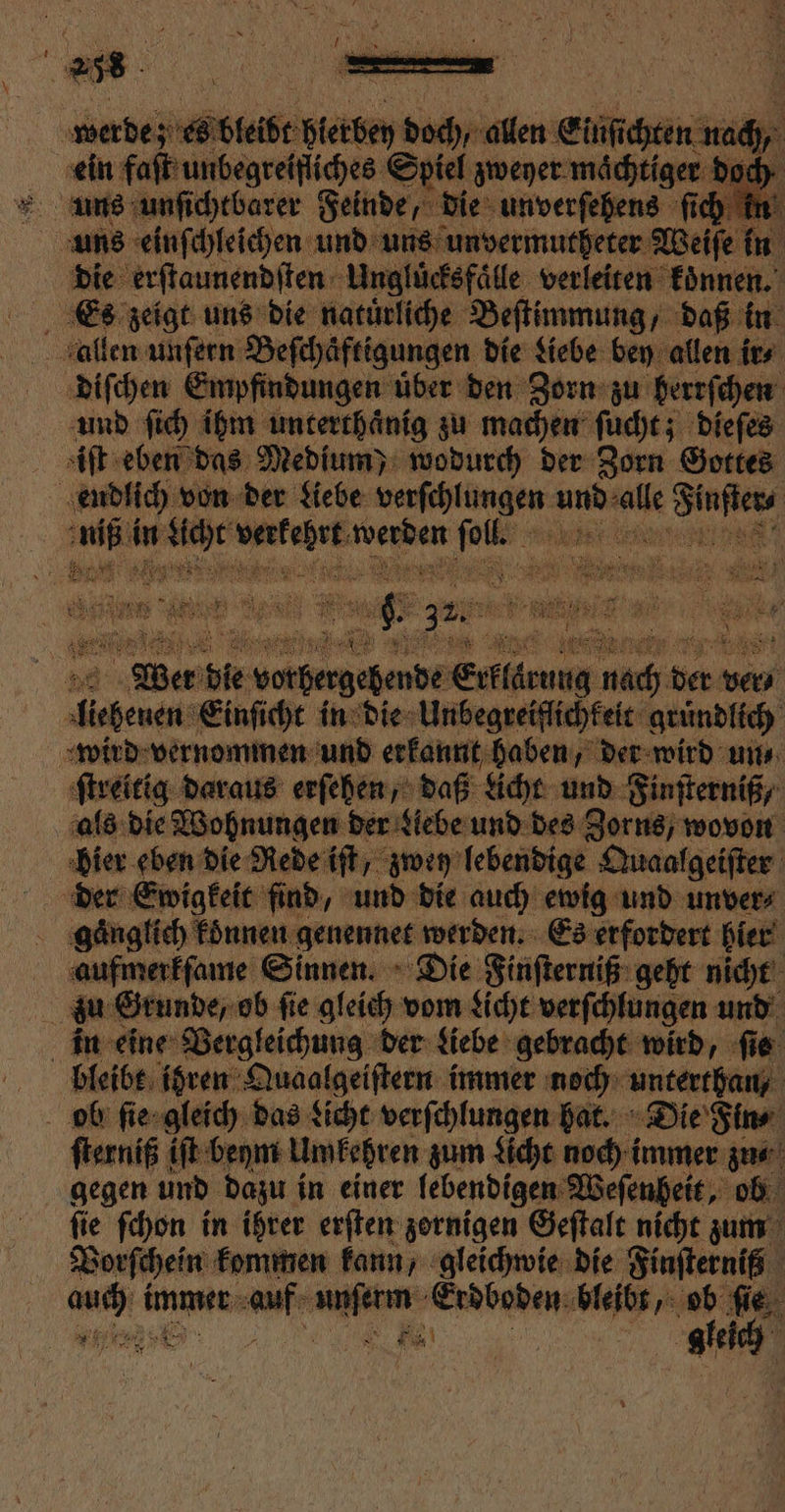 + rg: x 4 . * a 3 EN 1 werde; z eb bleibt erde doch, allen Einſichten m ich 5 ein faſt unbegrelfiches « Spiel zweyer maͤchtiger doch 1 75 uns einſchleichen und uns unvermutheter Weiſe in die erſtaunendſten Ungluͤcksfaͤlle verleiten koͤnnen. er zeigt uns die natürliche Beſtimmung, daß in allen unſern Beſchäftigungen die Liebe bey allen ir⸗ diſchen Empfindungen uͤber den Zorn zu berrſchen und ſich ihm unterthaͤnig zu machen ſucht; dieſes iſt eben das Medium) wodurch der Zorn Gottes endlich von der Liebe wat e und sale ae En in en. u. ie ae ee dee e aber die votgergeßenbe Sreärung 8 re ver/ ee Einſicht in die Unbegreiflichkeit gruͤndlich wird vernommen und erkannt haben, der wird un⸗ ſtreitig daraus erſehen, daß Licht und Finſterniß/ als die Wohnungen der Liebe und des Zorns, wovon bier eben die Rede iſt, zwey lebendige Quaalgeiſter der Ewigkeit find, und die auch ewig und unver⸗ gaͤnglich koͤnnen genennet werden. Es erfordert hier aufmerkſame Sinnen. Die Finſterniß geht nicht zu Grunde, ob ſie gleich vom Licht verſchlungen und in eine Vergleichung der Liebe gebracht wird, fie bleibt ihren Quaalgeiſtern immer noch unterthan/ ob ſie gleich das Licht verſchlungen hat. Die Fin⸗ ſterniß iſt beym Umkehren zum Licht noch immer zu⸗ gegen und dazu in einer lebendigen Weſenheit, ob ſie ſchon in ihrer erſten zornigen Geſtalt nicht zum Vorſchein kommen kann, gleichwie die Finſterniß