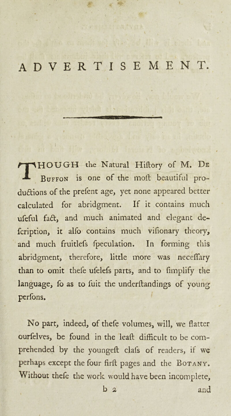 ( ADVERTISEMENT. ■I THOUGH the Natural Hiftory of M. De Buffon is one of the moft beautiful pro- ductions of the prefent age, yet none appeared better calculated for abridgment. If it contains much ufeful fa£t, and much animated and elegant de- fcription, it alfo contains much vifionary theory, and much fruitlefs fpeculation. In forming this abridgment, therefore, little more was neceflary than to omit thele ufelefs parts, and to fimplify the language, fo as to fuit the underftandings of young perfons. No part, indeed, of thefe volumes, will, we flatter ourfelves, be found in the lead difficult to be com- prehended by the youngeft clafs of readers, if we perhaps except the four firft pages and the Botany. Without thefe the work would have been incomplete, b 2 and