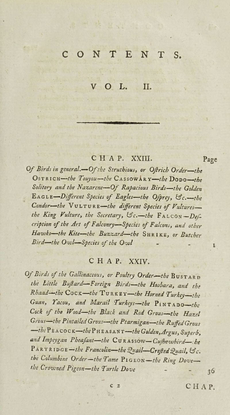 VOL. II. CHAP. XXIII. page Of Birds in general.—Of the Struthious, or OJlrich Order the Ostrich—/^ Touyou—the CassowAr y—the Dodo the Solitory and the Nazarene—Of Rapacious Birds—the Golden E ag le—-Different Species of Eagles—the Ofprey, &c. the Condor—the Vulture—the different Species of Vultures the King Vulture, the Secretary, life.—the Falcon —Def- cription of the Art of Falconry—Species of Falcons, and other Ha-whs—the Kite—the Buzzard—the Shrike, or Butcher Bird—the Owl—Species of the O^juI - j CHAP. XXIV. Of Birds of the Gallinaceous, or Poultry Order—the Bustard the Little Bufard—Foreign Birds—the Hoobara, and the Rhaad—the Cock—the Turkey—the Horned Turkey the Guan, Yacou, and Mar ail Turkeys—the Pintado—/A; Cock of the Wood—the Black and Red Grous—the Hazel Grous—the Pintailed Grous—the Ptarmigan—the Ruffed Grous —the P e a co c k—the P h e as an t—the Golden,Argus, Superb, and Impeygan Pheafant—the Curassow— Cujhevobird he Partridge-/^ Francolin—thebfuail—Crefled fhiail, &c. the Columbine Order—the Tame Pigeon—the Ring Douse— the Crowned Pigeon—the Turtle Dove - - -.5