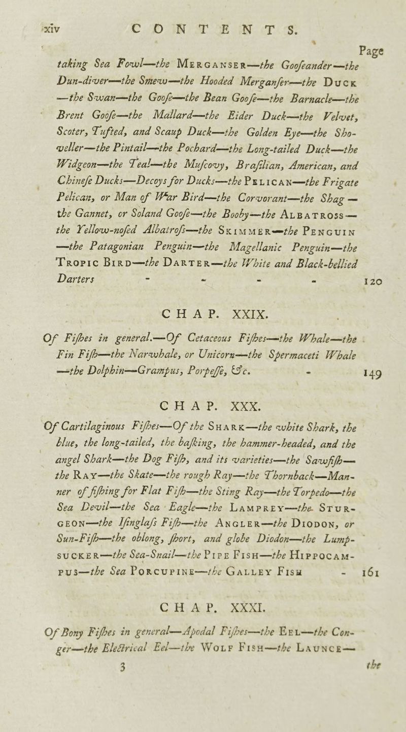 taking Sea Fowl—the Merganser—the Goofeander—the Dun-diver—the Smew—the Hooded Merganfer—the Duck —the Swan—the Goofe—the Bean Goofe—the Barnacle—the Brent Goofe—the Mallard—the Eider Duck—the Velvet, Scoter, Tufted, and Scaup Duck—the Golden Eye—the Sho- veller—the Pintail—the Pochard—the Long-tailed Duck—the Widgeon—the Teal—the Mufcovy, Brafilian, American, and Chinefe Ducks—Decoys for Ducks—the P e l i c a n—the Frigate Pelican, or Man of War Bird—the Corvorant—the Shag — the Gannet, or Soland Goofe—the Booby—the Albatross — the Tellow-nofed Albatrofs—the Skimmer—^ Penguin —the Patagonian Penguin—the Magellanic Penguin—the Tropic Bird—the Darter—the White and Black-bellied Darters - - - - \2o CHAP. XXIX. - \ Of Fijhes in general.—Of Cetaceous Fijhes—the Whale—the Fin Fijh—the Narwhale, or Unicorn—the Spermaceti Whale —the Dolphin—Grampus, Porpeffe, &c. - 149 CHAP. XXX. Of Cartilaginous Fifes—Of the Shark—the white Shark, the blue, the long-tailed, the bafking, the hammer-headed, and the angel Shark—the Dog Fijh, and its varieties—the Sawfijh— the Ray—the Skate—the rough Ray—the Thornback—Man- ner of fijhing for Flat Fijh—the Sting Ray—the Torpedo—the Sea Devil—the Sea Eagle—the Lamprey—the- Stur- geon—/^ Jfnglafs Fijh—the Angler—the Diodon, or Sun-Fijh—the oblong, Jhort, and globe Diodon—the Lump- sucker—the Sea-Snail—the Pipe Fish—the Hippocam- i pus—the Sea Porcupine—the Galley Fish - 161 CHAP. XXXI. Of Bony Fijhes in general—Apodal Fijhes—the E e l—the Con- ger—the Eleftrical Eel—the Wolf Fish—the Launce— 3 th