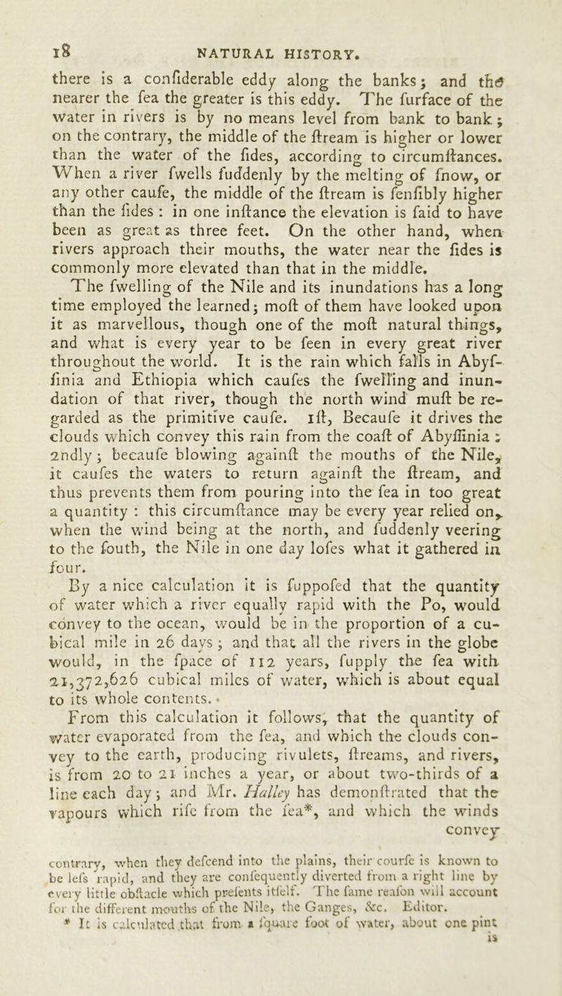 there is a confiderable eddy along the banks; and thtf nearer the Tea the greater is this eddy. The furface of the water in rivers is by no means level from bank to bank; on the contrary, the middle of the ftream is higher or lower than the water of the Tides, according to circumftances. When a river fwells fuddenly by the melting of fnow, or any other caufe, the middle of the ftream is fenfibly higher than the lides : in one inftance the elevation is faid to have been as great as three feet. On the other hand, when rivers approach their mouths, the water near the Tides is commonly more elevated than that in the middle. The Twelling of the Nile and its inundations has a long time employed the learned; molf of them have looked upon it as marvellous, though one of the moft natural things, and what is every year to be Teen in every great river throughout the world. It is the rain which falls in Abyf- linia and Ethiopia which caufes the TwelTing and inun- dation of that river, though the north wind muft be re- garded as the primitive caufe. ill, Becaufe it drives the clouds which convey this rain from the coaft of Abyllinia ; 2ndly ; becaufe blowing again ft the mouths of the Nile, it caufes the waters to return againft the ftream, and thus prevents them from pouring into the Tea in too great a quantity : this circumftance may be every year relied on, when the wind being at the north, and fuddenly veering to the fouth, the Nile in one day lofes what it gathered in four. By a nice calculation it is fuppofed that the quantity of water which a river equally rapid with the Po, would convey to the ocean, would be in the proportion of a cu- bical mile in 26 days ; and that all the rivers in the globe would, in the fpace of 112 years, fupply the Tea with 21,372,626 cubical miles of water, which is about equal to its whole contents. • From this calculation it follows, that the quantity of water evaporated from the fea, and which the clouds con- vey to the earth, producing rivulets, ftreams, and rivers, is from 20 to 21 inches a year, or about two-thirds of a line each day; and Mr. Halley has demonftrated that the vapours which rife from the Tea*, and which the winds convey contrary, when they defeend into the plains, their courfe is known to be lets rapid, and they are confequently diverted from a right line by every little obftacle which prelents itfelf. The fame reafon will account for the different mouths of the Nile, the Ganges, kc. Editor. * It is calculated that from a f'quare foot of water, about one pint is