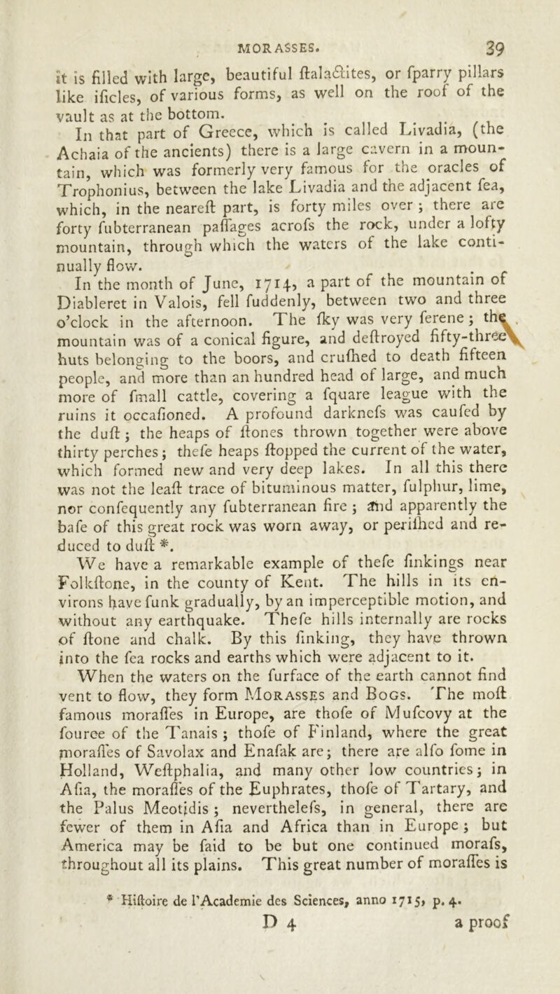 it is filled with large, beautiful ftala&ites, or fparry pillars like ificles, of various forms, as well on the roof of the vault as at the bottom. In that part of Greece, which is called Livadia, (the Achaia of the ancients) there is a large cavern in a moun- tain, which was formerly very famous for the oracles of Trophonius, between the lake Livadia and the adjacent fea, which, in the neareft part, is forty miles over ; there are forty fubterranean paffages acrofs the rock, under a lofty mountain, through which the waters of the lake conti- nually flow. In the month of June, a part of the mountain of Diableret in Valois, fell fuddenly, between two and three o’clock in the afternoon. The fky was very ferene ; the mountain was of a conical figure, and deftroyed fifty-thiee^ huts belonging to the boors, and crufhed to death fifteen people, and more than an hundred head of large, and much more of fmall cattle, covering a fquare league with ^ the ruins it occafioned. A profound darknefs was caufed by the duff; the heaps of ffones thrown together were above thirty perches; thefe heaps flopped the current of the water, which formed new and very deep lakes. In all this there was not the leaf! trace of bituminous matter, fulphur, lime, nor confequently any fubterranean fire ; and apparently the bafe of this great rock was worn away, or perifhed and re- duced to duff *. We have a remarkable example of thefe finkings near Folkflone, in the county of Kent. The hills in its en- virons have funk gradually, by an imperceptible motion, and without any earthquake. Thefe hills internally are rocks of flone and chalk. By this finking, they have thrown into the fea rocks and earths which were adjacent to it. When the waters on the furface of the earth cannot find vent to flow, they form Morasses and Bogs. The molt famous morafies in Europe, are thofe of Mufcovy at the fouree of the Tanais ; thofe of Finland, where the great morafies of Savolax and Enafak are; there are alfo fome in Holland, Weftphalia, and many other low countries; in Afia, the morafies of the Euphrates, thofe of Tartary, and the Palus Meotjdis ; neverthelefs, in general, there are fewer of them in Afia and Africa than in Europe ; but America may be faid to be but one continued morafs, throughout all its plains. This great number of morafies is * Hiftoire de l’Academie des Sciences, anno 1715, p. 4. D 4 a proof