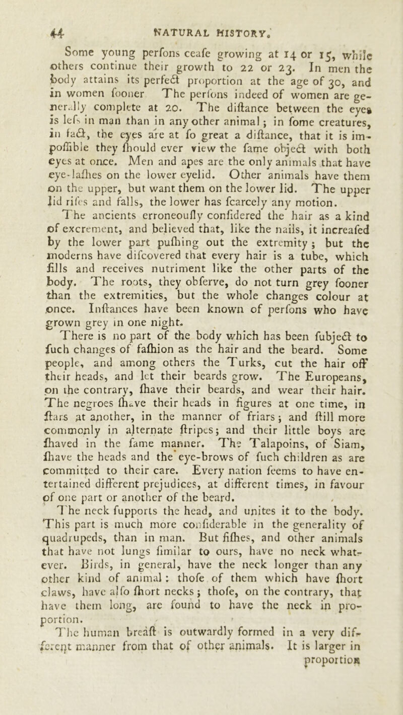 Some young perfons ceafe growing at 14 or 15, while others continue their growth to 22 or 23. In men the body attains its perfect proportion at the age of 30, and in women fooner The perfons indeed of women are ge- nerally complete at 20. The diftance between the eycg is lefs irt man than in any other animal; in fome creatures, in fa&, the eyes are at fo great a diftance, that it is im- pofiibie they fhould ever view the fame ohjedt with both eyes at once. Men and apes are the only animals that have eye-lafhes on the lower eyelid. Other animals have them on the upper, but want them on the lower lid. The upper lid riles and falls, the lower has fcarcely any motion. The ancients erroneoufly confidered the hair as a kind of excrement, and believed that, like the nails, it increafed by the lower part pufliing out the extremity ; but the moderns have difeovered that every hair is a tube, which fills and receives nutriment like the other parts of the body. The roots, they obferve, do not turn grey fooner than the extremities, but the whole changes colour at once. Inftances have been known of perfons who have grown grey in one night. There is no part of the body which has been fubjedl to fuch changes of fafhion as the hair and the beard. Some people, and among others the Turks, cut the hair off thtir heads, and let their beards grow. The Europeans, on ihe contrary, lhave their beards, and wear their hair. The negroes lhave their heads in figures at one time, in liars at another, in the manner of friars; and ftill more commonly in alternate ftripes; and their little boys are Ihaved in the fame manner. The Talapoins, of Siam, lhave the heads and the eye-brows of fuch children as are committed to their care. Every nation feems to have en- tertained different prejudices, at different times, in favour of one part or another of the beard. T he neck fupports the head, and unites it to the body. This part is much more corfiderable in the generality of quadrupeds, than in man. But fifties, and other animals that have not lumjs fimilar to ours, have no neck what- ever. Birds, in general, have the neck longer than any other kind of animal: thofe of them which have ftiort claws, have alfo fhort necks j thofe, on the contrary, that have them long, are found to have the neck in pro- portion. ' The human breaft is outwardly formed in a very dif- ferent manner from that of other animals. It is larger in proportion