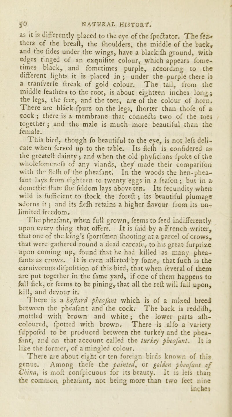 as it is differently placed to the eye of the fpedlator. The fez-' thers of the breaft, the fhoulders, the middle of the b2ck, and the Tides under the wings, have a blackifh ground, with edges tinged of an exquifite colour, which appears fome- times black, and fometimes purple, according to the different lights it is placed in ; under the purple there is a tranfverfe ftreak of gdd colour. The tail, from the middle feathers to the root, is about eighteen inches long; the legs, the feet, and the toes, arc of the colour of horn. There are black fpurs on the legs, fhorter than thofe of a cock ; there is a membrane that connedfs two of the toes together; and the male is much more beautiful than the female. This bird, though fo beautiful to the eye, is not lefs deli- cate when ferved up to the table. Its ffefh is confidered as the greateft dainty; and when the old phyficians fpoke of the wholefomenefs of any viands, the/ made their comparifon with the ffefh of the pheafant. In the woods the hen-phea- fant lays from eighteen to twenty eggs in a feafon ; but in a domeftic date (lie feldom lays above ten. Its fecundity when wild is fufficient to flock the foreft ; its beautiful plumage adorns it ; and its fle£h retains a higher flavour from its un- limited freedom. The pheafant, when full grown, feems to feed indifferently upon every thing that offers. It is faid by a French writer, that one of the king’s fportfmen fhooting at a parcel of crows, that were gathered round a dead carcafe, to his great furprize upon coming up, found that he had killed as many phea- fants as crows. It rs even aliened by fome, that fuch is the carnivorous difpofition of this bird, that when feveral of them are put together in the fame yard, if one of them happens to fall fick, or feems to be pining, that all the reft will fail upon, kill, and devour it. There is a bajlard pheafant which is of a mixed breed between the pheafant and the cock. The back is reddifh, mottled with brown and white; the lower parts afh- coloured, fpotted with brown. There is alfo a variety fuppofed to be produced between the turkey and the phea- fant, and on that account called the turkey pheafant. It is like the former, of a mingled colour. There are about eight or ten foreign birds known of this genus. Among thefe the painted, or golden pheafant of China, is mod confpicuous for its beauty. It is lefs than the common pheafant, not being more than two feet nine inches