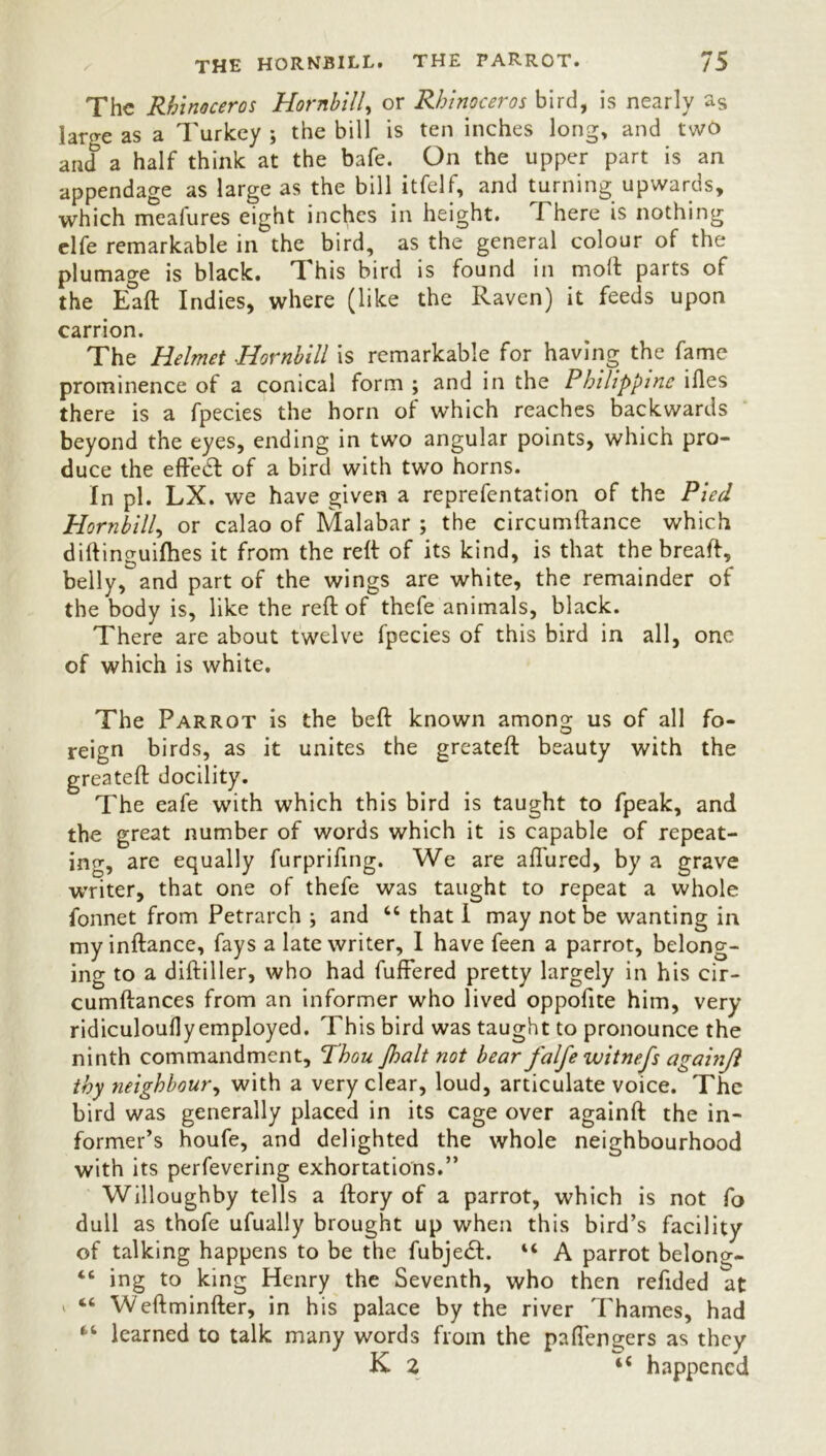 The Rhinoceros Hornbill, or Rhinoceros bird, is nearly as laro-e as a Turkey ; the bill is ten inches long, and two and a half think at the bafe. On the upper part is an appendage as large as the bill itfelf, and turning upwards, which meafures eight inches in height. There is nothing elfe remarkable in the bird, as the general colour of the plumage is black. T his bird is found in molt parts of the Eaft Indies, where (like the Raven) it feeds upon carrion. The Helmet Hornbill is remarkable for having the fame prominence of a conical form ; and in the Philippine ifles there is a fpecies the horn of which reaches backwards beyond the eyes, ending in two angular points, which pro- duce the effect of a bird with two horns. In pi. LX. we have given a reprefentation of the Pied Hornbill, or calao of Malabar ; the circumftance which diftinguifhes it from the reft of its kind, is that the breaft, belly, and part of the wings are white, the remainder of the body is, like the reft of thefe animals, black. There are about twelve fpecies of this bird in all, one of which is white. The Parrot is the belt known among us of all fo- reign birds, as it unites the greateft beauty with the greateft docility. The eafe with which this bird is taught to fpeak, and the great number of words which it is capable of repeat- ing, are equally furprifing. We are affured, by a grave writer, that one of thefe was taught to repeat a whole fonnet from Petrarch ; and “ that I may not be wanting in my inflance, fays a late writer, I have feen a parrot, belong- ing to a diftiller, who had fufFered pretty largely in his cir- cumflances from an informer who lived oppofite him, very ridiculoufly employed. This bird was taught to pronounce the ninth commandment. Thou Jhalt not bear falfe witnefs againjl thy neighbour, with a very clear, loud, articulate voice. The bird was generally placed in its cage over againft the in- former’s houfe, and delighted the whole neighbourhood with its perfevering exhortations.” Willoughby tells a ftory of a parrot, which is not fo dull as thofe ufually brought up when this bird’s facility of talking happens to be the fubjeft. “ A parrot belong- “ ing to king Henry the Seventh, who then refided at ' “ Weftminfter, in his palace by the river Thames, had “ learned to talk many words from the paflengers as they K 2 i( happened