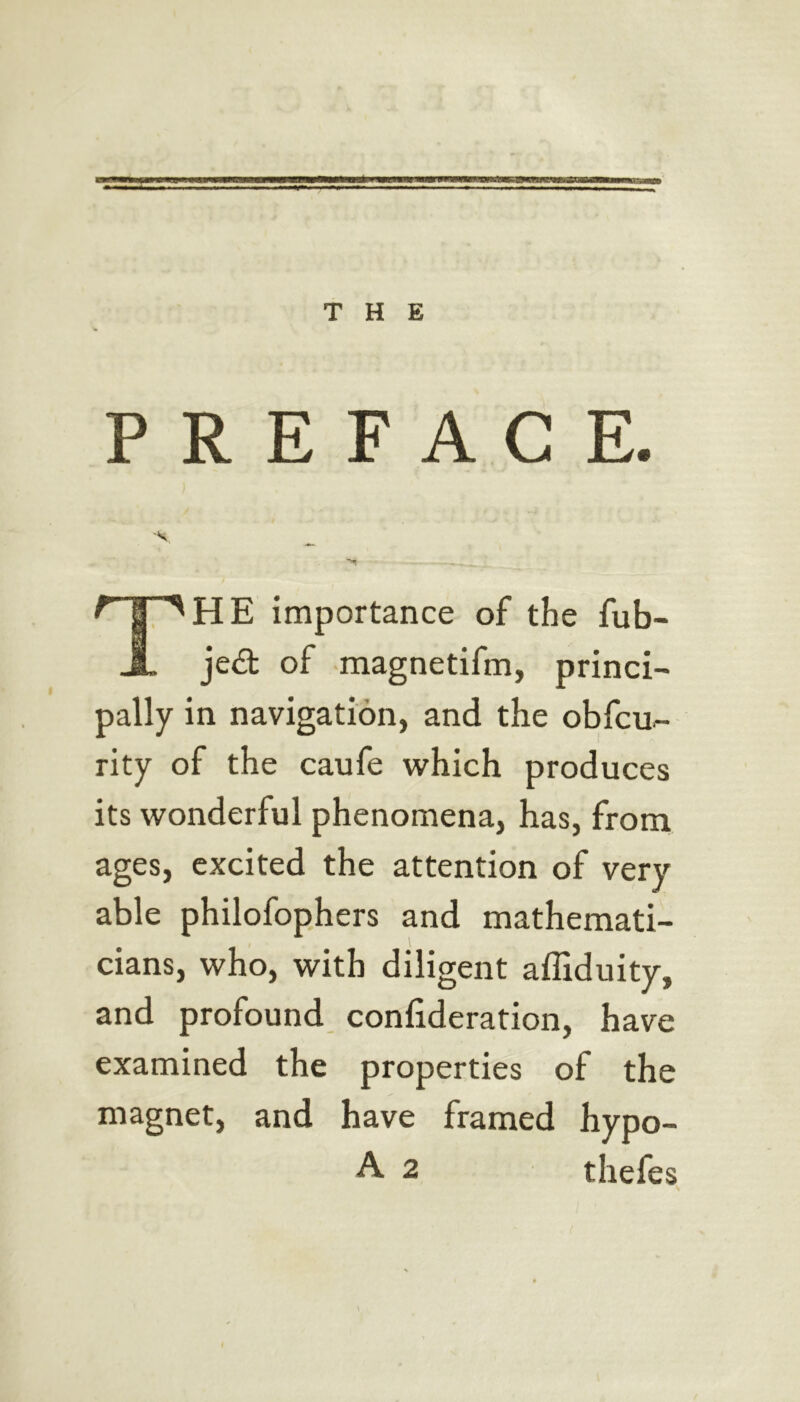 THE PREFACE. 'V r I ^HE importance of the fub- A je^t of magnetifm, princi- pally in navigation, and the obfcu- rity of the caufe which produces its wonderful phenomena, has, from ages, excited the attention of very able philofophers and mathemati- cians, who, with diligent affiduity, and profound confideration, have examined the properties of the magnet, and have framed hypo-