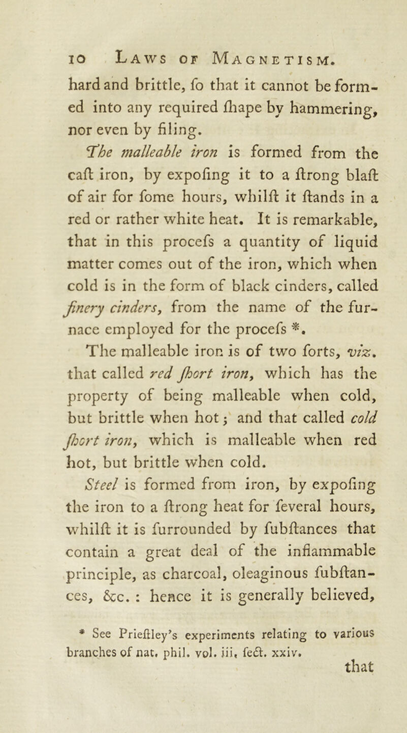 hard and brittle, fo that it cannot be form- ed into any required lliape by hammering, nor even by filing. T^he malleable iron is formed from the caft iron, by expofing it to a ftrong blaft of air for fome hours, whilfi: it ftands in a red or rather white heat. It is remarkable, that in this procefs a quantity of liquid matter comes out of the iron, which when cold is in the form of black cinders, called jinery cinders^ from the name of the fur- nace employed for the procefs The malleable iron is of two forts, viz. that called red Jhort iroUy which has the property of being malleable when cold, but brittle when hot; and that called cold jldort iroiiy which is malleable when red hot, but brittle when cold. Steel is formed from iron, by expofing the iron to a ftrong heat for feveral hours, whilfi: it is furrounded by fubflances that contain a great deal of the inflammable principle, as charcoal, oleaginous fubfi:an- ces, &c. : hence it is generally believed, * See Prieflley’s experiments relating to various t branches of nat. phil. vol. iiii fe6l. xxiv. that