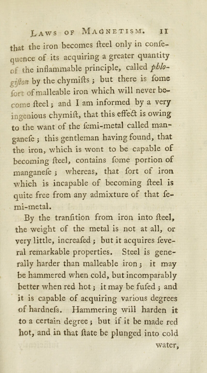 that the iron becomes fteel only in confe- quence of its acquiring a greater quantity of the inflammable principle, called phlo-- gtfion by the chymifts; but there is fome fort of malleable iron which will never be- come fteel; and I am informed by a very ingenious chymift, that this effeft is owing to the want of the femi-metal called man- ganefe ; this gentleman having found, that the iron, which is wont to be capable of becoming fteel, contains fome portion of manganefe ; whereas, that fort of iron which is incapable of becoming fteel is quite free from any admixture of that fe- mi-metal. By the tranfitlon from iron into fteel, the weight of the metal is not at all, or very little, increafed ; but it acquires feve- ral remarkable properties. Steel is gene- rally harder than malleable iron; it may be hammered when cold, but incomparably better when red hot; it may be fufed ; and' it is capable of acquiring various degrees of hardnefs. Hammering will harden it to a certain degree; but if it be made red hot, and in that ftate be plunged into cold water,