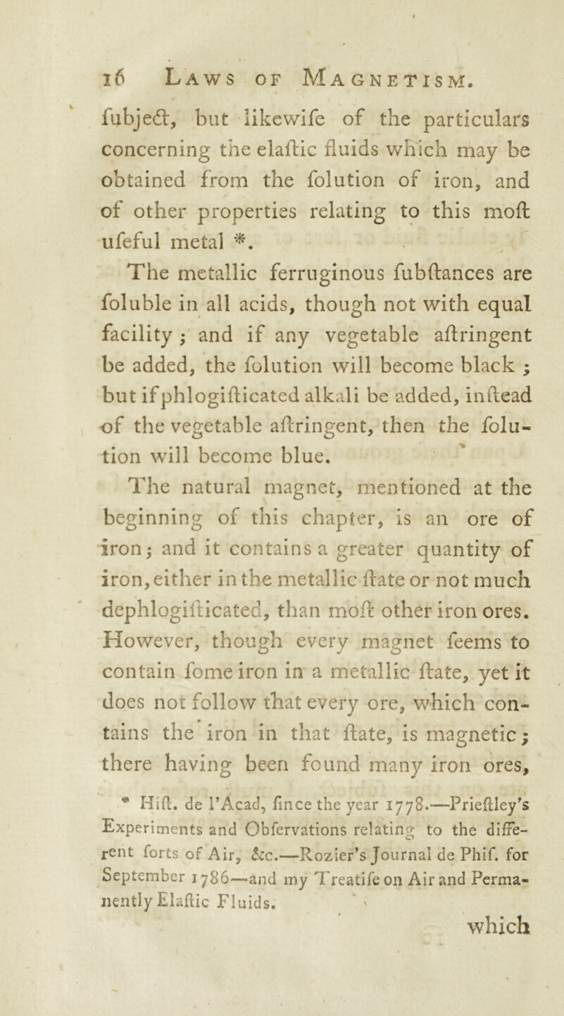 fubjed:, but like wife of the particulars concerning the elaftic fluids which may be obtained from the folution of iron, and of other properties relating to this moft ufeful metal The metallic ferruginous fubftances are foluble in all acids, though not with equal facility and if any vegetable aflringent be added, the folution will become black ; but ifphlogiflicated alkali be added, inftead of the vegetable aflringent, then the folu- tion will become blue. The natural magnet, mentioned at the beginning of this chapter, is an ore of iron j and it contains a greater quantity of iron, either in the metallic ftate or not much dephlogilticated, than mofl: other iron ores. However, though every magnet feems to contain fome iron in a metallic ftate, yet it does not follow that every ore, which con- tains the iron in that ftate, is magnetic; there having been found many iron ores, * Hill:, de TAcad, fince the year 1778.—Prieflley^s Experiments and Obfervations relating to the diffe- rent forts of Air, he.—Rozier^s Journal de Phif. for September 1786'—and my Treatifeon Air and Perma- nently Elaftic Fluids. which