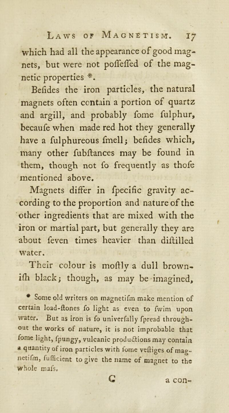 which had all the appearance of good mag- nets, but were not poffefled of the mag- netic properties Belides the iron particles, the natural magnets often contain a portion of quartz and argill, and probably fome fulphur, becaufe when made red hot they generally have a fulphureous fmell; befides which, many other fubftances may be found in them, though not fo frequently as thofe mentioned above. Magnets differ in fpecific gravity ac- cording to the proportion and nature of the other ingredients that are mixed with the iron or martial part, but generally they are about feven times heavier than diftilled water. Their colour Is molHv a dull brown- ifli black; though, as may be'imagined, * Some old writers on magnetifm make mention of certain load-ftones fo light as even to fwim upon water. But as iron is fo univerfally fpread through- out the works of nature, it is not improbable that fome light, fpungy, vulcanic productions may contain a quantity of iron particles with fome veftiges of mag- netifm, fufiicient to give the name of magnet to the whole mafs. G a con-