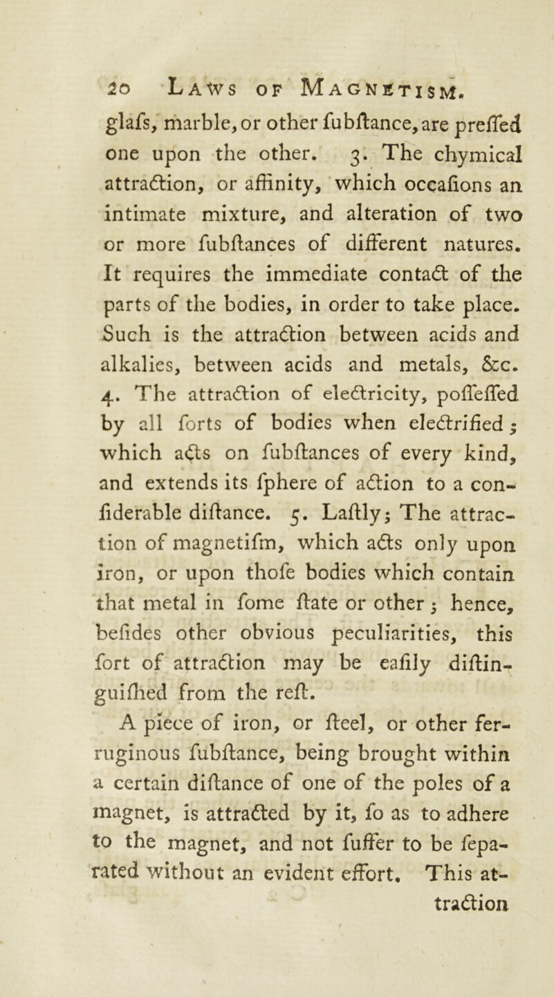 glafs/riiarble,or other fubll:ance,are prelTed one upon the other. 3’. The chymical attradlion, or affinity, which occafions an intimate mixture, and alteration of two or more fubftances of different natures. It requires the immediate contadl of the parts of the bodies, in order to take place. Such is the attraction between acids and alkalies, between acids and metals, &c. 4. The attraction of eleCtricity, poffeffed by all forts of bodies when electrified ^ which aCts on fubflances of every kind, and extends its fphere of aCtion to a con- fiderable diftance. 5. Laflly; The attrac- tion of magnetifm, which aCts only upon iron, or upon thofe bodies which contain that metal in fome ftate or other; hence, befides other obvious peculiarities, this fort of attraction may be eafily diflin- guiffiefd from the reft. A piece of iron, or fteel, or other fer- ruginous fubftance, being brought within a certain diftance of one of the poles of a magnet, is attracted by it, fo as to adhere to the magnet, and not fuffer to be fepa- rated without an evident effort. This at- traction