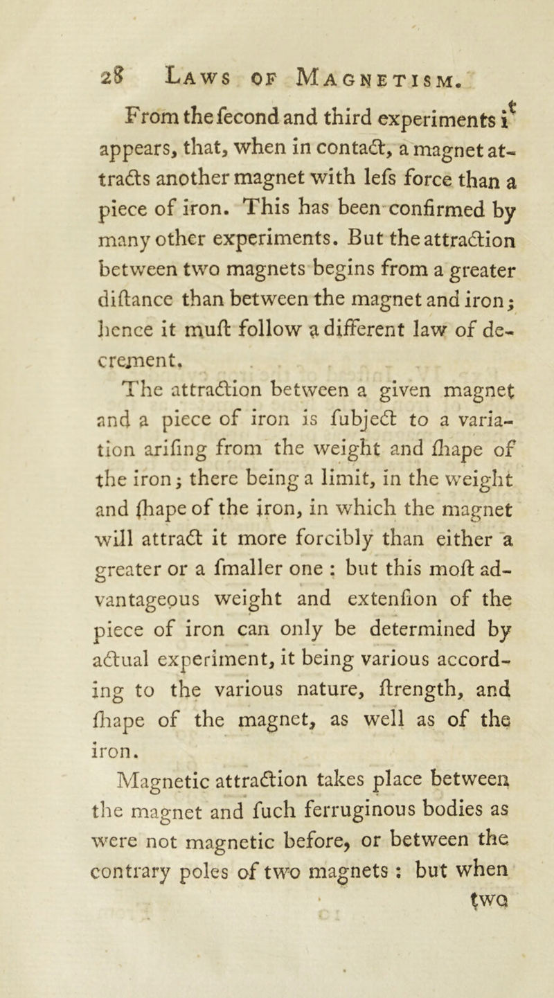 From thefecond and third experiments i appears, that, when in contaft, a magnet at- tradls another magnet with lefs force than a piece of iron. This has been’confirmed by many other experiments. But the attraction between two magnets begins from a greater diftance than between the magnet and iron; licnce it muft follow a different law of de- crement. The attraction between a given magnet and a piece of iron is fubject to a varia- tion arifing from the weight and fliape of the iron; there being a limit, in the weight and (hape of the iron, in which the magnet will attract it more forcibly than either a greater or a fmaller one ; but this moft ad- vantageous weight and extenfion of the piece of iron can only be determined by actual experiment, it being various accord- ing to the various nature, flrength, and fliape of the magnet, as well as of the iron. Magnetic attraction takes place between the magnet and fuch ferruginous bodies as were not magnetic before, or between the contrary poles of two magnets: but when ^WQ