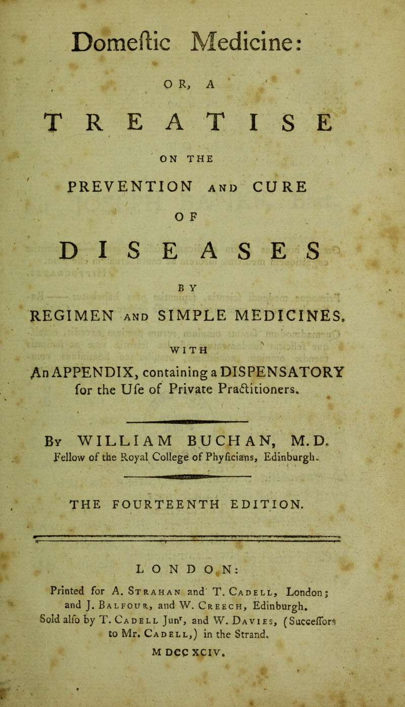 Domeftic Medicine: OR, A TREATISE ON THE PREVENTION and CURE O F DISEASES B Y REGIMEN and SIMPLE MEDICINES, WITH An APPENDIX, containing a DISPENSATORY for the Ufe of Private Pradtitioners. By WILLIAM BUCHAN, M. D» Fellow of the Royal College of Phyficians, Edinburgh. THE FOURTEENTH EDITION. LONDON: Printed for A. St rah an and T. Cad ell, London; and J. Balfour, and W. Creech, Edinburgh, Sold alfo by T. Cadell Junr, and W. Davies, (SuccelTors to Mr. Cad ell,) in the Strand. M Dec XCIV.