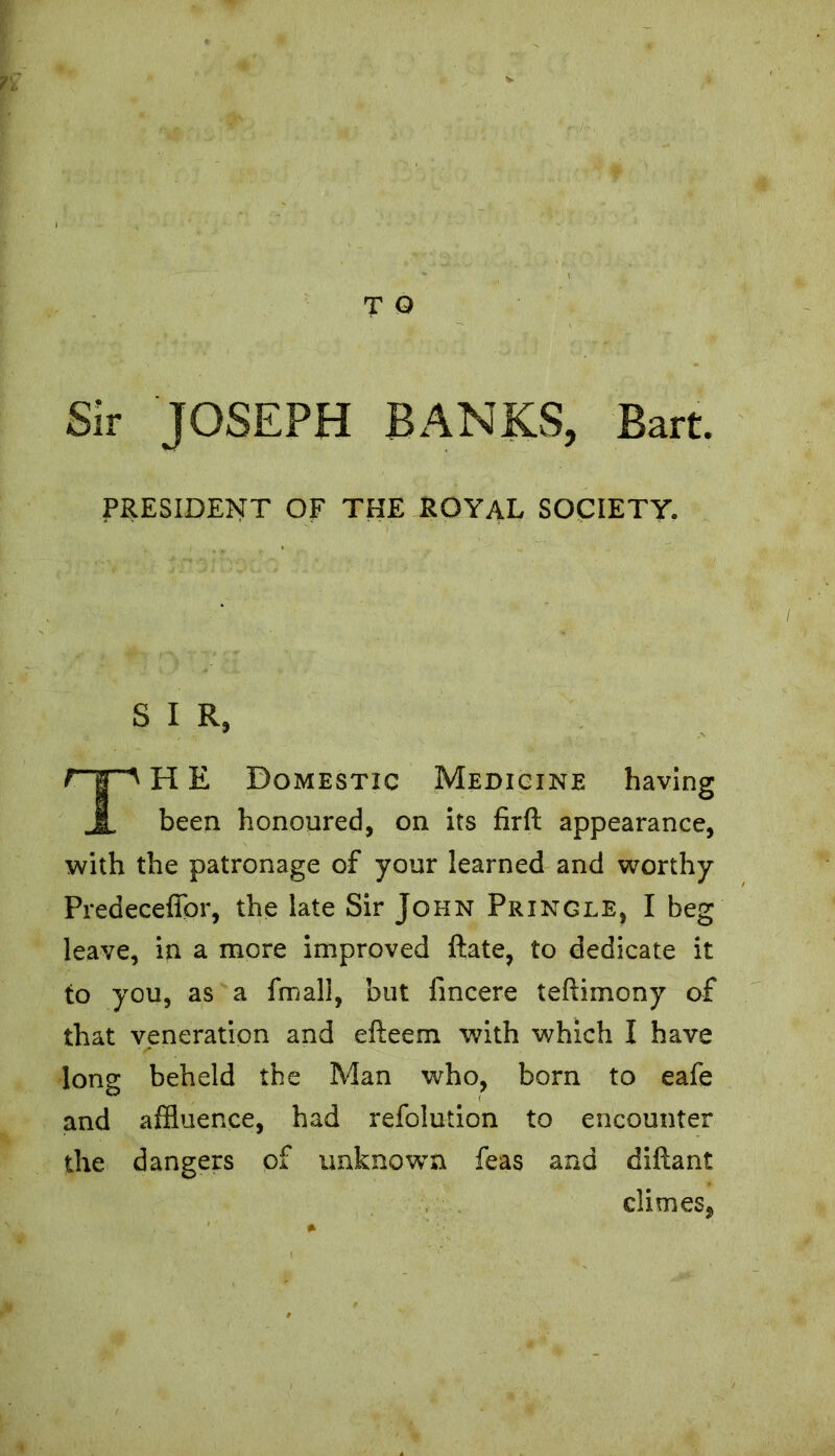 n*< • *>-. i T Q Sir JOSEPH BANKS, Bart. PRESIDENT OF THE ROYAL SOCIETY. S I R, H E Domestic Medicine been honoured, on its firft appearance, with the patronage of your learned and worthy Predeceffor, the late Sir John Pringle, I beg leave, in a more improved ftate, to dedicate it to you, as a fmall, but fincere teftimony of that veneration and efteem. with which I have long beheld the Man who, born to eafe and affluence, had refolution to encounter the dangers of unknown feas and diflant climes.