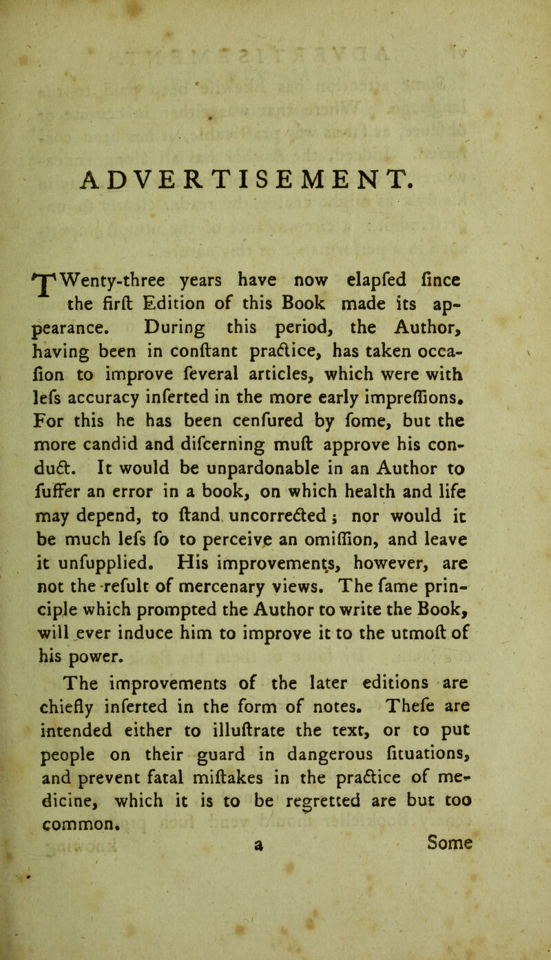 ADVERTISEMENT. *jpWenty-three years have now elapfed fince the firft Edition of this Book made its ap- pearance. During this period, the Author, having been in conftant practice, has taken occa- fion to improve feveral articles, which were with lefs accuracy inferted in the more early impreflions. For this he has been cenfured by fome, but the more candid and difcerning muft approve his con- dud:. It would be unpardonable in an Author to fuffer an error in a book, on which health and life may depend, to (land uncorre&ed; nor would it be much lefs fo to perceive an omiflion, and leave it unfupplied. His improvements, however, are not the refult of mercenary views. The fame prin- ciple which prompted the Author to write the Book, will ever induce him to improve it to the utmoft of his power. The improvements of the later editions are chiefly inferted in the form of notes. Thefe are intended either to illuftrate the text, or to put people on their guard in dangerous fituations, and prevent fatal miftakes in the pra&ice of me*- dicine, which it is to be regretted are but too common. a Some